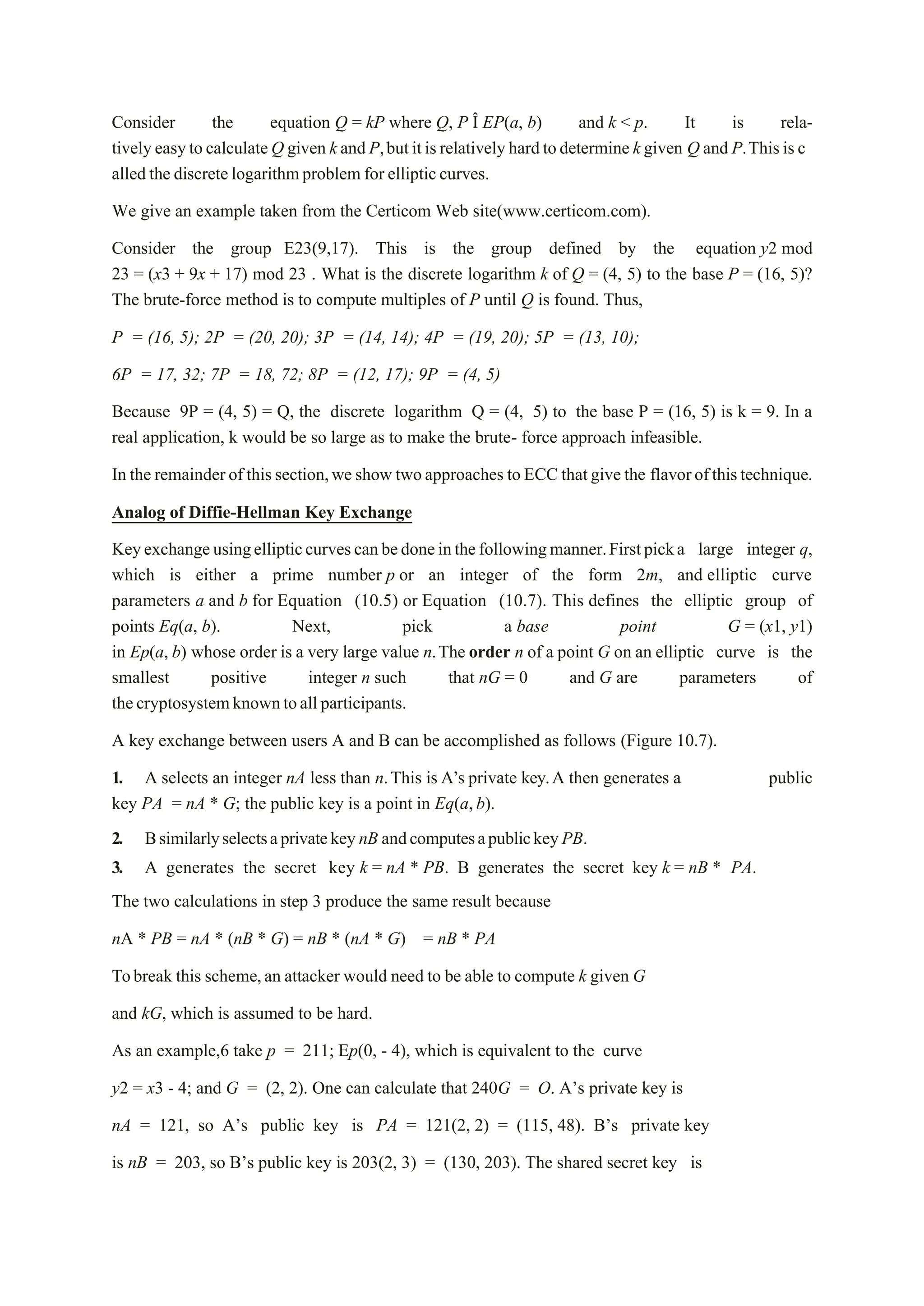 Consider the equation Q = kP where Q, P Î EP(a, b) and k < p. It is rela-
tivelyeasytocalculateQ given kandP,butitisrelativelyhardtodetermine kgiven Q and P.Thisisc
alled the discretelogarithmproblem for ellipticcurves.
We give an example taken from the Certicom Web site(www.certicom.com).
Consider the group E23(9,17). This is the group defined by the equation y2 mod
23 = (x3 + 9x + 17) mod 23 . What is the discrete logarithm k of Q = (4, 5) to the base P = (16, 5)?
The brute-force method is to compute multiples of P until Q is found. Thus,
P = (16, 5); 2P = (20, 20); 3P = (14, 14); 4P = (19, 20); 5P = (13, 10);
6P = 17, 32; 7P = 18, 72; 8P = (12, 17); 9P = (4, 5)
Because 9P = (4, 5) = Q, the discrete logarithm Q = (4, 5) to the base P = (16, 5) is k = 9. In a
real application, k would be so large as to make the brute- force approach infeasible.
In the remainderof thissection,we show twoapproaches toECC thatgive the flavorofthistechnique.
Analog of Diffie-Hellman Key Exchange
Keyexchangeusingellipticcurvescanbedoneinthefollowingmanner.Firstpicka large integer q,
which is either a prime number p or an integer of the form 2m, and elliptic curve
parameters a and b for Equation (10.5) or Equation (10.7). This defines the elliptic group of
points Eq(a, b). Next, pick a base point G = (x1, y1)
in Ep(a, b) whose order is a very large value n.The order n of a point G on an elliptic curve is the
smallest positive integer n such that nG = 0 and G are parameters of
thecryptosystemknowntoallparticipants.
A key exchange between users A and B can be accomplished as follows (Figure 10.7).
1. A selects an integer nA less than n.This is A’s private key.A then generates a public
key PA = nA * G; the public key is a point in Eq(a,b).
2. BsimilarlyselectsaprivatekeynB andcomputesapublickeyPB.
3. A generates the secret key k = nA * PB. B generates the secret key k = nB * PA.
The two calculations in step 3 produce the same result because
nA * PB = nA * (nB * G) = nB * (nA * G) = nB * PA
Tobreak this scheme,an attacker would need to be able to compute k given G
and kG, which is assumed to be hard.
As an example,6 take p = 211; Ep(0, - 4), which is equivalent to the curve
y2 = x3 - 4; and G = (2, 2). One can calculate that 240G = O. A’s private key is
nA = 121, so A’s public key is PA = 121(2, 2) = (115, 48). B’s private key
is nB = 203, so B’s public key is 203(2, 3) = (130, 203). The shared secret key is
 