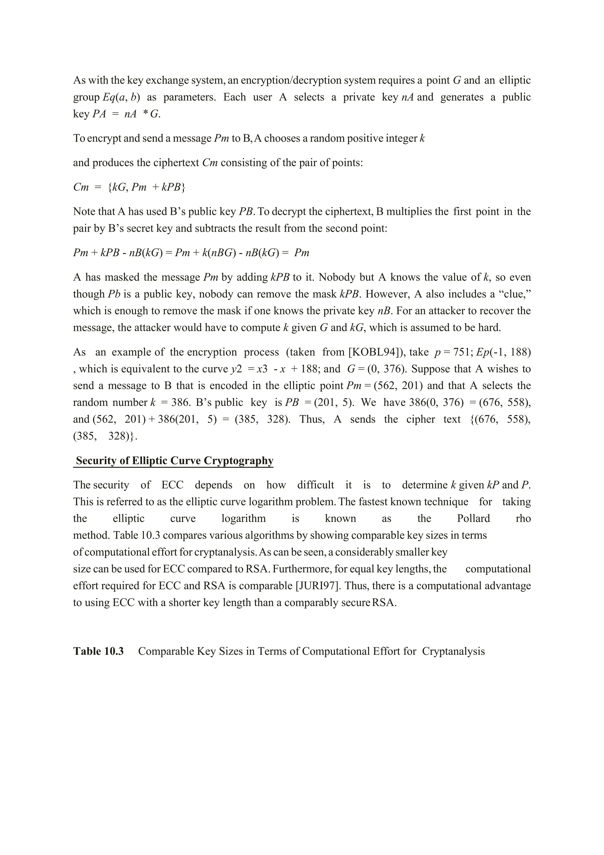 As with the key exchange system,an encryption/decryption system requires a point G and an elliptic
group Eq(a, b) as parameters. Each user A selects a private key nA and generates a public
key PA = nA *G.
Toencrypt and send a message Pm to B,A chooses a random positive integer k
and produces the ciphertext Cm consisting of the pair of points:
Cm = {kG, Pm + kPB}
Note that A has used B’s public key PB.To decrypt the ciphertext, B multiplies the first point in the
pair by B’s secret key and subtracts the result from the second point:
Pm + kPB - nB(kG) = Pm + k(nBG) - nB(kG) = Pm
A has masked the message Pm by adding kPB to it. Nobody but A knows the value of k, so even
though Pb is a public key, nobody can remove the mask kPB. However, A also includes a “clue,”
which is enough to remove the mask if one knows the private key nB. For an attacker to recover the
message, the attacker would have to compute k given G and kG, which is assumed to be hard.
As an example of the encryption process (taken from [KOBL94]), take p = 751; Ep(-1, 188)
, which is equivalent to the curve y2 = x3 - x + 188; and G = (0, 376). Suppose that A wishes to
send a message to B that is encoded in the elliptic point Pm = (562, 201) and that A selects the
random number k = 386. B’s public key is PB = (201, 5). We have 386(0, 376) = (676, 558),
and (562, 201) + 386(201, 5) = (385, 328). Thus, A sends the cipher text {(676, 558),
(385, 328)}.
Security of Elliptic Curve Cryptography
The security of ECC depends on how difficult it is to determine k given kP and P.
This is referred to as the elliptic curve logarithm problem.The fastest known technique for taking
the elliptic curve logarithm is known as the Pollard rho
method. Table 10.3 compares various algorithms by showing comparable key sizes in terms
ofcomputationaleffortforcryptanalysis.Ascanbeseen,aconsiderablysmallerkey
size can be used for ECCcompared toRSA.Furthermore,for equal key lengths,the computational
effort required for ECC and RSA is comparable [JURI97]. Thus, there is a computational advantage
to using ECC with a shorter key length than a comparably secureRSA.
Table 10.3 Comparable Key Sizes in Terms of Computational Effort for Cryptanalysis
 