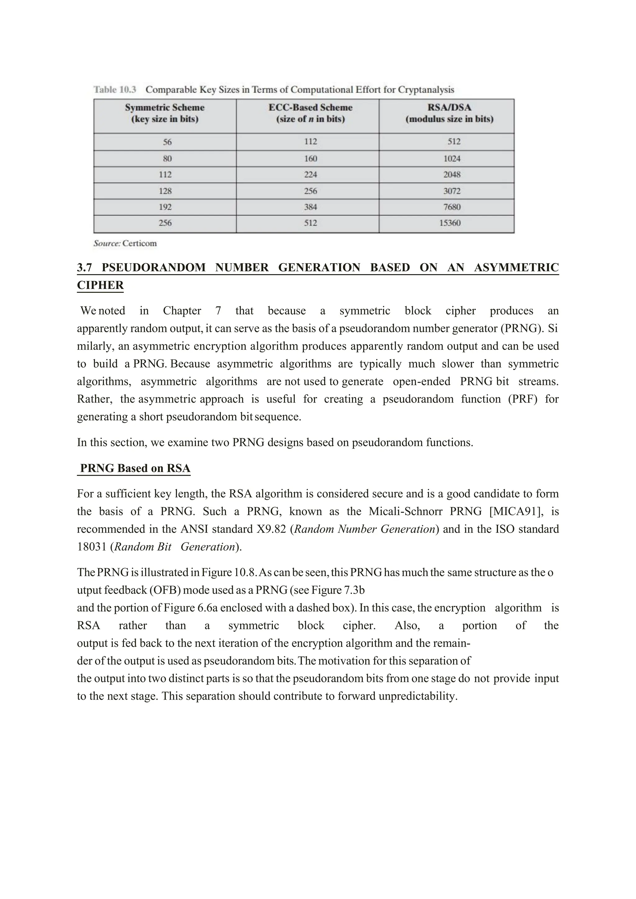 3.7 PSEUDORANDOM NUMBER GENERATION BASED ON AN ASYMMETRIC
CIPHER
Wenoted in Chapter 7 that because a symmetric block cipher produces an
apparently random output,it can serve as the basis of a pseudorandom number generator (PRNG). Si
milarly, an asymmetric encryption algorithm produces apparently random output and can be used
to build a PRNG. Because asymmetric algorithms are typically much slower than symmetric
algorithms, asymmetric algorithms are not used to generate open-ended PRNG bit streams.
Rather, the asymmetric approach is useful for creating a pseudorandom function (PRF) for
generating a short pseudorandom bitsequence.
In this section, we examine two PRNG designs based on pseudorandom functions.
PRNG Based on RSA
For a sufficient key length, the RSA algorithm is considered secure and is a good candidate to form
the basis of a PRNG. Such a PRNG, known as the Micali-Schnorr PRNG [MICA91], is
recommended in the ANSI standard X9.82 (Random Number Generation) and in the ISO standard
18031 (Random Bit Generation).
ThePRNGisillustratedinFigure10.8.Ascanbeseen,thisPRNGhasmuchthe samestructureastheo
utputfeedback(OFB)modeusedasaPRNG(seeFigure7.3b
and the portion of Figure 6.6a enclosed with a dashed box).In this case,the encryption algorithm is
RSA rather than a symmetric block cipher. Also, a portion of the
output is fed back to the next iteration of the encryption algorithm and the remain-
der of the outputis usedaspseudorandombits.Themotivation for this separationof
the outputinto two distinctparts is so that the pseudorandom bits from onestage do not provide input
to the next stage. This separation should contribute to forward unpredictability.
 