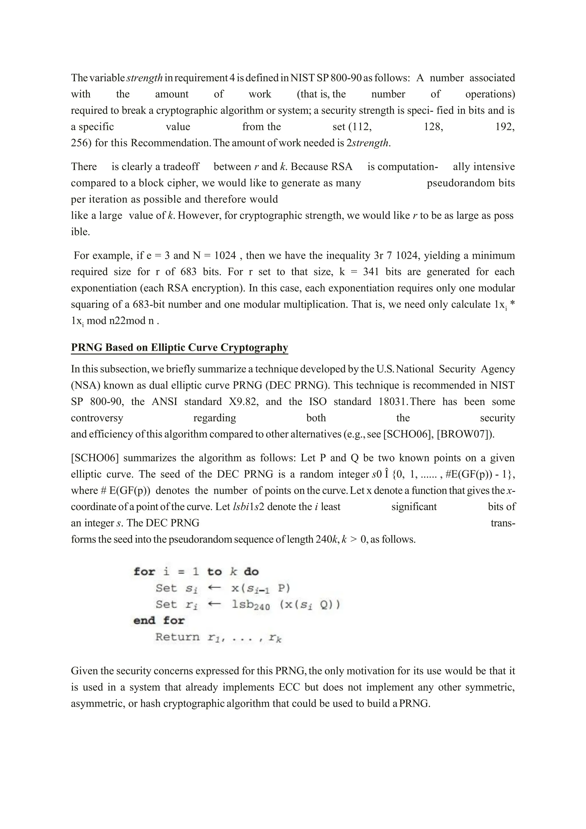 Thevariablestrengthinrequirement4isdefinedinNISTSP800-90asfollows: A number associated
with the amount of work (that is, the number of operations)
required to break a cryptographic algorithm or system; a security strength is speci- fied in bits and is
a specific value from the set (112, 128, 192,
256) for this Recommendation.Theamount of workneeded is 2strength.
There is clearly a tradeoff between r and k. Because RSA is computation- ally intensive
compared to a block cipher, we would like to generate as many pseudorandom bits
per iteration as possible and therefore would
like a large value of k.However, for cryptographic strength, we would like r to be as large as poss
ible.
For example, if e = 3 and N = 1024 , then we have the inequality 3r 7 1024, yielding a minimum
required size for r of 683 bits. For r set to that size, k = 341 bits are generated for each
exponentiation (each RSA encryption). In this case, each exponentiation requires only one modular
squaring of a 683-bit number and one modular multiplication. That is, we need only calculate 1xi *
1xi mod n22mod n .
PRNG Based on Elliptic Curve Cryptography
Inthissubsection,webrieflysummarizeatechniquedevelopedbytheU.S.National Security Agency
(NSA) known as dual elliptic curve PRNG (DEC PRNG). This technique is recommended in NIST
SP 800-90, the ANSI standard X9.82, and the ISO standard 18031.There has been some
controversy regarding both the security
andefficiencyofthisalgorithmcomparedtootheralternatives(e.g.,see[SCHO06], [BROW07]).
[SCHO06] summarizes the algorithm as follows: Let P and Q be two known points on a given
elliptic curve. The seed of the DEC PRNG is a random integer s0 Î {0, 1, ...... , #E(GF(p)) - 1},
where # E(GF(p)) denotes the number of points onthecurve.Letxdenoteafunctionthatgivesthex-
coordinateofapointofthecurve. Let lsbi1s2 denote the i least significant bits of
an integer s. The DEC PRNG trans-
formstheseedintothepseudorandomsequenceoflength240k,k > 0,asfollows.
Given the security concerns expressed for this PRNG,the only motivation for its use would be that it
is used in a system that already implements ECC but does not implement any other symmetric,
asymmetric, or hash cryptographicalgorithm that could be used to build aPRNG.
 