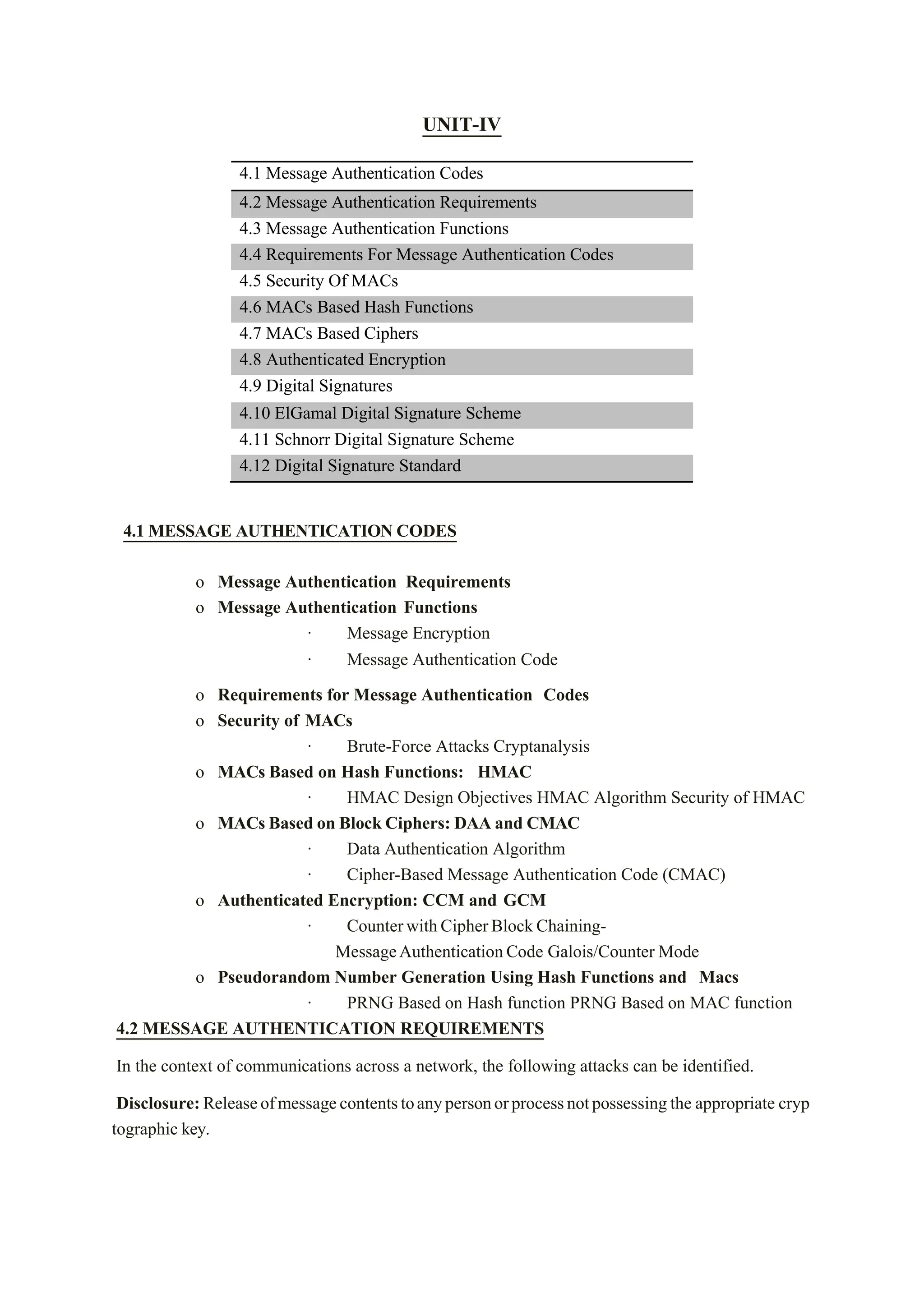 UNIT-IV
4.1 Message Authentication Codes
4.2 Message Authentication Requirements
4.3 Message Authentication Functions
4.4 Requirements For Message Authentication Codes
4.5 Security Of MACs
4.6 MACs Based Hash Functions
4.7 MACs Based Ciphers
4.8 Authenticated Encryption
4.9 Digital Signatures
4.10 ElGamal Digital Signature Scheme
4.11 Schnorr Digital Signature Scheme
4.12 Digital Signature Standard
4.1 MESSAGE AUTHENTICATION CODES
o Message Authentication Requirements
o Message Authentication Functions
· Message Encryption
· Message Authentication Code
o Requirements for Message Authentication Codes
o Security of MACs
· Brute-Force Attacks Cryptanalysis
o MACs Based on Hash Functions: HMAC
· HMAC Design Objectives HMAC Algorithm Security of HMAC
o MACs Based on Block Ciphers: DAA and CMAC
· Data Authentication Algorithm
· Cipher-Based Message Authentication Code (CMAC)
o Authenticated Encryption: CCM and GCM
· CounterwithCipherBlockChaining-
MessageAuthenticationCode Galois/Counter Mode
o Pseudorandom Number Generation Using Hash Functions and Macs
· PRNG Based on Hash function PRNG Based on MAC function
4.2 MESSAGE AUTHENTICATION REQUIREMENTS
In the context of communications across a network, the following attacks can be identified.
Disclosure: Releaseofmessagecontentstoanypersonorprocessnotpossessing the appropriate cryp
tographic key.
 