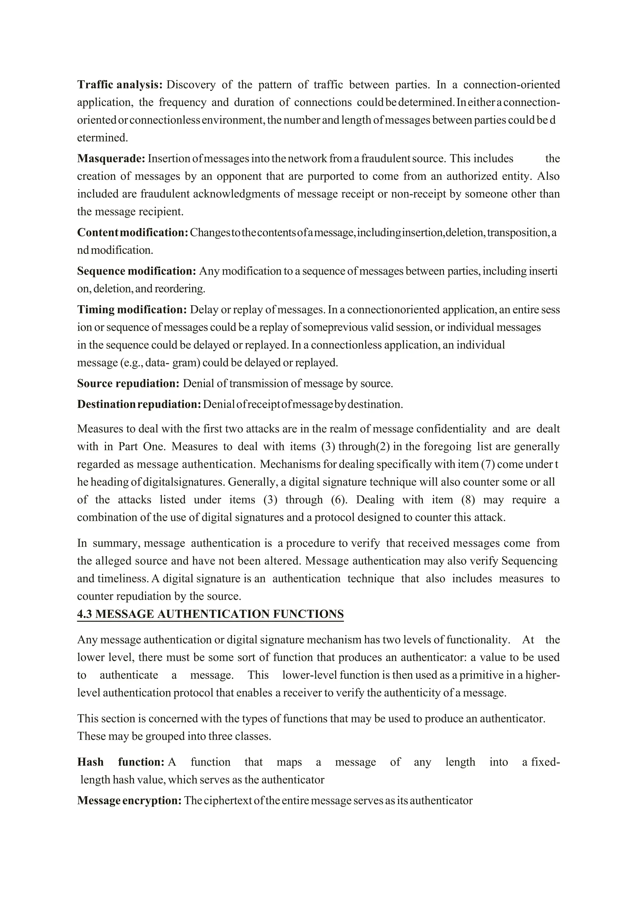 Traffic analysis: Discovery of the pattern of traffic between parties. In a connection-oriented
application, the frequency and duration of connections couldbedetermined.Ineitheraconnection-
orientedorconnectionlessenvironment,thenumberandlengthofmessagesbetweenpartiescouldbed
etermined.
Masquerade:Insertionofmessagesintothenetworkfromafraudulentsource. This includes the
creation of messages by an opponent that are purported to come from an authorized entity. Also
included are fraudulent acknowledgments of message receipt or non-receipt by someone other than
the message recipient.
Contentmodification:Changestothecontentsofamessage,includinginsertion,deletion,transposition,a
ndmodification.
Sequencemodification: Anymodificationtoasequenceofmessagesbetween parties,includinginserti
on,deletion,andreordering.
Timing modification: Delayorreplayofmessages.Inaconnectionoriented application,anentiresess
ionorsequenceofmessagescouldbeareplayofsomeprevious validsession,or individualmessages
in the sequencecouldbe delayed or replayed.Inaconnectionless application,an individual
message(e.g.,data- gram)couldbedelayedor replayed.
Source repudiation: Denial of transmission of message by source.
Destinationrepudiation:Denialofreceiptofmessagebydestination.
Measures to deal with the first two attacks are in the realm of message confidentiality and are dealt
with in Part One. Measures to deal with items (3) through(2) in the foregoing list are generally
regarded as message authentication. Mechanismsfordealingspecificallywithitem(7)comeundert
heheadingofdigitalsignatures. Generally, a digital signature technique will also counter some or all
of the attacks listed under items (3) through (6). Dealing with item (8) may require a
combination of the use of digital signatures and a protocol designed to counter this attack.
In summary, message authentication is a procedure to verify that received messages come from
the alleged source and have not been altered. Message authentication may also verify Sequencing
and timeliness.A digital signature is an authentication technique that also includes measures to
counter repudiation by the source.
4.3 MESSAGE AUTHENTICATION FUNCTIONS
Any message authentication or digital signature mechanism has two levels of functionality. At the
lower level, there must be some sort of function that produces an authenticator: a value to be used
to authenticate a message. This lower-levelfunction is then used as aprimitive in a higher-
level authentication protocol that enables a receiver toverify the authenticity ofamessage.
This section is concerned with the types of functions that may be used to produce an authenticator.
These may be grouped into three classes.
Hash function: A function that maps a message of any length into a fixed-
length hashvalue,whichserves as the authenticator
Messageencryption:Theciphertextoftheentiremessageservesasitsauthenticator
 