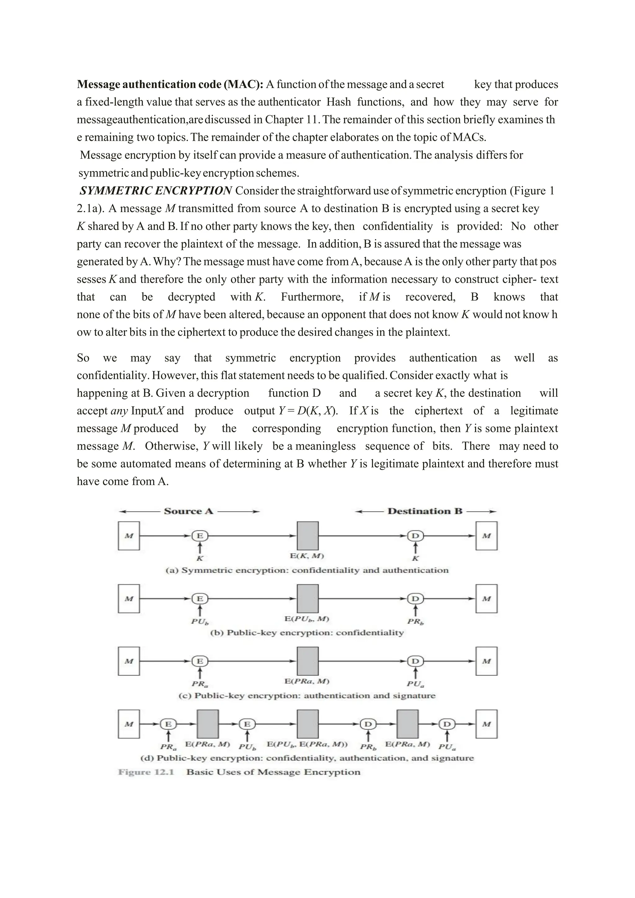 Messageauthenticationcode(MAC):Afunctionofthemessageandasecret key that produces
a fixed-length value that serves as the authenticator Hash functions, and how they may serve for
messageauthentication,arediscussed in Chapter 11.The remainder of this section briefly examines th
e remaining two topics.The remainder of the chapter elaborates on the topic of MACs.
Message encryption by itself can provide a measure of authentication.The analysis differsfor
symmetricandpublic-keyencryptionschemes.
SYMMETRIC ENCRYPTION Considerthestraightforwarduseofsymmetricencryption (Figure 1
2.1a). A message M transmitted from source A to destination B is encrypted using a secret key
K shared byA and B.If no other party knows the key, then confidentiality is provided: No other
party can recover the plaintext of the message. In addition,B is assured that themessage was
generated byA.Why?Themessage must have come fromA,becauseAis theonlyother party thatpos
sesses K and therefore the only other party with the information necessary to construct cipher- text
that can be decrypted with K. Furthermore, if M is recovered, B knows that
none of the bits of M have been altered,because an opponent that does not know K would not know h
ow to alter bits in the ciphertext to produce the desiredchanges in the plaintext.
So we may say that symmetric encryption provides authentication as well as
confidentiality.However,this flatstatement needs to be qualified.Consider exactly what is
happening at B. Given a decryption function D and a secret key K, the destination will
accept any InputX and produce output Y = D(K, X). If X is the ciphertext of a legitimate
message M produced by the corresponding encryption function, then Y is some plaintext
message M. Otherwise, Y will likely be a meaningless sequence of bits. There may need to
be some automated means of determining at B whether Y is legitimate plaintext and therefore must
have come from A.
 