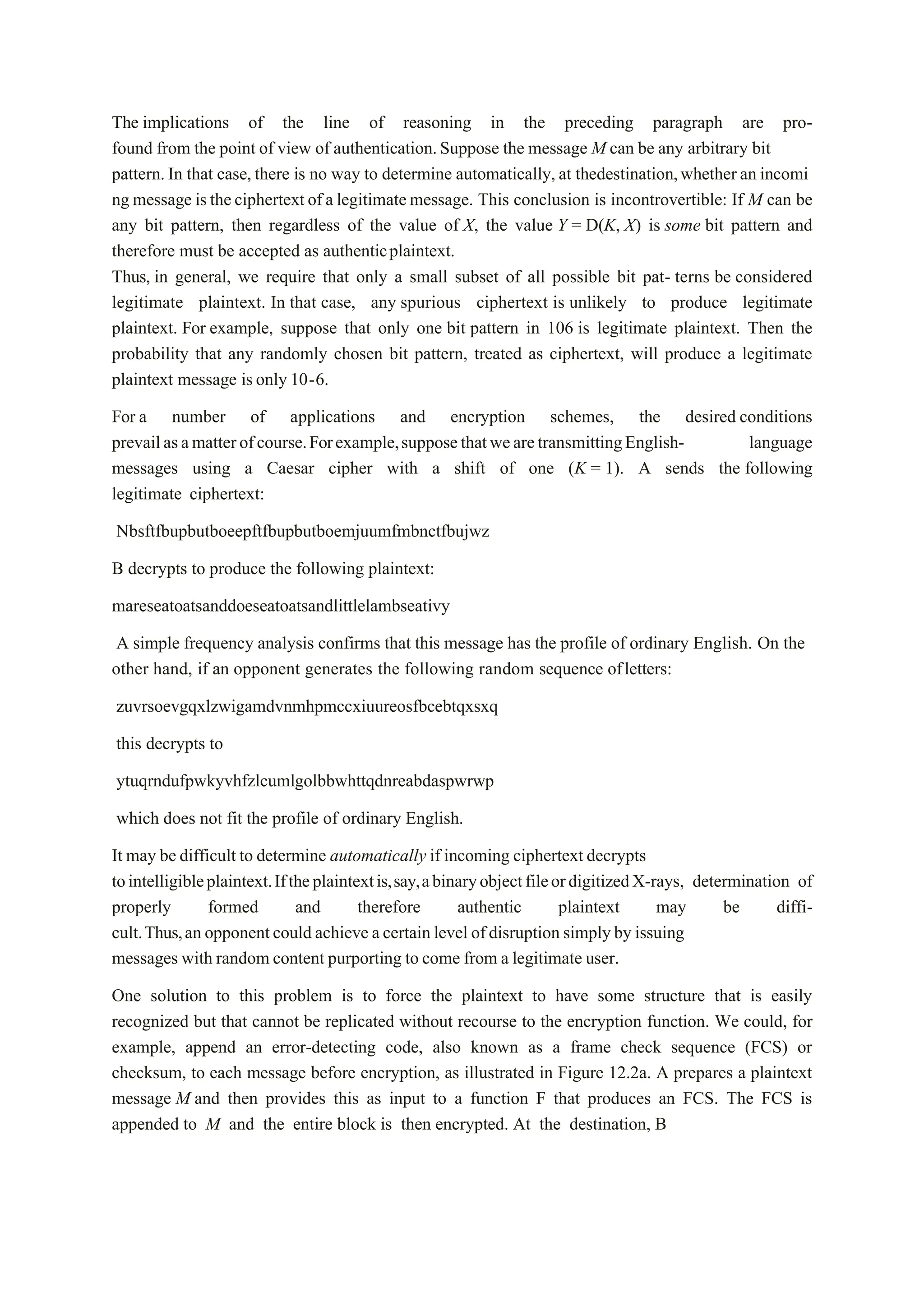 The implications of the line of reasoning in the preceding paragraph are pro-
found from the point of view of authentication.Suppose the message M can be any arbitrary bit
pattern.In that case, there is no way to determine automatically, at thedestination,whetheran incomi
ng message istheciphertext ofa legitimatemessage. This conclusion is incontrovertible: If M can be
any bit pattern, then regardless of the value of X, the value Y = D(K, X) is some bit pattern and
therefore must be accepted as authenticplaintext.
Thus, in general, we require that only a small subset of all possible bit pat- terns be considered
legitimate plaintext. In that case, any spurious ciphertext is unlikely to produce legitimate
plaintext. For example, suppose that only one bit pattern in 106 is legitimate plaintext. Then the
probability that any randomly chosen bit pattern, treated as ciphertext, will produce a legitimate
plaintext message isonly 10-6.
For a number of applications and encryption schemes, the desired conditions
prevailasamatterofcourse.Forexample,supposethatwearetransmittingEnglish- language
messages using a Caesar cipher with a shift of one (K = 1). A sends the following
legitimate ciphertext:
Nbsftfbupbutboeepftfbupbutboemjuumfmbnctfbujwz
B decrypts to produce the following plaintext:
mareseatoatsanddoeseatoatsandlittlelambseativy
A simple frequency analysis confirms that this message has the profile of ordinary English. On the
other hand, if an opponent generates the following random sequence ofletters:
zuvrsoevgqxlzwigamdvnmhpmccxiuureosfbcebtqxsxq
this decrypts to
ytuqrndufpwkyvhfzlcumlgolbbwhttqdnreabdaspwrwp
which does not fit the profile of ordinary English.
It may be difficult to determine automatically if incoming ciphertext decrypts
tointelligibleplaintext.Iftheplaintextis,say,abinaryobjectfileordigitizedX-rays, determination of
properly formed and therefore authentic plaintext may be diffi-
cult.Thus,an opponentcould achieve acertain level ofdisruption simplyby issuing
messages with random content purporting to come from a legitimate user.
One solution to this problem is to force the plaintext to have some structure that is easily
recognized but that cannot be replicated without recourse to the encryption function. We could, for
example, append an error-detecting code, also known as a frame check sequence (FCS) or
checksum, to each message before encryption, as illustrated in Figure 12.2a. A prepares a plaintext
message M and then provides this as input to a function F that produces an FCS. The FCS is
appended to M and the entire block is then encrypted. At the destination, B
 