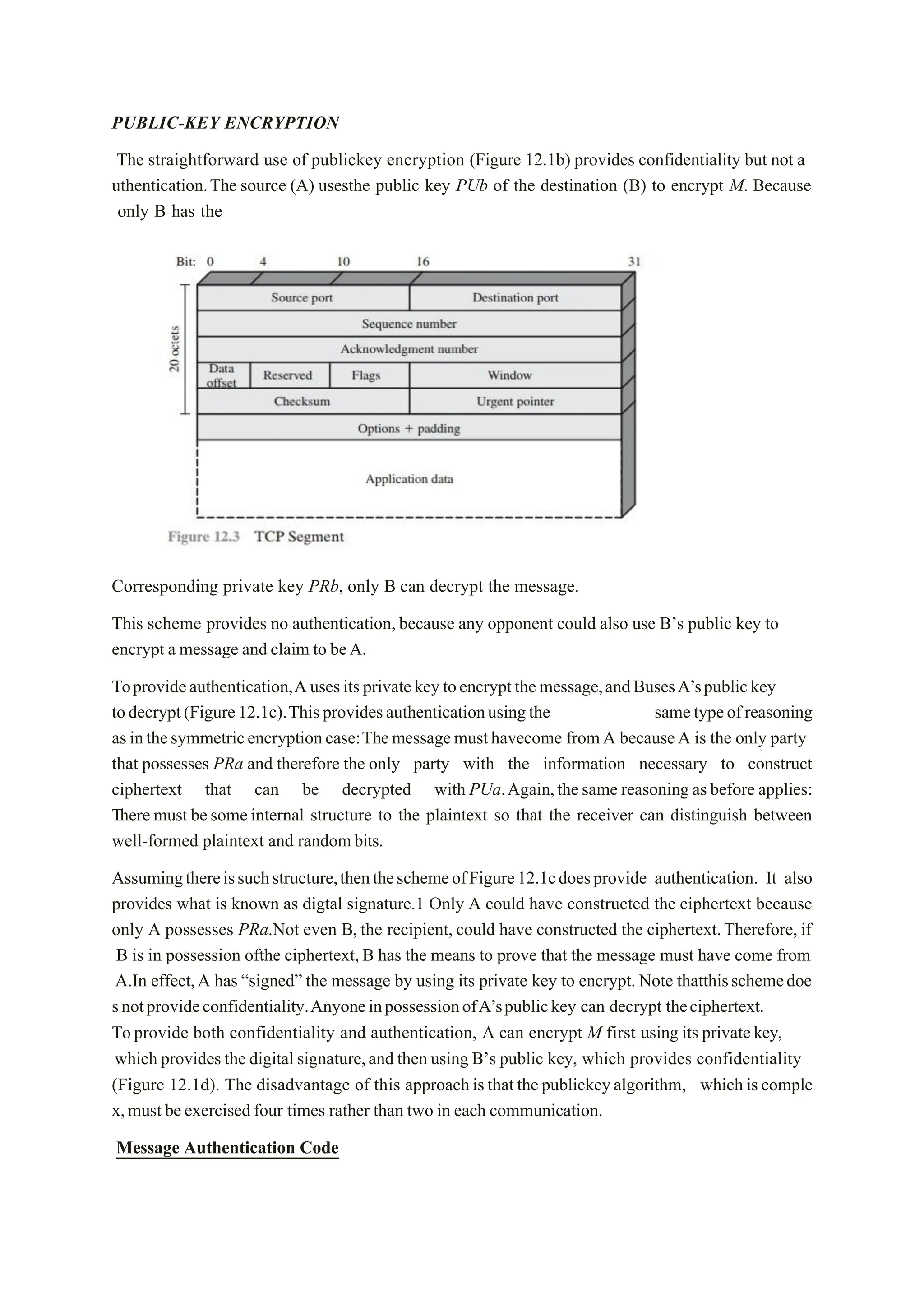 PUBLIC-KEY ENCRYPTION
The straightforward use of publickey encryption (Figure 12.1b) provides confidentiality but not a
uthentication.The source (A) usesthe public key PUb of the destination (B) to encrypt M. Because
only B has the
Corresponding private key PRb, only B can decrypt the message.
This scheme provides no authentication, because any opponent could also use B’s public key to
encrypt a message and claim to beA.
Toprovideauthentication,Ausesitsprivatekeytoencryptthemessage,andBusesA’spublickey
todecrypt(Figure12.1c).Thisprovidesauthenticationusingthe sametypeofreasoning
asinthesymmetricencryptioncase:Themessagemusthavecome fromA becauseA is the only party
that possesses PRa and therefore the only party with the information necessary to construct
ciphertext that can be decrypted with PUa.Again,thesame reasoning asbefore applies:
There must besomeinternal structure to the plaintext so that the receiver can distinguish between
well-formed plaintext and randombits.
Assumingthereissuchstructure,thentheschemeofFigure12.1cdoesprovide authentication. It also
provides what is known as digtal signature.1 Only A could have constructed the ciphertext because
only A possesses PRa.Not even B, the recipient, could have constructed the ciphertext.Therefore, if
B is in possession ofthe ciphertext, B has the means to prove that the message must have come from
A.In effect,A has “signed” the message by using its private key to encrypt. Note thatthisschemedoe
snotprovideconfidentiality.AnyoneinpossessionofA’spublickey can decrypt theciphertext.
Toprovide both confidentiality and authentication, A can encrypt M first using its privatekey,
which provides the digital signature,and then using B’s public key, which provides confidentiality
(Figure 12.1d). The disadvantage of this approachisthatthepublickeyalgorithm, whichiscomple
x,must beexercisedfour times rather than two in each communication.
Message Authentication Code
 