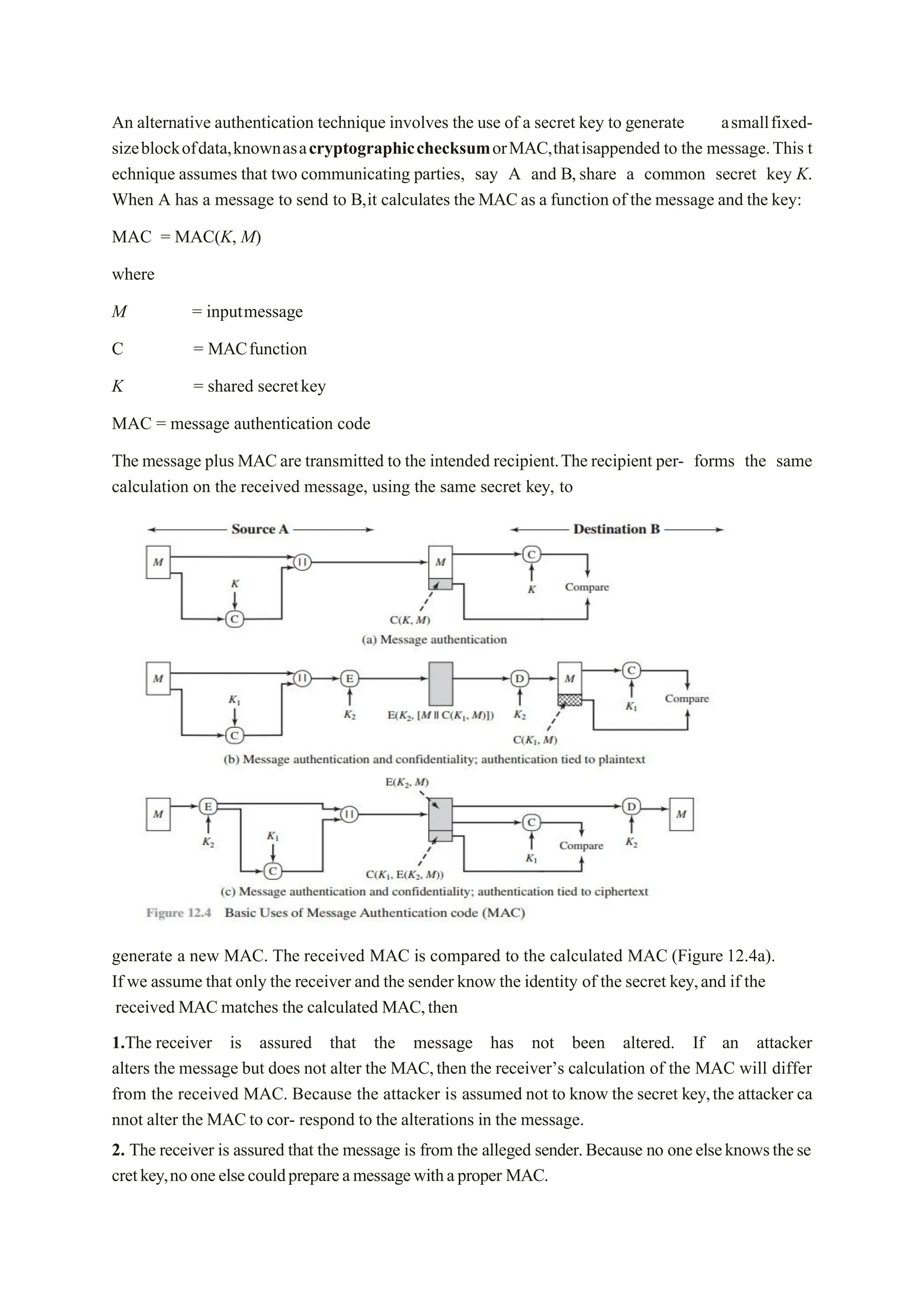 An alternative authentication technique involves the use of a secret key to generate asmallfixed-
sizeblockofdata,knownasacryptographicchecksumorMAC,thatisappended to the message.This t
echnique assumes that two communicating parties, say A and B,share a common secret key K.
When A has a message to send to B,it calculates the MACas a function of the message and the key:
MAC = MAC(K, M)
where
M = inputmessage
C = MACfunction
K = shared secretkey
MAC = message authentication code
The message plus MACare transmitted to the intended recipient.The recipient per- forms the same
calculation on the received message, using the same secret key, to
generate a new MAC. The received MAC is compared to the calculated MAC (Figure 12.4a).
If we assume that only the receiver and the sender know the identity of the secret key,and if the
received MAC matches the calculated MAC,then
1.The receiver is assured that the message has not been altered. If an attacker
alters the message but does not alter the MAC,then the receiver’s calculation of the MAC will differ
from the received MAC. Because the attacker is assumed not to know the secret key,the attacker ca
nnot alter the MAC to cor- respond to the alterations in the message.
2. The receiver is assured that the message is from the alleged sender.Because no oneelseknowsthese
cretkey,nooneelsecouldprepareamessagewithaproper MAC.
 