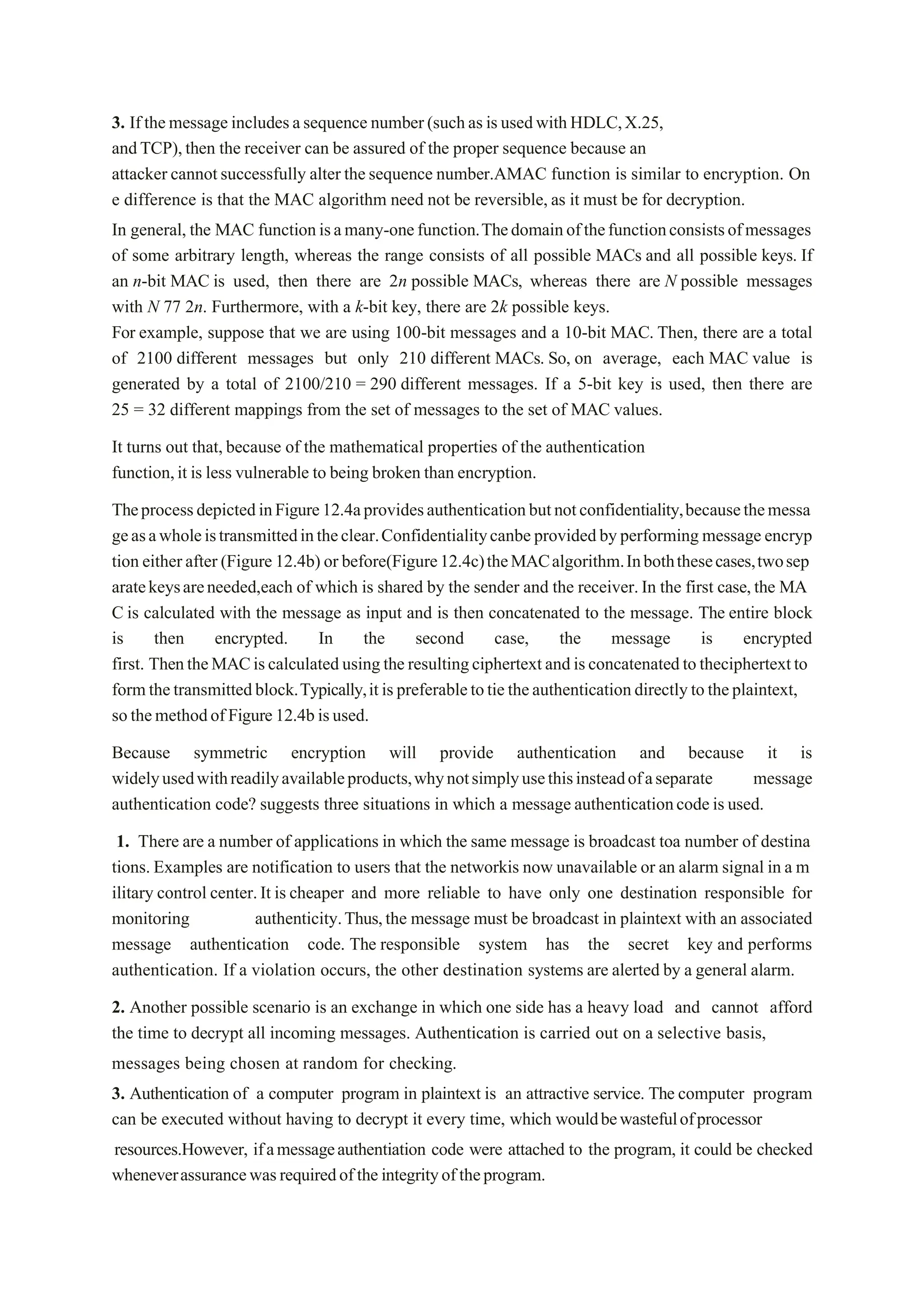 3. Ifthemessage includesasequence number(suchasisusedwithHDLC,X.25,
andTCP),then the receiver can be assured of the proper sequence because an
attacker cannotsuccessfully alter thesequence number.AMAC function is similar to encryption. On
e difference is that the MAC algorithm need not be reversible, as it must be for decryption.
In general, the MAC functionisamany-onefunction.Thedomainofthefunctionconsistsofmessages
of some arbitrary length, whereas the range consists of all possible MACs and all possible keys. If
an n-bit MAC is used, then there are 2n possible MACs, whereas there are N possible messages
with N 77 2n. Furthermore, with a k-bit key, there are 2k possible keys.
For example, suppose that we are using 100-bit messages and a 10-bit MAC. Then, there are a total
of 2100 different messages but only 210 different MACs. So, on average, each MAC value is
generated by a total of 2100/210 = 290 different messages. If a 5-bit key is used, then there are
25 = 32 different mappings from the set of messages to the set of MAC values.
It turns out that,because of the mathematical properties of the authentication
function,it is less vulnerable to being broken than encryption.
TheprocessdepictedinFigure12.4aprovidesauthenticationbutnotconfidentiality,becausethemessa
geasawholeistransmittedintheclear.Confidentialitycanbeprovidedbyperforming message encryp
tion eitherafter(Figure12.4b) or before(Figure12.4c)theMACalgorithm.Inboththesecases,twosep
aratekeysareneeded,each of which is shared by the sender and the receiver.In the first case,the MA
C is calculated with the message as input and is then concatenated to the message. The entire block
is then encrypted. In the second case, the message is encrypted
first. ThentheMACiscalculatedusingtheresultingciphertextandisconcatenatedtotheciphertextto
formthetransmittedblock.Typically,itispreferabletotietheauthenticationdirectlytotheplaintext,
sothemethodofFigure12.4bisused.
Because symmetric encryption will provide authentication and because it is
widelyusedwithreadilyavailableproducts,whynotsimplyusethisinsteadofaseparate message
authentication code? suggests three situations in which a message authenticationcodeis used.
1. There are a number of applications in which the same message is broadcast toa number of destina
tions. Examples are notification to users that the networkis now unavailable or an alarm signal in a m
ilitary control center.It is cheaper and more reliable to have only one destination responsible for
monitoring authenticity.Thus,the message must be broadcast in plaintext with an associated
message authentication code. The responsible system has the secret key and performs
authentication. If a violation occurs, the other destination systems are alerted by a general alarm.
2. Another possible scenario is an exchange in which one side has a heavy load and cannot afford
the time to decrypt all incoming messages. Authentication is carried out on a selective basis,
messages being chosen at random for checking.
3. Authentication of a computer program in plaintext is an attractive service. The computer program
can be executed without having to decrypt it every time, which wouldbewastefulofprocessor
resources.However, ifamessageauthentiation code were attached to the program, it could be checked
wheneverassurancewasrequiredoftheintegrityoftheprogram.
 