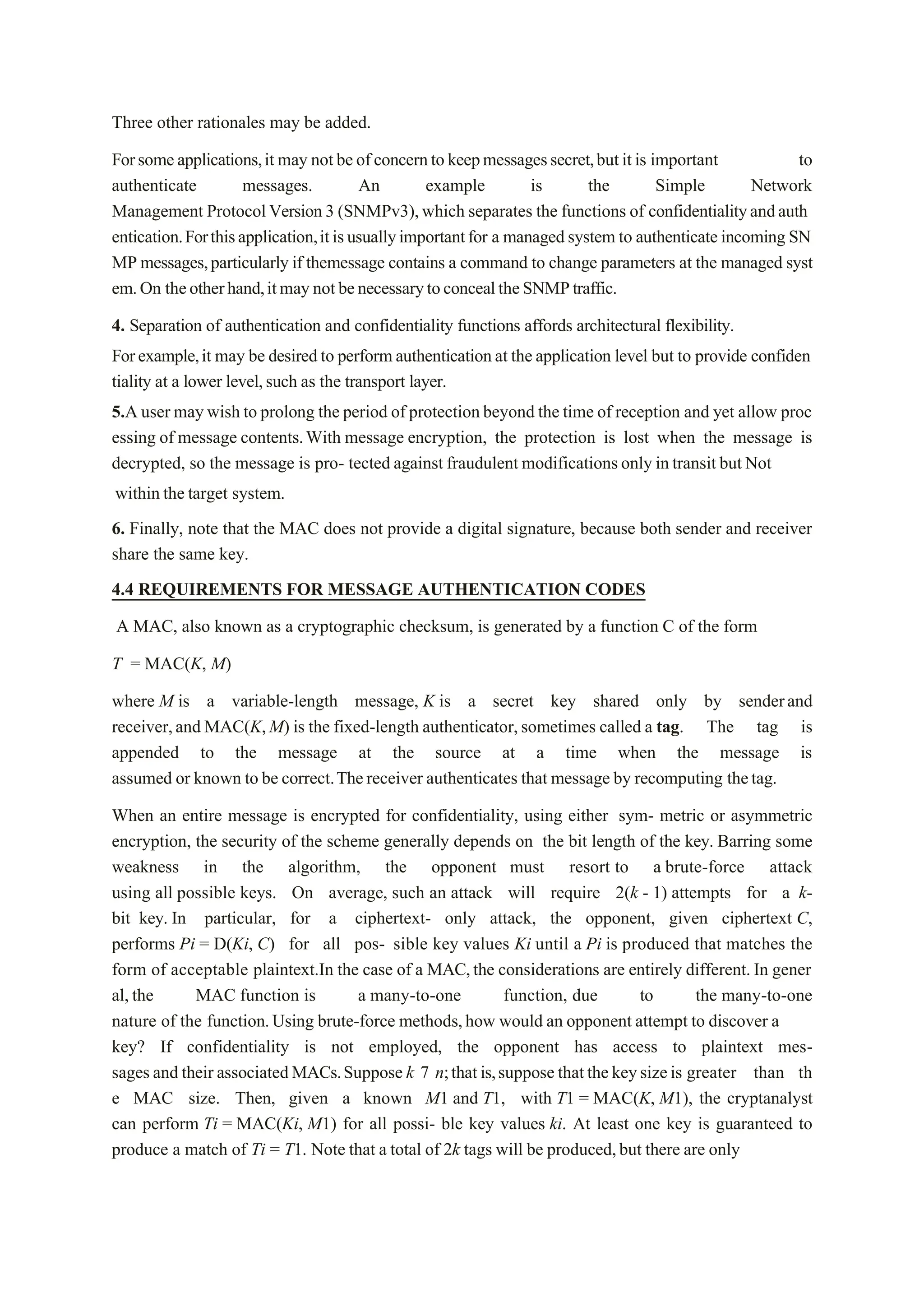 Three other rationales may be added.
Forsomeapplications,it may notbeofconcerntokeepmessagessecret,butitis important to
authenticate messages. An example is the Simple Network
Management ProtocolVersion3 (SNMPv3),which separates the functions of confidentialityandauth
entication.Forthisapplication,itisusuallyimportantfor a managedsystem to authenticateincoming SN
MP messages,particularly if themessage contains a command to change parameters at the managed syst
em.On theotherhand,itmaynotbenecessarytoconcealtheSNMPtraffic.
4. Separation of authentication and confidentiality functions affords architectural flexibility.
Forexample,it may be desiredto performauthenticationat theapplication level but to provide confiden
tiality at a lower level,such as the transport layer.
5.A user maywish to prolong the period of protectionbeyond the time of reception and yet allow proc
essing of message contents.With message encryption, the protection is lost when the message is
decrypted, so the message is pro- tected against fraudulent modificationsonly intransit but Not
within the target system.
6. Finally, note that the MAC does not provide a digital signature, because both sender and receiver
share the same key.
4.4 REQUIREMENTS FOR MESSAGE AUTHENTICATION CODES
A MAC, also known as a cryptographic checksum, is generated by a function C of the form
T = MAC(K, M)
where M is a variable-length message, K is a secret key shared only by senderand
receiver,and MAC(K,M) is the fixed-length authenticator,sometimes called a tag. The tag is
appended to the message at the source at a time when the message is
assumed or known to be correct.Thereceiver authenticates that message by recomputing thetag.
When an entire message is encrypted for confidentiality, using either sym- metric or asymmetric
encryption, the security of the scheme generally depends on the bit length of the key. Barring some
weakness in the algorithm, the opponent must resort to a brute-force attack
using all possible keys. On average, such an attack will require 2(k - 1) attempts for a k-
bit key. In particular, for a ciphertext- only attack, the opponent, given ciphertext C,
performs Pi = D(Ki, C) for all pos- sible key values Ki until a Pi is produced that matches the
form of acceptable plaintext.In the case of a MAC,the considerations are entirely different. In gener
al,the MAC function is a many-to-one function, due to the many-to-one
nature of the function.Using brute-force methods,how would an opponent attempt to discover a
key? If confidentiality is not employed, the opponent has access to plaintext mes-
sagesand their associatedMACs.Suppose k 7 n;thatis,suppose thatthekeysizeis greater than th
e MAC size. Then, given a known M1 and T1, with T1 = MAC(K, M1), the cryptanalyst
can perform Ti = MAC(Ki, M1) for all possi- ble key values ki. At least one key is guaranteed to
produce a match of Ti = T1. Note that a total of 2k tags will be produced,but there are only
 