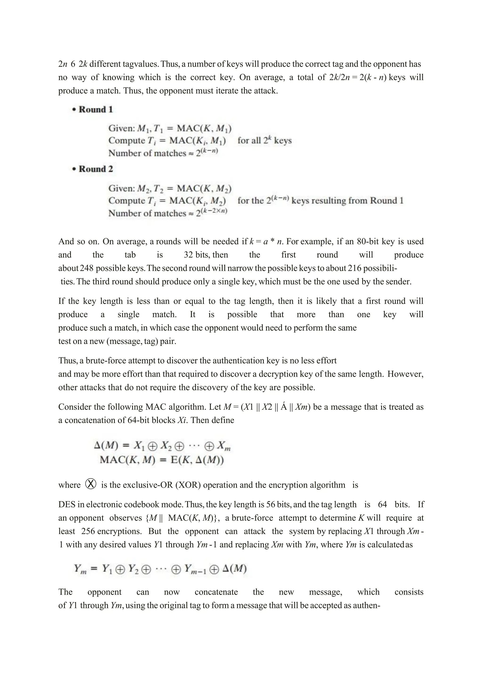 2n 6 2k different tagvalues.Thus,a numberof keys will produce the correct tag and the opponent has
no way of knowing which is the correct key. On average, a total of 2k/2n = 2(k - n) keys will
produce a match. Thus, the opponent must iterate the attack.
And so on. On average, a rounds will be needed if k = a * n. For example, if an 80-bit key is used
and the tab is 32 bits, then the first round will produce
about248 possiblekeys.Thesecondroundwillnarrowthepossiblekeystoabout216 possibili-
ties.The third round should produce only a single key,which must be the one used by thesender.
If the key length is less than or equal to the tag length, then it is likely that a first round will
produce a single match. It is possible that more than one key will
produce such a match,in which case the opponent would need to perform the same
test on a new (message,tag) pair.
Thus,a brute-force attempt to discover the authentication key is no less effort
and may be more effort than that required to discover a decryption key of the same length. However,
other attacks that do not require the discovery of the key are possible.
Consider the following MAC algorithm. Let M = (X1 || X2 || Á || Xm) be a message that is treated as
a concatenation of 64-bit blocks Xi. Then define
where Ⓧ is the exclusive-OR (XOR) operation and the encryption algorithm is
DES inelectronic codebook mode.Thus,the key length is 56bits,and the tag length is 64 bits. If
an opponent observes {M || MAC(K, M)}, a brute-force attempt to determine K will require at
least 256 encryptions. But the opponent can attack the system by replacing X1 through Xm-
1 with any desired values Y1 through Ym-1 and replacing Xm with Ym, where Ym is calculatedas
The opponent can now concatenate the new message, which consists
of Y1 through Ym,usingtheoriginaltagtoformamessage thatwillbeacceptedasauthen-
 