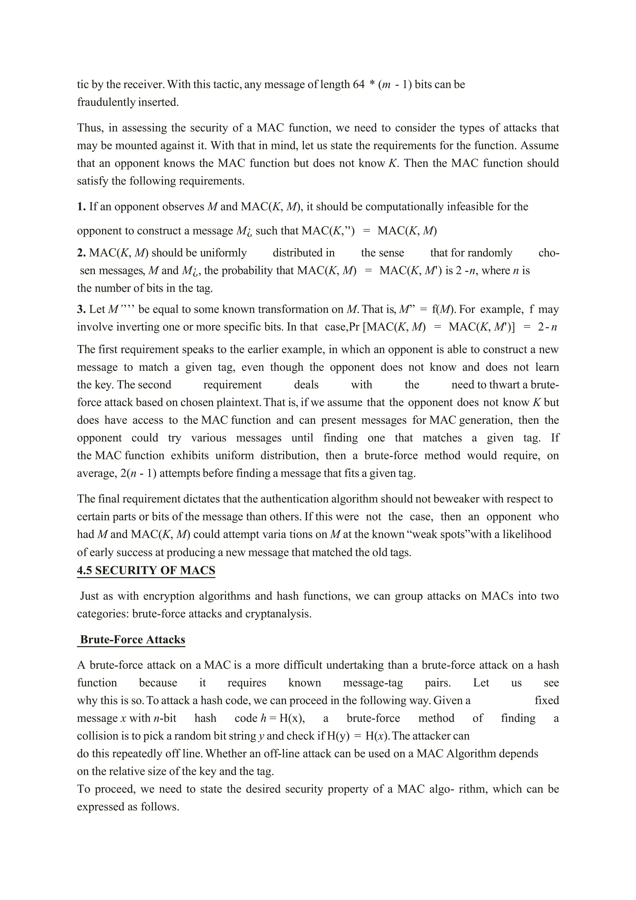 tic by the receiver.With this tactic,any message of length 64 * (m - 1) bits can be
fraudulentlyinserted.
Thus, in assessing the security of a MAC function, we need to consider the types of attacks that
may be mounted against it. With that in mind, let us state the requirements for the function. Assume
that an opponent knows the MAC function but does not know K. Then the MAC function should
satisfy the following requirements.
1. If an opponent observes M and MAC(K, M), it should be computationally infeasible for the
opponent to construct a message M¿ such that MAC(K,’') = MAC(K, M)
2. MAC(K, M) should be uniformly distributed in the sense that for randomly cho-
sen messages, M and M¿, the probability that MAC(K, M) = MAC(K, M') is 2 -n, where n is
the number of bits in the tag.
3. Let M’’’’ be equal to some known transformation on M.That is, M” = f(M).For example, f may
involve inverting one or more specific bits. In that case,Pr [MAC(K, M) = MAC(K, M')] = 2-n
The first requirement speaks to the earlier example, in which an opponent is able to construct a new
message to match a given tag, even though the opponent does not know and does not learn
the key. The second requirement deals with the need to thwart a brute-
force attack based on chosen plaintext.That is,if we assume that the opponent does not know K but
does have access to the MAC function and can present messages for MAC generation, then the
opponent could try various messages until finding one that matches a given tag. If
the MAC function exhibits uniform distribution, then a brute-force method would require, on
average, 2(n - 1) attemptsbefore finding a message that fits a given tag.
The final requirement dictates that the authentication algorithm should not beweaker with respect to
certain parts or bits of the message than others. If this were not the case, then an opponent who
had M and MAC(K, M) could attempt varia tions on M at the known“weak spots”with a likelihood
of early success at producing a new message that matched the old tags.
4.5 SECURITY OF MACS
Just as with encryption algorithms and hash functions, we can group attacks on MACs into two
categories: brute-force attacks and cryptanalysis.
Brute-Force Attacks
A brute-force attack on a MAC is a more difficult undertaking than a brute-force attack on a hash
function because it requires known message-tag pairs. Let us see
why this is so.Toattack a hash code, we can proceed in the following way.Given a fixed
message x with n-bit hash code h = H(x), a brute-force method of finding a
collision is to pick a random bit string y and check if H(y) = H(x).The attacker can
do this repeatedly off line.Whether an off-line attack can be used on a MAC Algorithm depends
on the relative size of the key and the tag.
To proceed, we need to state the desired security property of a MAC algo- rithm, which can be
expressed as follows.
 