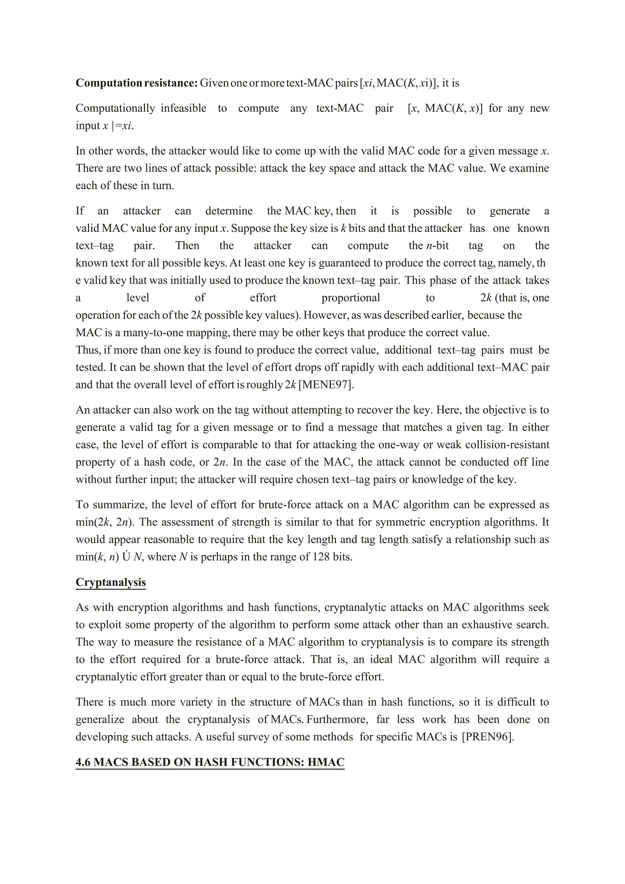 Computationresistance:Givenoneormoretext-MACpairs[xi,MAC(K,xi)], it is
Computationally infeasible to compute any text-MAC pair [x, MAC(K, x)] for any new
input x |=xi.
In other words, the attacker would like to come up with the valid MAC code for a given message x.
There are two lines of attack possible: attack the key space and attack the MAC value. We examine
each of these in turn.
If an attacker can determine the MAC key, then it is possible to generate a
valid MACvalue for any input x.Suppose the key sizeis k bits and that the attacker has one known
text–tag pair. Then the attacker can compute the n-bit tag on the
known text for all possible keys.At least one key is guaranteed to produce the correct tag,namely,th
e valid key that was initially used to produce the known text–tag pair. This phase of the attack takes
a level of effort proportional to 2k (that is, one
operationforeachofthe 2k possible keyvalues).However,aswasdescribedearlier, because the
MAC is a many-to-one mapping,there may be other keys that produce the correct value.
Thus,if more than one key is found to produce the correct value, additional text–tag pairs must be
tested. It can be shown that the level of effort drops off rapidly with each additional text–MAC pair
and that the overall level of effortisroughly2k[MENE97].
An attacker can also work on the tag without attempting to recover the key. Here, the objective is to
generate a valid tag for a given message or to find a message that matches a given tag. In either
case, the level of effort is comparable to that for attacking the one-way or weak collision-resistant
property of a hash code, or 2n. In the case of the MAC, the attack cannot be conducted off line
without further input; the attacker will require chosen text–tag pairs or knowledge of the key.
To summarize, the level of effort for brute-force attack on a MAC algorithm can be expressed as
min(2k, 2n). The assessment of strength is similar to that for symmetric encryption algorithms. It
would appear reasonable to require that the key length and tag length satisfy a relationship such as
min(k, n) Ú N, where N is perhaps in the range of 128 bits.
Cryptanalysis
As with encryption algorithms and hash functions, cryptanalytic attacks on MAC algorithms seek
to exploit some property of the algorithm to perform some attack other than an exhaustive search.
The way to measure the resistance of a MAC algorithm to cryptanalysis is to compare its strength
to the effort required for a brute-force attack. That is, an ideal MAC algorithm will require a
cryptanalytic effort greater than or equal to the brute-force effort.
There is much more variety in the structure of MACs than in hash functions, so it is difficult to
generalize about the cryptanalysis of MACs. Furthermore, far less work has been done on
developing such attacks. A useful survey of some methods for specific MACs is [PREN96].
4.6 MACS BASED ON HASH FUNCTIONS: HMAC
 
