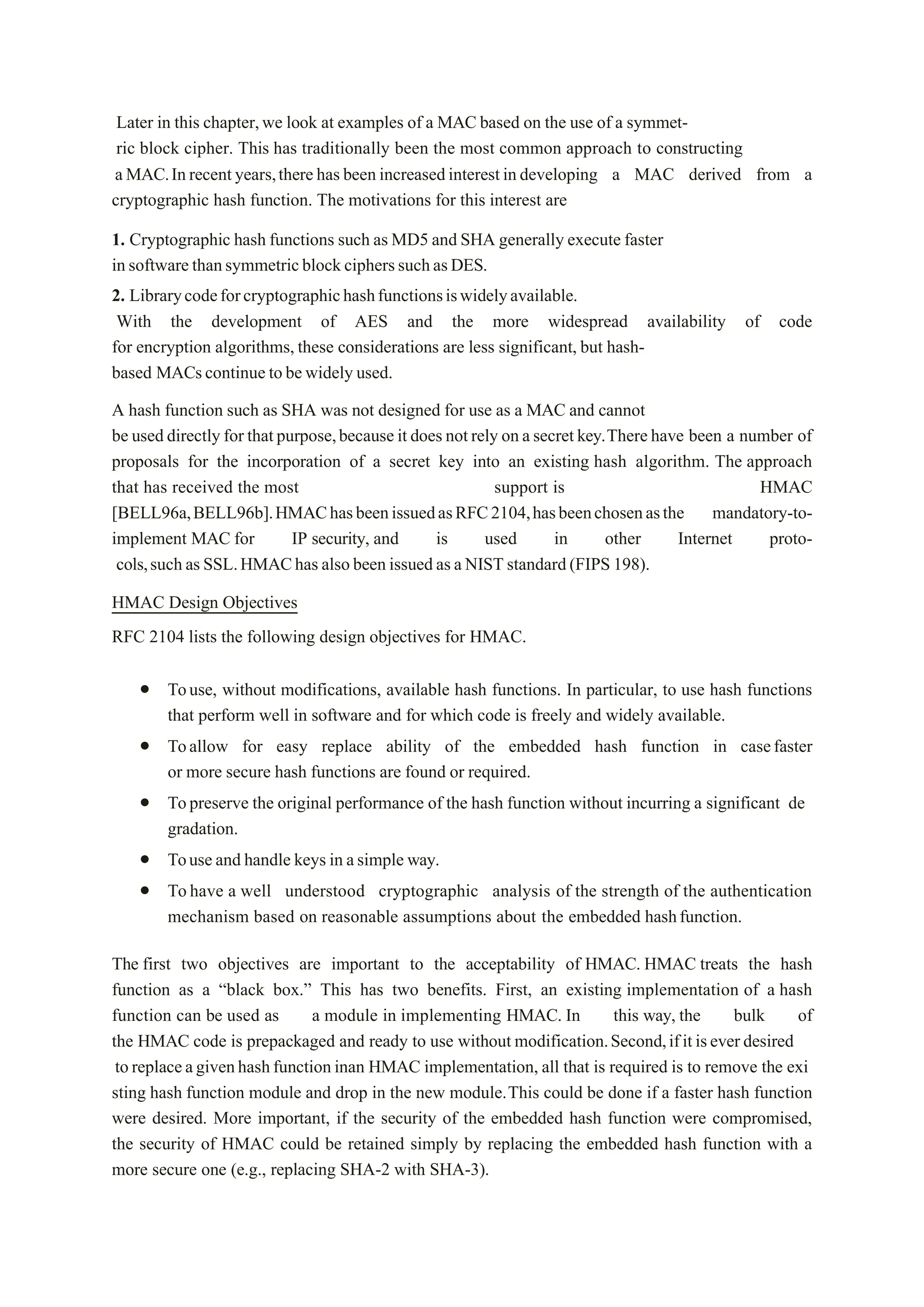 Later in this chapter,we look at examples of a MAC based on the use of a symmet-
ric block cipher. This has traditionally been the most common approach to constructing
aMAC.Inrecentyears,therehas beenincreasedinterestindeveloping a MAC derived from a
cryptographic hash function. The motivations for this interest are
1. Cryptographic hash functions such as MD5 and SHA generally execute faster
insoftwarethansymmetricblockcipherssuchasDES.
2. Librarycodeforcryptographichashfunctionsiswidelyavailable.
With the development of AES and the more widespread availability of code
for encryption algorithms, these considerations are less significant, but hash-
based MACscontinue tobewidely used.
A hash function such as SHA was not designed for use as a MAC and cannot
be useddirectlyfor thatpurpose,becauseit does notrely onasecretkey.Therehave been a number of
proposals for the incorporation of a secret key into an existing hash algorithm. The approach
that has received the most support is HMAC
[BELL96a,BELL96b].HMAChasbeenissuedasRFC2104,hasbeenchosenasthe mandatory-to-
implement MAC for IP security, and is used in other Internet proto-
cols,suchasSSL.HMAChas alsobeenissuedasaNISTstandard(FIPS198).
HMAC Design Objectives
RFC 2104 lists the following design objectives for HMAC.
 Touse, without modifications, available hash functions. In particular, to use hash functions
that perform well in software and for which code is freely and widely available.
 Toallow for easy replace ability of the embedded hash function in casefaster
or more secure hash functions are found or required.
 Topreserve the original performance of the hash function without incurring a significant de
gradation.
 Touseand handle keys in asimple way.
 Tohave a well understood cryptographic analysis of the strength of the authentication
mechanism based on reasonable assumptions about the embedded hashfunction.
The first two objectives are important to the acceptability of HMAC. HMAC treats the hash
function as a “black box.” This has two benefits. First, an existing implementation of a hash
function can be used as a module in implementing HMAC. In this way, the bulk of
the HMAC code is prepackaged and ready to use without modification.Second,ifitiseverdesired
toreplaceagivenhashfunctioninan HMAC implementation, all that is required is to remove the exi
sting hash function module and drop in the new module.This could be done if a faster hash function
were desired. More important, if the security of the embedded hash function were compromised,
the security of HMAC could be retained simply by replacing the embedded hash function with a
more secure one (e.g., replacing SHA-2 with SHA-3).
 