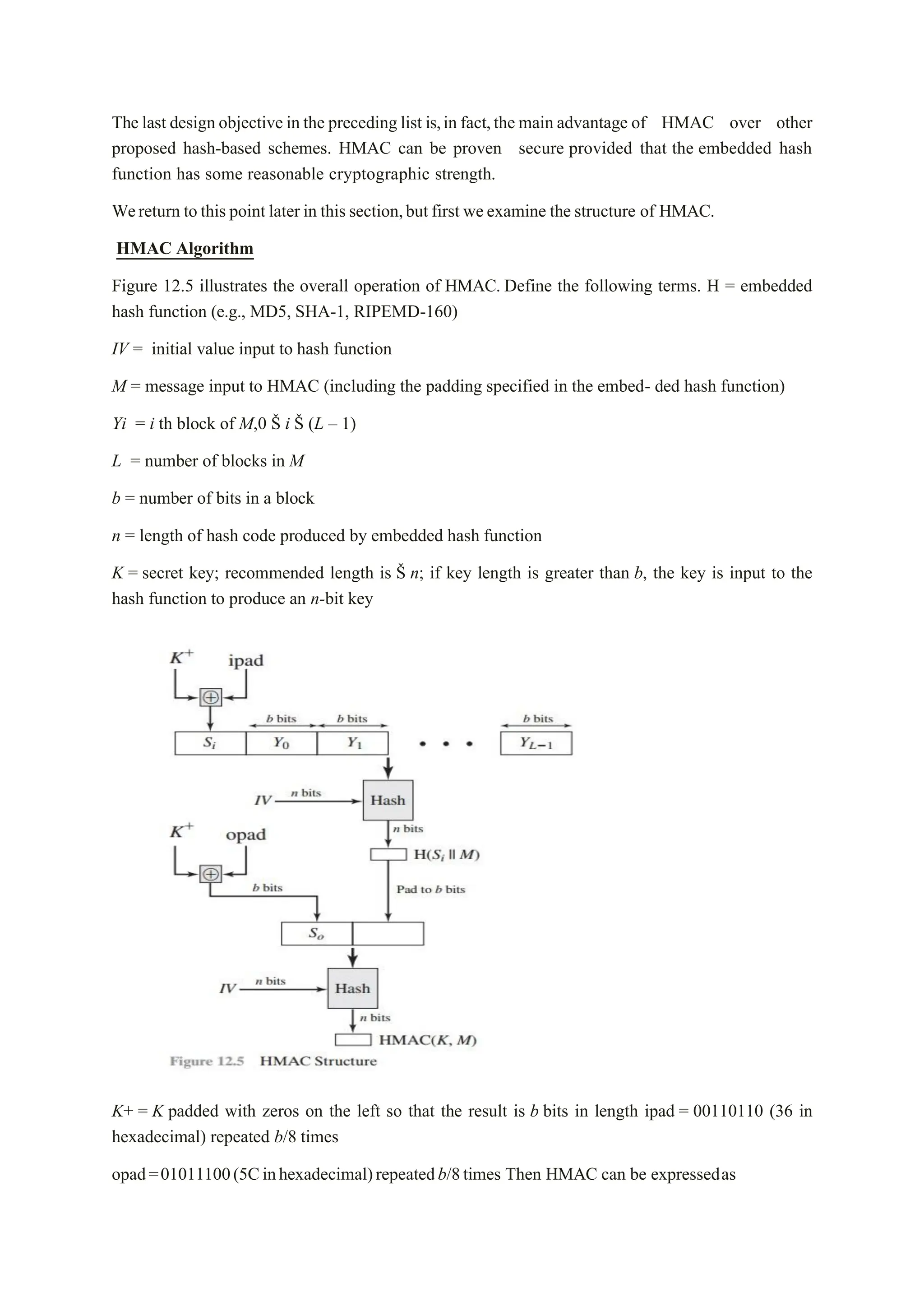 The last design objective in the preceding list is,in fact,the main advantage of HMAC over other
proposed hash-based schemes. HMAC can be proven secure provided that the embedded hash
function has some reasonable cryptographic strength.
Wereturn to this point later in this section,but first weexamine the structure of HMAC.
HMAC Algorithm
Figure 12.5 illustrates the overall operation of HMAC. Define the following terms. H = embedded
hash function (e.g., MD5, SHA-1, RIPEMD-160)
IV = initial value input to hash function
M = message input to HMAC (including the padding specified in the embed- ded hash function)
Yi = i th block of M,0 Š i Š (L – 1)
L = number of blocks in M
b = number of bits in a block
n = length of hash code produced by embedded hash function
K = secret key; recommended length is Š n; if key length is greater than b, the key is input to the
hash function to produce an n-bit key
K+ = K padded with zeros on the left so that the result is b bits in length ipad = 00110110 (36 in
hexadecimal) repeated b/8 times
opad=01011100(5Cinhexadecimal)repeatedb/8times Then HMAC can be expressedas
 