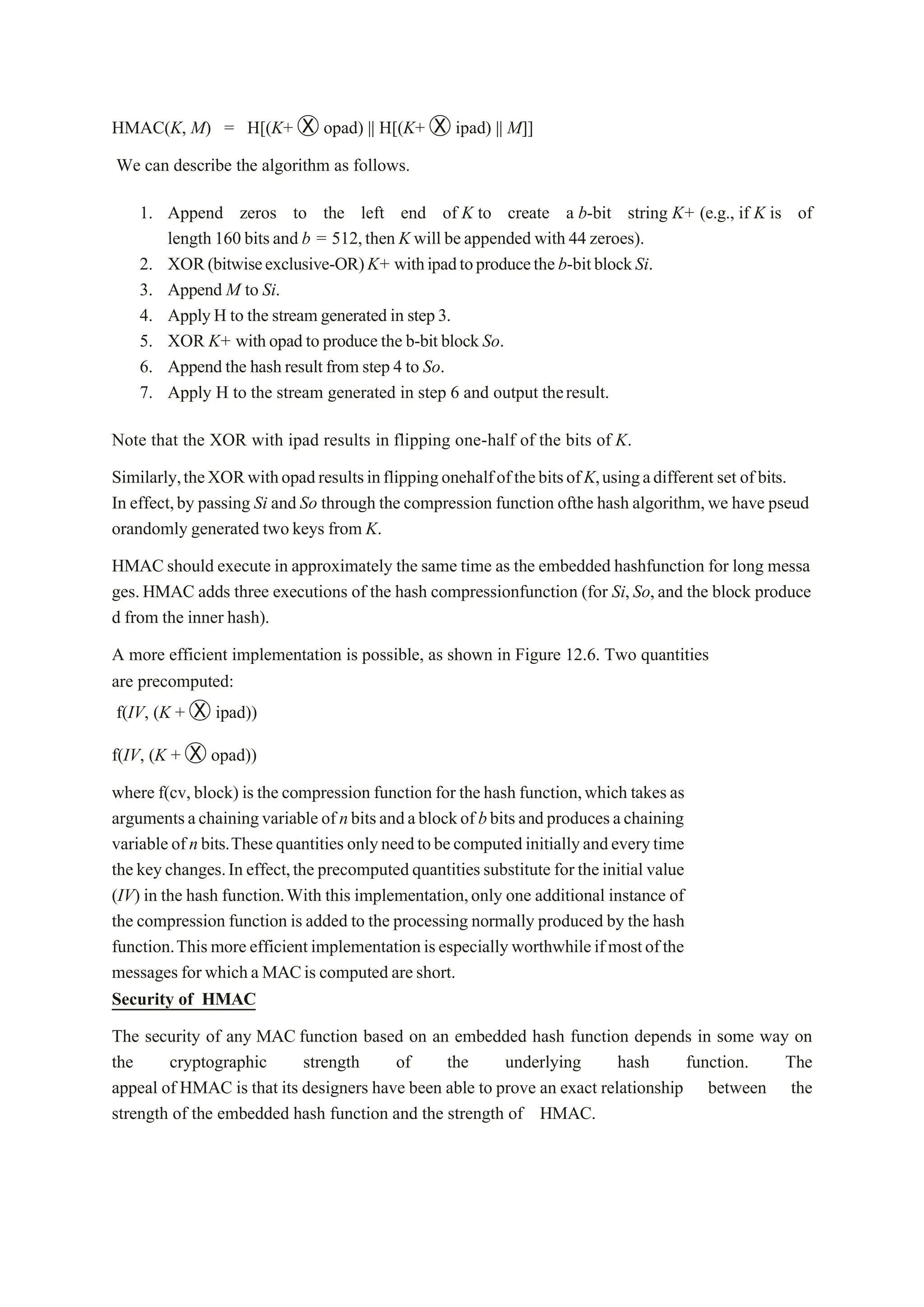 HMAC(K, M) = H[(K+ Ⓧ opad) || H[(K+ Ⓧ ipad) || M]]
We can describe the algorithm as follows.
1. Append zeros to the left end of K to create a b-bit string K+ (e.g., if K is of
length 160 bitsand b = 512,then K will beappended with 44 zeroes).
2. XOR(bitwiseexclusive-OR)K+ withipadtoproducetheb-bitblockSi.
3. Append M to Si.
4. ApplyH to the streamgenerated in step3.
5. XOR K+ withopad to producethe b-bit block So.
6. Append the hashresultfrom step 4 to So.
7. Apply H to the stream generated in step 6 and output theresult.
Note that the XOR with ipad results in flipping one-half of the bits of K.
Similarly,theXORwithopadresultsinflippingonehalfofthebitsofK,usingadifferent set of bits.
In effect,by passing Si and So through the compression function ofthe hash algorithm,we have pseud
orandomly generated two keys from K.
HMAC should execute in approximately the same time as the embedded hashfunction for long messa
ges.HMAC adds three executions of the hash compressionfunction (for Si,So,and the block produce
d from the inner hash).
A more efficient implementation is possible, as shown in Figure 12.6. Two quantities
are precomputed:
f(IV, (K + Ⓧ ipad))
f(IV, (K + Ⓧ opad))
where f(cv, block) is the compression function for thehash function,which takesas
argumentsachainingvariableof nbitsandablockof bbits andproducesachaining
variableofnbits.Thesequantities onlyneedtobecomputedinitiallyandeverytime
the keychanges.In effect,the precomputedquantitiessubstitute for theinitial value
(IV) in the hash function.With this implementation,only one additional instance of
the compression function is added to the processing normally produced by the hash
function.Thismoreefficientimplementationisespeciallyworthwhileifmostofthe
messages for whicha MACis computed areshort.
Security of HMAC
The security of any MAC function based on an embedded hash function depends in some way on
the cryptographic strength of the underlying hash function. The
appeal of HMAC is that its designers have been able to prove an exact relationship between the
strength of the embedded hash function and the strength of HMAC.
 