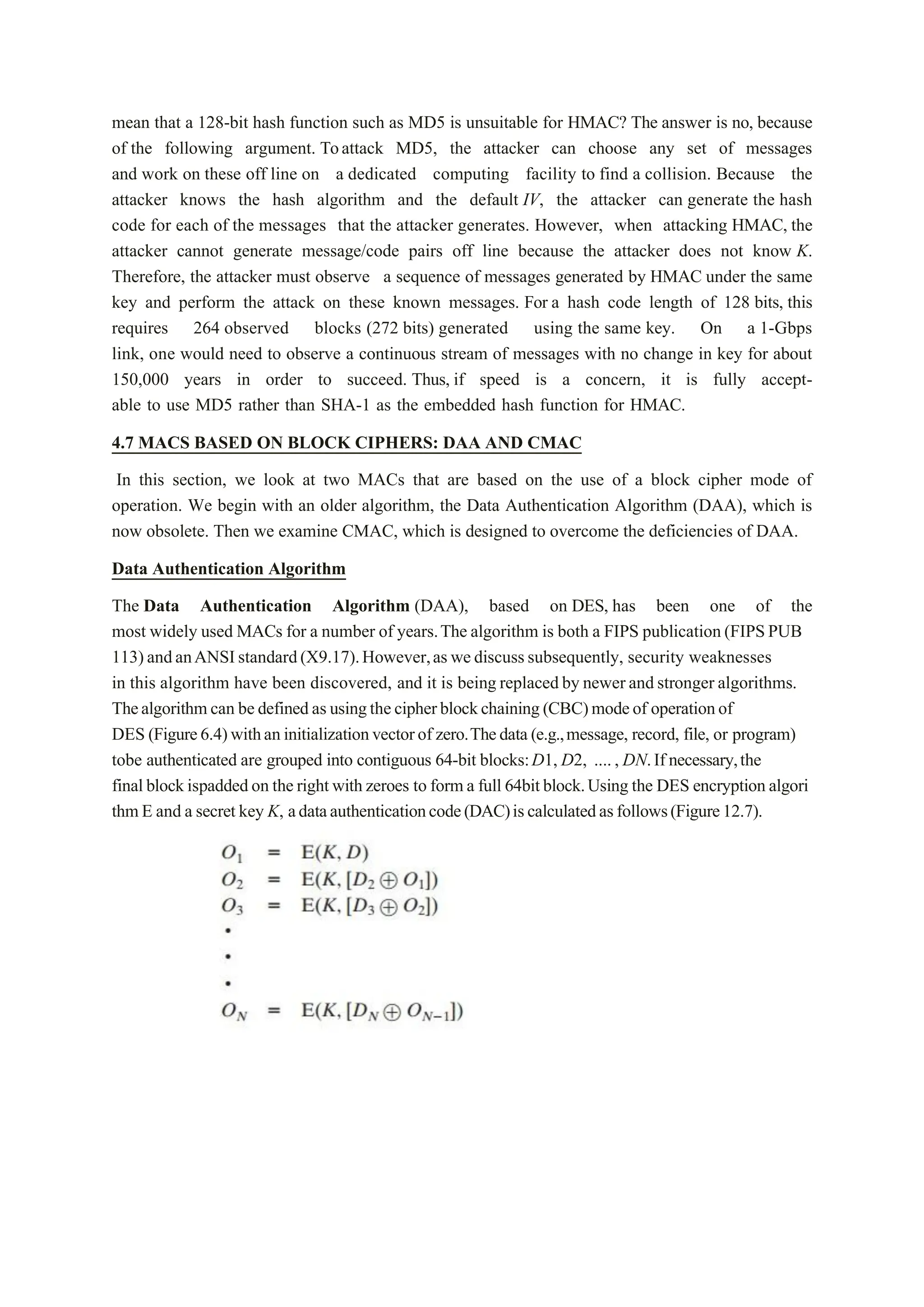 mean that a 128-bit hash function such as MD5 is unsuitable for HMAC? The answer is no, because
of the following argument. Toattack MD5, the attacker can choose any set of messages
and work on these off line on a dedicated computing facility to find a collision. Because the
attacker knows the hash algorithm and the default IV, the attacker can generate the hash
code for each of the messages that the attacker generates. However, when attacking HMAC, the
attacker cannot generate message/code pairs off line because the attacker does not know K.
Therefore, the attacker must observe a sequence of messages generated by HMAC under the same
key and perform the attack on these known messages. For a hash code length of 128 bits, this
requires 264 observed blocks (272 bits) generated using the same key. On a 1-Gbps
link, one would need to observe a continuous stream of messages with no change in key for about
150,000 years in order to succeed. Thus, if speed is a concern, it is fully accept-
able to use MD5 rather than SHA-1 as the embedded hash function for HMAC.
4.7 MACS BASED ON BLOCK CIPHERS: DAA AND CMAC
In this section, we look at two MACs that are based on the use of a block cipher mode of
operation. We begin with an older algorithm, the Data Authentication Algorithm (DAA), which is
now obsolete. Then we examine CMAC, which is designed to overcome the deficiencies of DAA.
Data Authentication Algorithm
The Data Authentication Algorithm (DAA), based on DES, has been one of the
most widely used MACs for a number of years.The algorithm is both a FIPS publication(FIPSPUB
113)andanANSIstandard(X9.17).However,aswediscusssubsequently, security weaknesses
in this algorithm have been discovered, and it is being replacedby newerandstronger algorithms.
Thealgorithmcan bedefinedasusingthecipherblockchaining(CBC)modeof operationof
DES (Figure6.4)withaninitializationvectorof zero.Thedata(e.g.,message, record, file, or program)
tobe authenticated are grouped into contiguous 64-bit blocks:D1, D2, ...., DN.If necessary,the
finalblockispaddedon therightwithzeroes to forma full 64bitblock.Using the DES encryptionalgori
thmE and a secret key K, adataauthenticationcode(DAC)iscalculatedasfollows(Figure12.7).
 