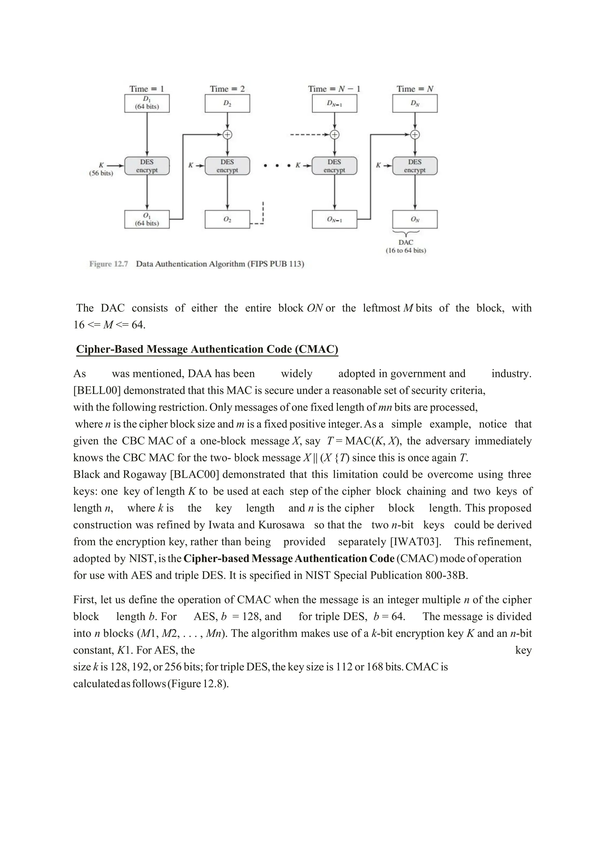 The DAC consists of either the entire block ON or the leftmost M bits of the block, with
16 <= M <= 64.
Cipher-Based Message Authentication Code (CMAC)
As was mentioned, DAA has been widely adopted in government and industry.
[BELL00] demonstrated that this MAC is secure under a reasonable set of security criteria,
with thefollowing restriction.Onlymessagesof one fixed length of mnbits are processed,
where n isthecipher blocksize and m isa fixedpositive integer.Asa simple example, notice that
given the CBC MAC of a one-block message X, say T = MAC(K, X), the adversary immediately
knows the CBC MAC for the two- block message X || (X {T) since this is once again T.
Black and Rogaway [BLAC00] demonstrated that this limitation could be overcome using three
keys: one key of length K to be used at each step of the cipher block chaining and two keys of
length n, where k is the key length and n is the cipher block length. This proposed
construction was refined by Iwata and Kurosawa so that the two n-bit keys could be derived
from the encryption key, rather than being provided separately [IWAT03]. This refinement,
adopted by NIST,istheCipher-basedMessageAuthenticationCode(CMAC)modeofoperation
for use with AES and triple DES. It is specified in NIST Special Publication 800-38B.
First, let us define the operation of CMAC when the message is an integer multiple n of the cipher
block length b. For AES, b = 128, and for triple DES, b = 64. The message is divided
into n blocks (M1, M2, . . . , Mn). The algorithm makes use of a k-bit encryption key K and an n-bit
constant, K1. For AES, the key
sizekis128,192,or256bits;fortripleDES,thekeysizeis112or168bits.CMACis
calculatedasfollows(Figure12.8).
 