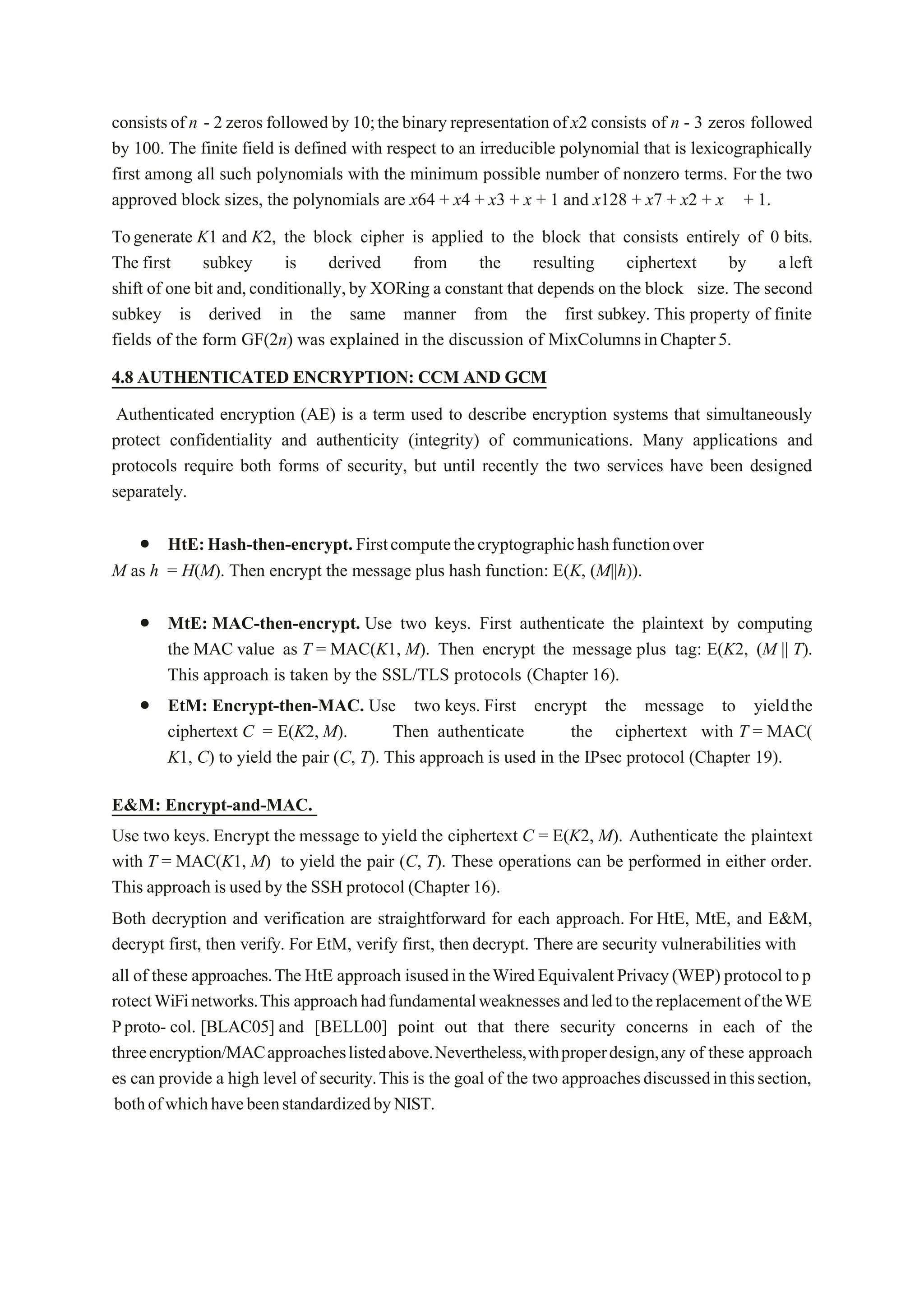 consistsof n - 2 zeros followed by 10;the binary representation of x2 consists of n - 3 zeros followed
by 100. The finite field is defined with respect to an irreducible polynomial that is lexicographically
first among all such polynomials with the minimum possible number of nonzero terms. For the two
approved block sizes, the polynomials are x64 + x4 + x3 + x + 1 and x128 + x7 + x2 + x + 1.
Togenerate K1 and K2, the block cipher is applied to the block that consists entirely of 0 bits.
The first subkey is derived from the resulting ciphertext by aleft
shift of one bit and,conditionally,by XORing a constant that depends on the block size. The second
subkey is derived in the same manner from the first subkey. This property of finite
fields of the form GF(2n) was explained in the discussion of MixColumnsinChapter5.
4.8 AUTHENTICATED ENCRYPTION: CCM AND GCM
Authenticated encryption (AE) is a term used to describe encryption systems that simultaneously
protect confidentiality and authenticity (integrity) of communications. Many applications and
protocols require both forms of security, but until recently the two services have been designed
separately.
 HtE:Hash-then-encrypt.Firstcomputethecryptographichashfunctionover
M as h = H(M). Then encrypt the message plus hash function: E(K, (M||h)).
 MtE: MAC-then-encrypt. Use two keys. First authenticate the plaintext by computing
the MAC value as T = MAC(K1, M). Then encrypt the message plus tag: E(K2, (M || T).
This approach is taken by the SSL/TLS protocols (Chapter 16).
 EtM: Encrypt-then-MAC. Use two keys. First encrypt the message to yieldthe
ciphertext C = E(K2, M). Then authenticate the ciphertext with T = MAC(
K1, C) to yield the pair (C, T). This approach is used in the IPsec protocol (Chapter 19).
E&M: Encrypt-and-MAC.
Use two keys. Encrypt the message to yield the ciphertext C = E(K2, M). Authenticate the plaintext
with T = MAC(K1, M) to yield the pair (C, T). These operations can be performed in either order.
This approach is used by the SSH protocol (Chapter 16).
Both decryption and verification are straightforward for each approach. For HtE, MtE, and E&M,
decrypt first, then verify. For EtM, verify first, then decrypt. There are security vulnerabilities with
all of these approaches.The HtE approach isusedin theWiredEquivalentPrivacy(WEP) protocoltop
rotectWiFinetworks.This approachhadfundamentalweaknessesandledtothereplacementoftheWE
Pproto- col. [BLAC05] and [BELL00] point out that there security concerns in each of the
threeencryption/MACapproacheslistedabove.Nevertheless,withproperdesign,any of these approach
es can provide a high level of security.This is the goal of the two approachesdiscussedinthissection,
bothofwhichhavebeenstandardizedbyNIST.
 