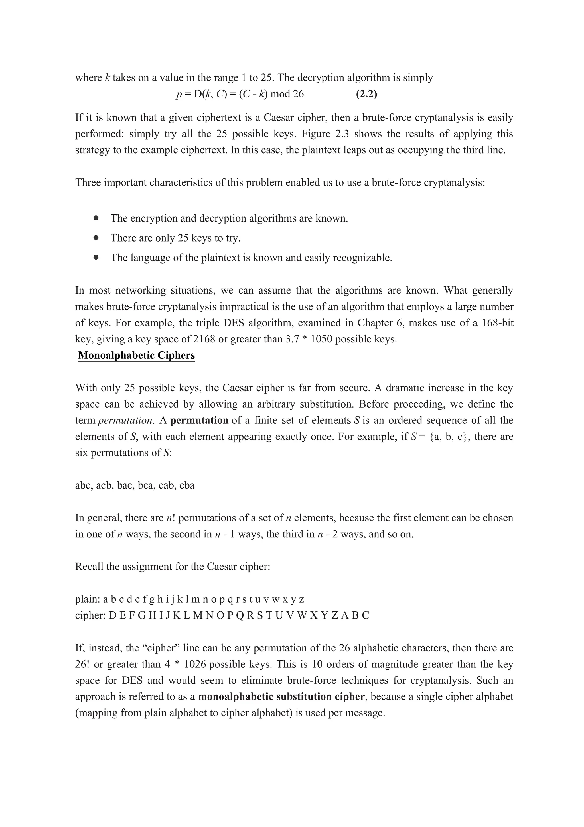 where k takes on a value in the range 1 to 25. The decryption algorithm is simply
p = D(k, C) = (C - k) mod 26 (2.2)
If it is known that a given ciphertext is a Caesar cipher, then a brute-force cryptanalysis is easily
performed: simply try all the 25 possible keys. Figure 2.3 shows the results of applying this
strategy to the example ciphertext. In this case, the plaintext leaps out as occupying the third line.
Three important characteristics of this problem enabled us to use a brute-force cryptanalysis:
 The encryption and decryption algorithms are known.
 There are only 25 keys to try.
 The language of the plaintext is known and easily recognizable.
In most networking situations, we can assume that the algorithms are known. What generally
makes brute-force cryptanalysis impractical is the use of an algorithm that employs a large number
of keys. For example, the triple DES algorithm, examined in Chapter 6, makes use of a 168-bit
key, giving a key space of 2168 or greater than 3.7 * 1050 possible keys.
Monoalphabetic Ciphers
With only 25 possible keys, the Caesar cipher is far from secure. A dramatic increase in the key
space can be achieved by allowing an arbitrary substitution. Before proceeding, we define the
term permutation. A permutation of a finite set of elements S is an ordered sequence of all the
elements of S, with each element appearing exactly once. For example, if S = {a, b, c}, there are
six permutations of S:
abc, acb, bac, bca, cab, cba
In general, there are n! permutations of a set of n elements, because the first element can be chosen
in one of n ways, the second in n - 1 ways, the third in n - 2 ways, and so on.
Recall the assignment for the Caesar cipher:
plain: a b c d e f g h i j k l m n o p q r s t u v w x y z
cipher: D E F G H I J K L M N O P Q R S T U V W X Y Z A B C
If, instead, the “cipher” line can be any permutation of the 26 alphabetic characters, then there are
26! or greater than 4 * 1026 possible keys. This is 10 orders of magnitude greater than the key
space for DES and would seem to eliminate brute-force techniques for cryptanalysis. Such an
approach is referred to as a monoalphabetic substitution cipher, because a single cipher alphabet
(mapping from plain alphabet to cipher alphabet) is used per message.
 