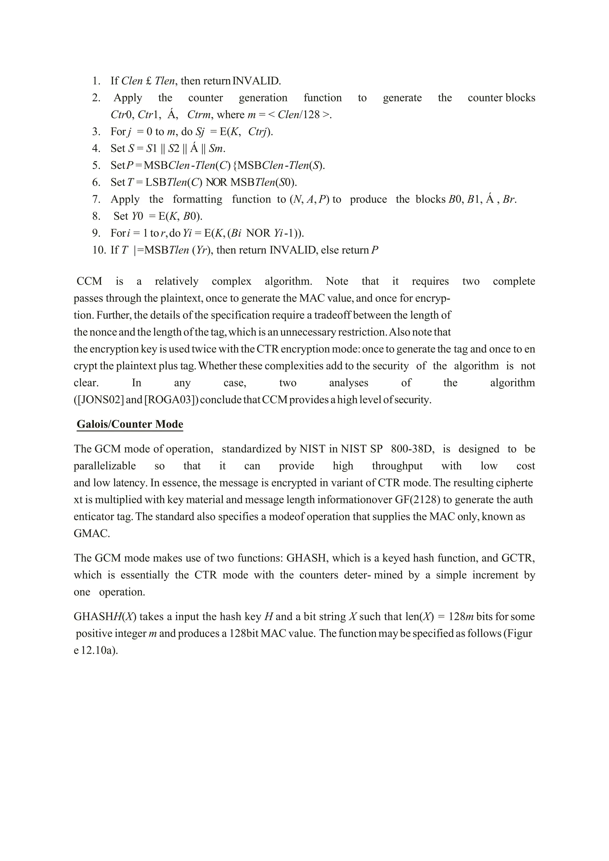 1. If Clen £ Tlen, then returnINVALID.
2. Apply the counter generation function to generate the counter blocks
Ctr0, Ctr1, Á, Ctrm, where m = < Clen/128 >.
3. For j = 0 to m, do Sj = E(K, Ctrj).
4. Set S = S1 || S2 || Á || Sm.
5. SetP =MSBClen-Tlen(C){MSBClen-Tlen(S).
6. SetT = LSBTlen(C) NOR MSBTlen(S0).
7. Apply the formatting function to (N, A,P) to produce the blocks B0, B1, Á , Br.
8. Set Y0 = E(K, B0).
9. Fori = 1tor,doYi = E(K,(Bi NOR Yi-1)).
10. If T |=MSBTlen (Yr), then return INVALID, else returnP
CCM is a relatively complex algorithm. Note that it requires two complete
passes through the plaintext,once to generate the MAC value,and once for encryp-
tion.Further,the details of the specification require a tradeoff between the length of
thenonceandthelengthofthetag,whichisanunnecessaryrestriction.Alsonotethat
theencryptionkeyisusedtwicewiththeCTRencryptionmode:oncetogeneratethe tag and once to en
crypt the plaintext plus tag.Whetherthese complexities add to the security of the algorithm is not
clear. In any case, two analyses of the algorithm
([JONS02]and[ROGA03])concludethatCCMprovidesahighlevelofsecurity.
Galois/Counter Mode
The GCM mode of operation, standardized by NIST in NIST SP 800-38D, is designed to be
parallelizable so that it can provide high throughput with low cost
and low latency.In essence, the message is encrypted in variant of CTR mode.The resulting cipherte
xt is multiplied with key material and message length informationover GF(2128) to generate the auth
enticator tag.The standard also specifies a modeof operation that supplies the MAC only,known as
GMAC.
The GCM mode makes use of two functions: GHASH, which is a keyed hash function, and GCTR,
which is essentially the CTR mode with the counters deter- mined by a simple increment by
one operation.
GHASHH(X) takes a input the hash key H and a bit string X such that len(X) = 128m bits forsome
positiveinteger m andproduces a128bitMACvalue. Thefunctionmaybespecifiedasfollows(Figur
e12.10a).
 