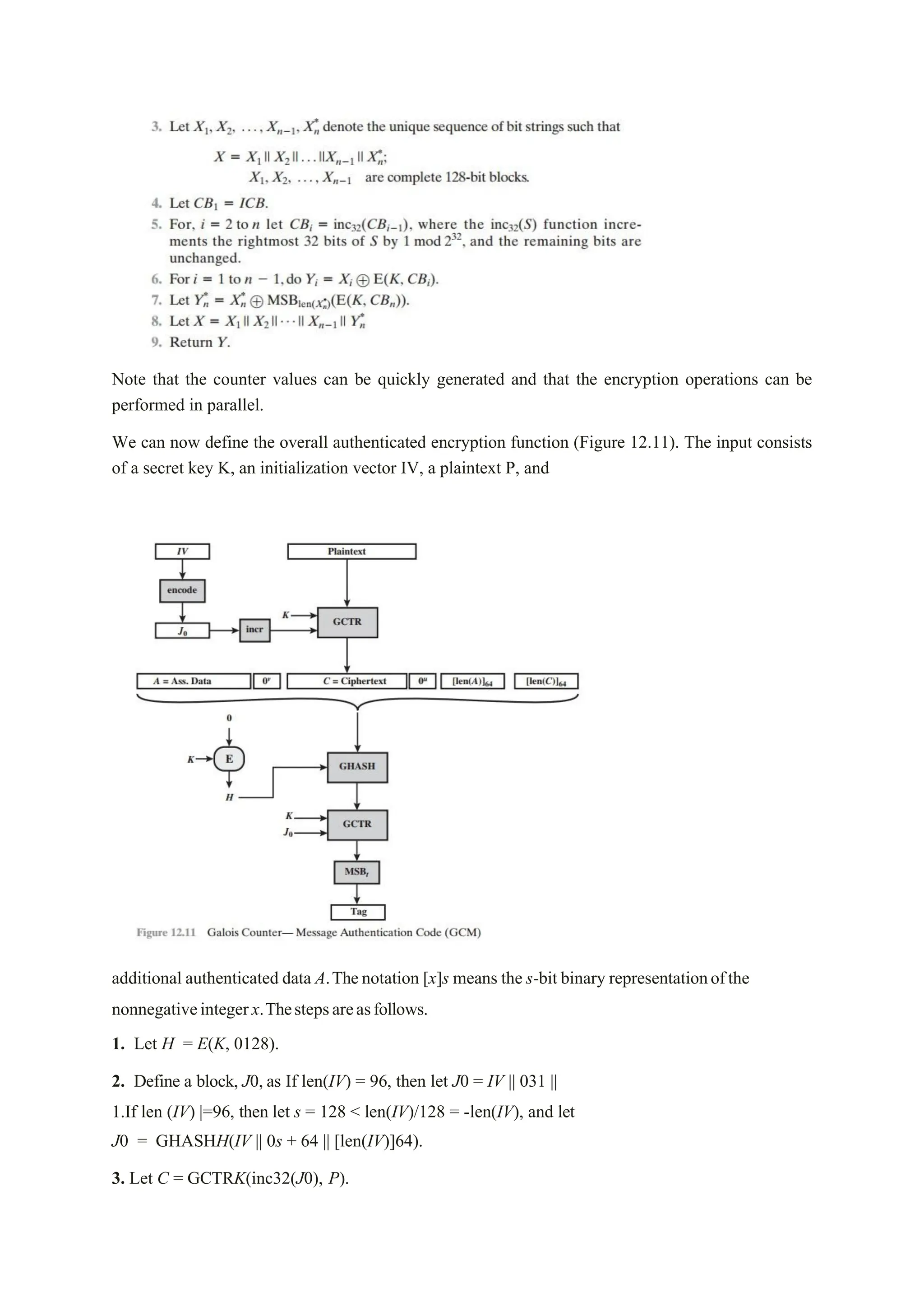 Note that the counter values can be quickly generated and that the encryption operations can be
performed in parallel.
We can now define the overall authenticated encryption function (Figure 12.11). The input consists
of a secret key K, an initialization vector IV, a plaintext P, and
additional authenticated data A.Thenotation [x]s means the s-bit binary representationofthe
nonnegativeintegerx.Thestepsareasfollows.
1. Let H = E(K, 0128).
2. Define a block, J0, as If len(IV) = 96, then let J0 = IV || 031 ||
1.If len (IV) |=96, then let s = 128 < len(IV)/128 = -len(IV), and let
J0 = GHASHH(IV || 0s + 64 || [len(IV)]64).
3. Let C = GCTRK(inc32(J0), P).
 