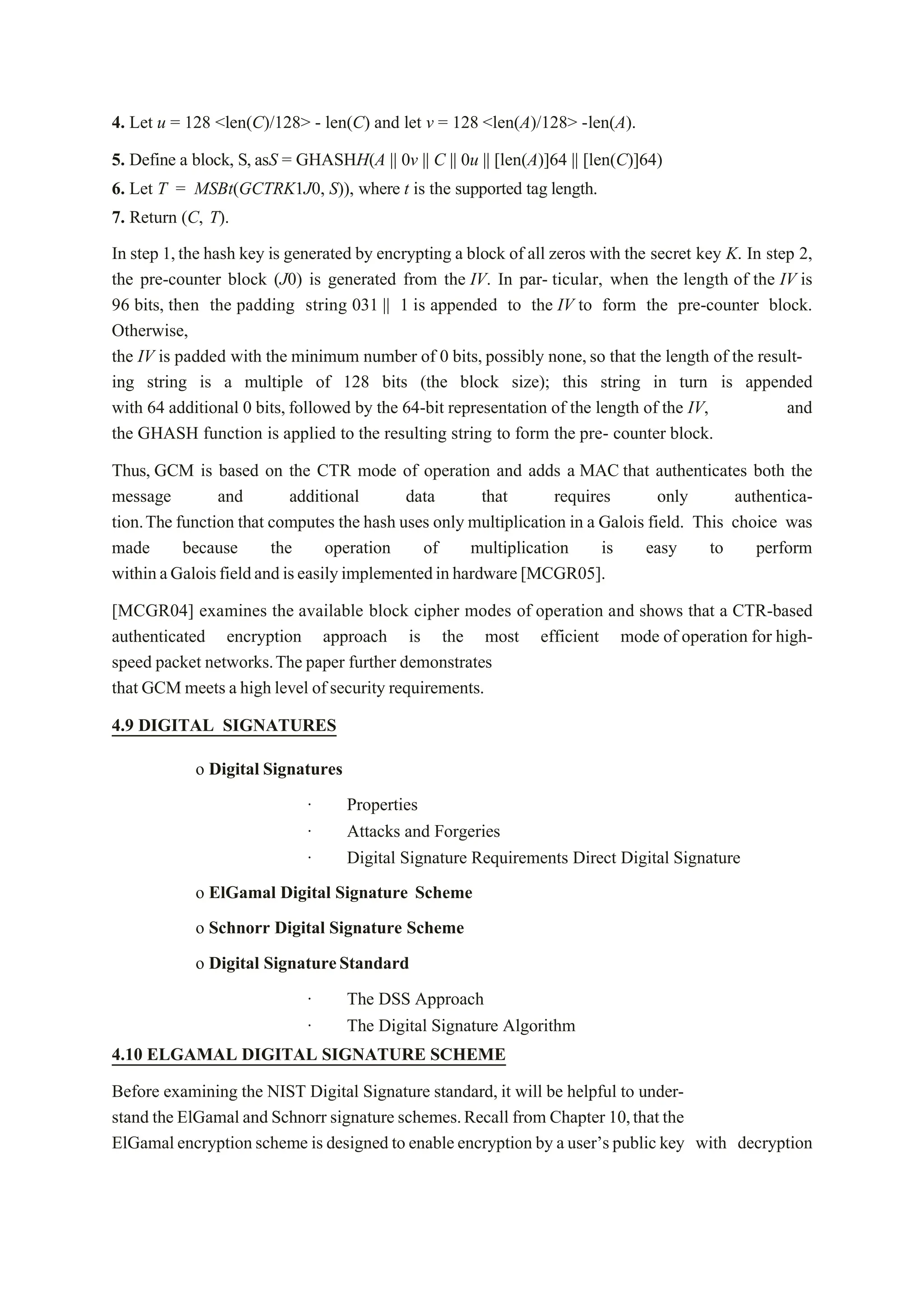 4. Let u = 128 <len(C)/128> - len(C) and let v = 128 <len(A)/128> -len(A).
5. Define a block, S, asS = GHASHH(A || 0v || C || 0u || [len(A)]64 || [len(C)]64)
6. Let T = MSBt(GCTRK1J0, S)), where t is the supported tag length.
7. Return (C, T).
In step 1,the hash key is generated by encrypting a block of all zeros with the secret key K. In step 2,
the pre-counter block (J0) is generated from the IV. In par- ticular, when the length of the IV is
96 bits, then the padding string 031 || 1 is appended to the IV to form the pre-counter block.
Otherwise,
the IV is padded with the minimum number of 0 bits, possibly none, so that the length of the result-
ing string is a multiple of 128 bits (the block size); this string in turn is appended
with 64 additional 0 bits, followed by the 64-bit representation of the length of the IV, and
the GHASH function is applied to the resulting string to form the pre- counter block.
Thus, GCM is based on the CTR mode of operation and adds a MAC that authenticates both the
message and additional data that requires only authentica-
tion.The function that computes the hash uses only multiplication in a Galois field. This choice was
made because the operation of multiplication is easy to perform
withinaGaloisfieldandiseasilyimplementedinhardware[MCGR05].
[MCGR04] examines the available block cipher modes of operation and shows that a CTR-based
authenticated encryption approach is the most efficient mode of operation for high-
speed packet networks.The paper further demonstrates
that GCM meets a high level of security requirements.
4.9 DIGITAL SIGNATURES
o Digital Signatures
· Properties
· Attacks and Forgeries
· Digital Signature Requirements Direct Digital Signature
o ElGamal Digital Signature Scheme
o Schnorr Digital Signature Scheme
o Digital SignatureStandard
· The DSS Approach
· The Digital Signature Algorithm
4.10 ELGAMAL DIGITAL SIGNATURE SCHEME
Before examining the NIST Digital Signature standard, it will be helpful to under-
stand the ElGamal and Schnorr signature schemes.Recall from Chapter 10,that the
ElGamalencryptionscheme is designed to enableencryption by auser’spublic key with decryption
 