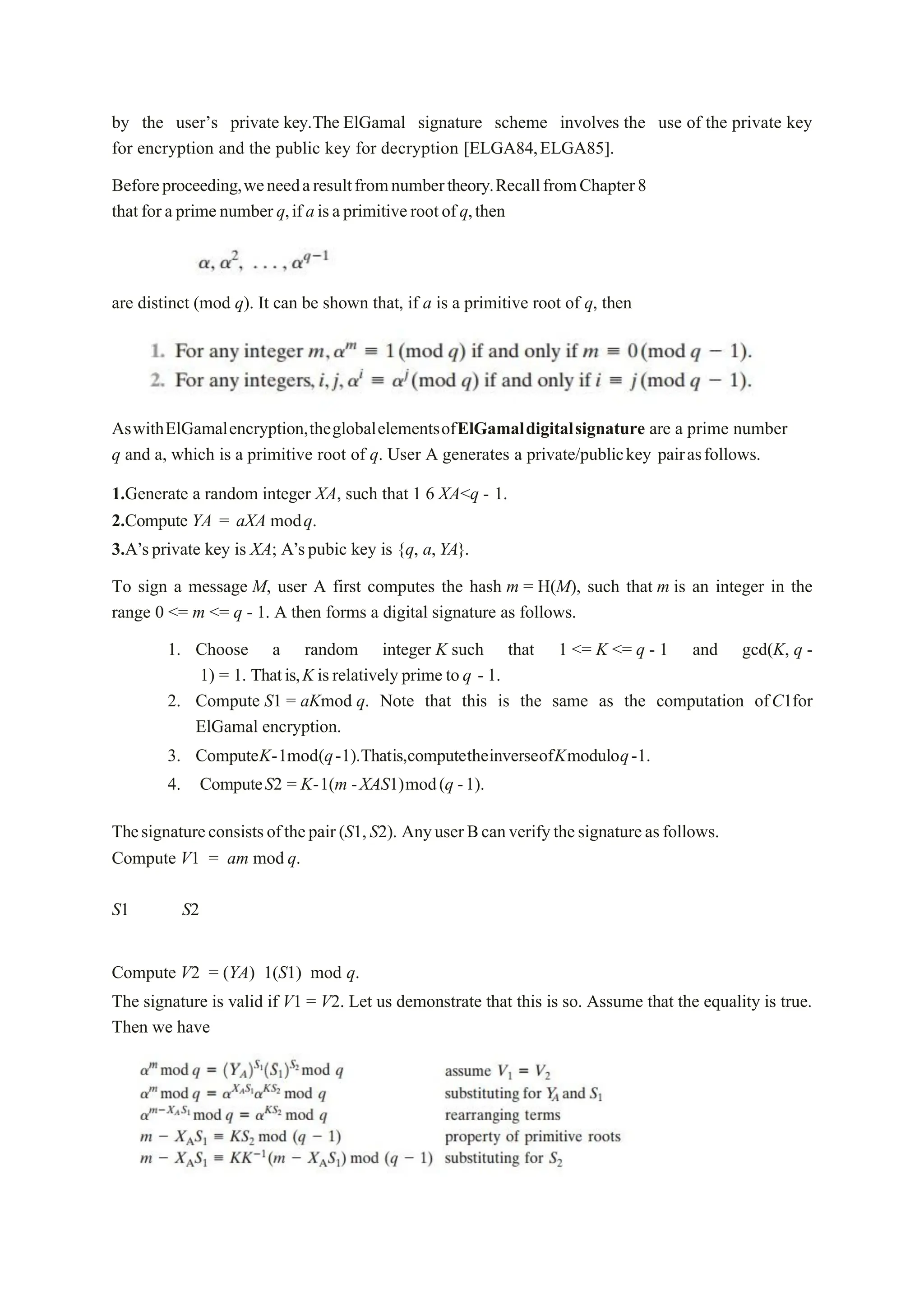 by the user’s private key.The ElGamal signature scheme involves the use of the private key
for encryption and the public key for decryption [ELGA84,ELGA85].
Beforeproceeding,weneedaresultfromnumbertheory.RecallfromChapter8
thatforaprimenumberq,if aisaprimitiverootof q,then
are distinct (mod q). It can be shown that, if a is a primitive root of q, then
AswithElGamalencryption,theglobalelementsofElGamaldigitalsignature are a prime number
q and a, which is a primitive root of q. User A generates a private/publickey pairasfollows.
1.Generate a random integer XA, such that 1 6 XA<q - 1.
2.Compute YA = aXA modq.
3.A’sprivate key is XA; A’spubic key is {q, a,YA}.
To sign a message M, user A first computes the hash m = H(M), such that m is an integer in the
range 0 <= m <= q - 1. A then forms a digital signature as follows.
1. Choose a random integer K such that 1 <= K <= q - 1 and gcd(K, q -
1) = 1. Thatis,K isrelatively prime to q - 1.
2. Compute S1 = aKmod q. Note that this is the same as the computation ofC1for
ElGamal encryption.
3. ComputeK-1mod(q-1).Thatis,computetheinverseofKmoduloq-1.
4. ComputeS2 = K-1(m -XAS1)mod(q -1).
Thesignatureconsistsofthepair(S1,S2). AnyuserBcanverifythesignatureasfollows.
Compute V1 = am mod q.
S1 S2
Compute V2 = (YA) 1(S1) mod q.
The signature is valid if V1 = V2. Let us demonstrate that this is so. Assume that the equality is true.
Then we have
 