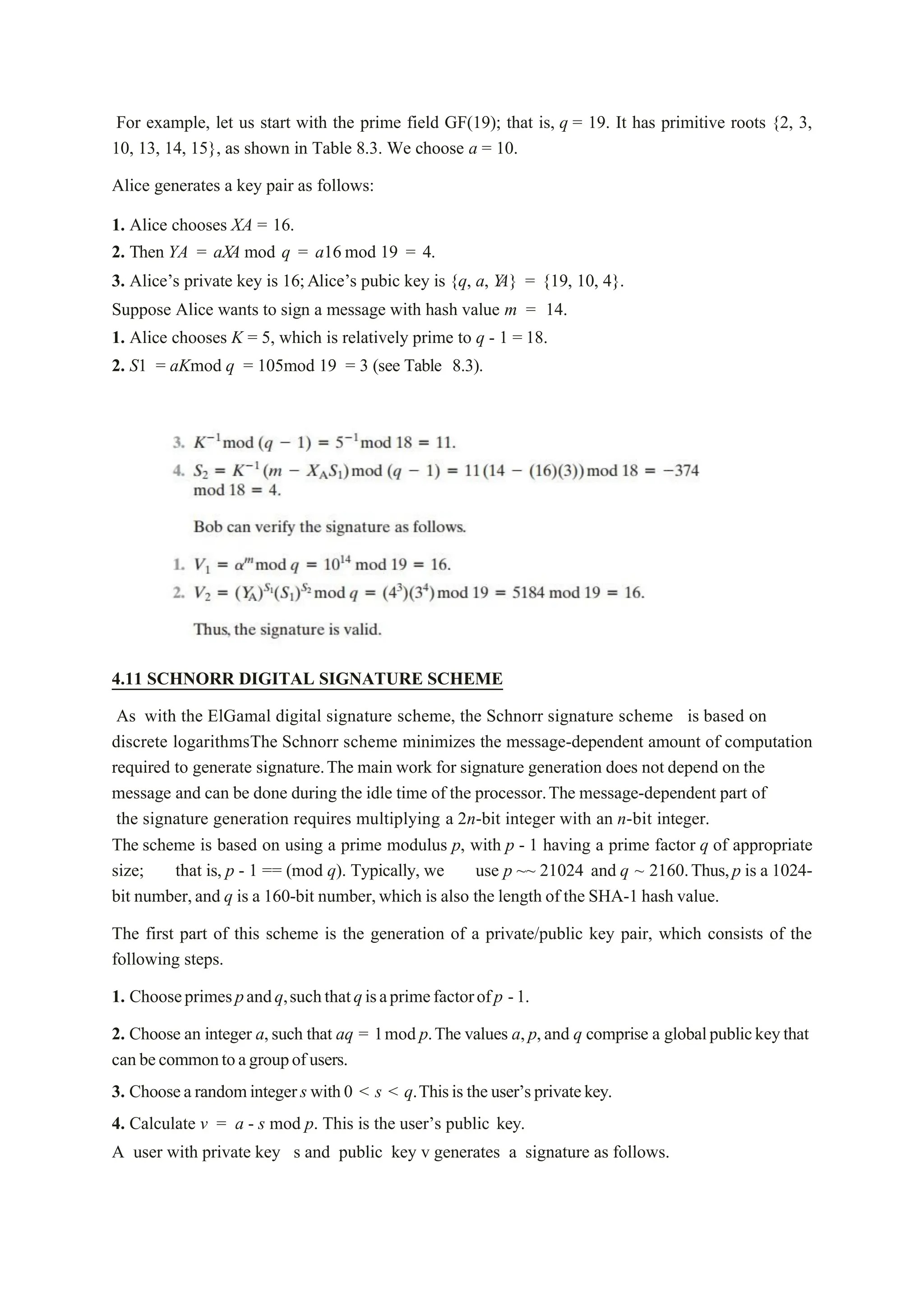 For example, let us start with the prime field GF(19); that is, q = 19. It has primitive roots {2, 3,
10, 13, 14, 15}, as shown in Table 8.3. We choose a = 10.
Alice generates a key pair as follows:
1. Alice chooses XA = 16.
2. Then YA = aXA mod q = a16 mod 19 = 4.
3. Alice’s private key is 16;Alice’s pubic key is {q, a, Y
A} = {19, 10, 4}.
Suppose Alice wants to sign a message with hash value m = 14.
1. Alice chooses K = 5, which is relatively prime to q - 1 = 18.
2. S1 = aKmod q = 105mod 19 = 3 (see Table 8.3).
4.11 SCHNORR DIGITAL SIGNATURE SCHEME
As with the ElGamal digital signature scheme, the Schnorr signature scheme is based on
discrete logarithmsThe Schnorr scheme minimizes the message-dependent amount of computation
required to generate signature.The main work for signature generation does not depend on the
message and can be done during the idle time of the processor.The message-dependent part of
the signature generation requires multiplying a 2n-bit integer with an n-bit integer.
The scheme is based on using a prime modulus p, with p - 1 having a prime factor q of appropriate
size; that is, p - 1 == (mod q). Typically, we use p ~~ 21024 and q ~ 2160.Thus,p is a 1024-
bit number,and q is a 160-bit number,which is also the length of the SHA-1 hash value.
The first part of this scheme is the generation of a private/public key pair, which consists of the
following steps.
1. Chooseprimespandq,suchthatqisaprimefactorofp -1.
2. Choose an integer a,such that aq = 1mod p.The values a,p,and q comprise a globalpublickeythat
canbecommontoagroupofusers.
3. Choosearandomintegers with0 < s < q.Thisis theuser’sprivatekey.
4. Calculate v = a - s mod p. This is the user’s public key.
A user with private key s and public key v generates a signature as follows.
 