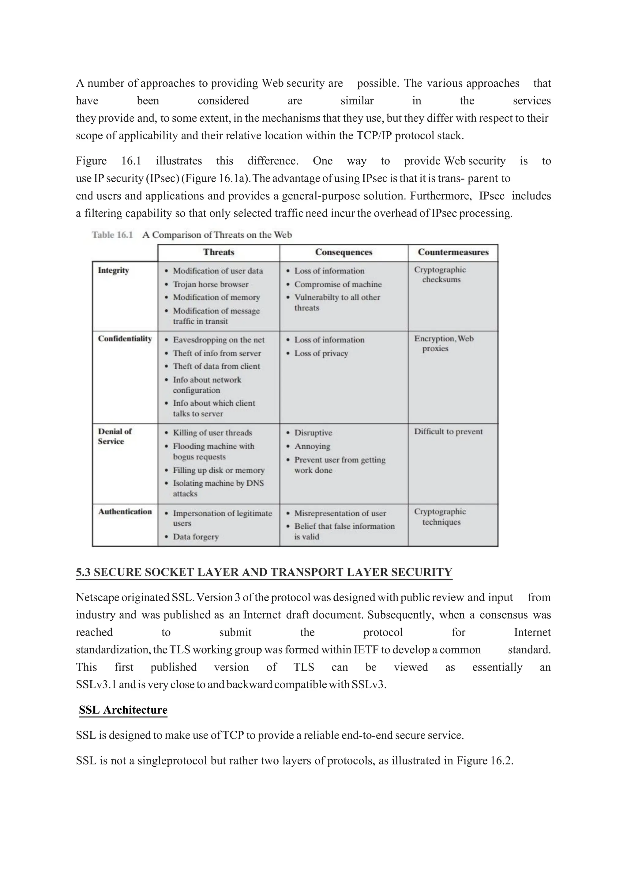 A number of approaches to providing Web security are possible. The various approaches that
have been considered are similar in the services
theyprovide and, to some extent,in the mechanisms that they use,but they differ with respect to their
scope of applicability and their relative location within the TCP/IP protocol stack.
Figure 16.1 illustrates this difference. One way to provide Web security is to
useIPsecurity(IPsec)(Figure16.1a).TheadvantageofusingIPsecisthatitistrans- parent to
end users and applications and provides a general-purpose solution. Furthermore, IPsec includes
a filtering capability so that only selected trafficneed incurtheoverheadofIPsecprocessing.
5.3 SECURE SOCKET LAYER AND TRANSPORT LAYER SECURITY
NetscapeoriginatedSSL.Version3oftheprotocolwasdesignedwithpublicreview and input from
industry and was published as an Internet draft document. Subsequently, when a consensus was
reached to submit the protocol for Internet
standardization,theTLSworking groupwasformedwithin IETF todevelopacommon standard.
This first published version of TLS can be viewed as essentially an
SSLv3.1andisveryclosetoandbackwardcompatiblewithSSLv3.
SSL Architecture
SSL is designedto make use ofTCP to provide areliable end-to-endsecureservice.
SSL is not a singleprotocol but rather two layers of protocols, as illustrated in Figure 16.2.
 