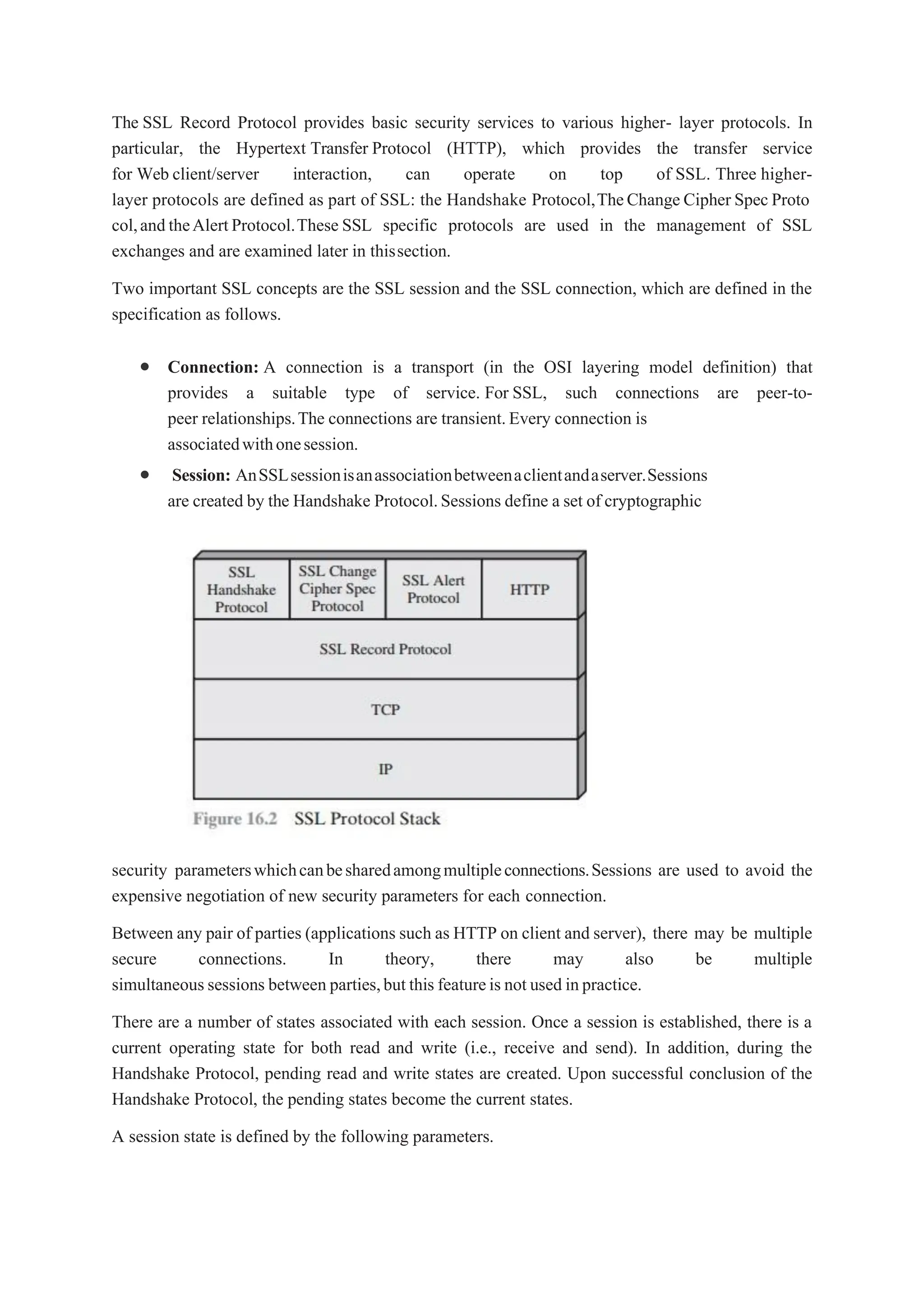 The SSL Record Protocol provides basic security services to various higher- layer protocols. In
particular, the Hypertext Transfer Protocol (HTTP), which provides the transfer service
for Web client/server interaction, can operate on top of SSL. Three higher-
layer protocols are defined as part of SSL: the Handshake Protocol,TheChange Cipher Spec Proto
col,andtheAlertProtocol.These SSL specific protocols are used in the management of SSL
exchanges and are examined later in thissection.
Two important SSL concepts are the SSL session and the SSL connection, which are defined in the
specification as follows.
 Connection: A connection is a transport (in the OSI layering model definition) that
provides a suitable type of service. For SSL, such connections are peer-to-
peer relationships.The connections are transient.Every connection is
associatedwithonesession.
 Session: AnSSLsessionisanassociationbetweenaclientandaserver.Sessions
are created by the Handshake Protocol.Sessions define a set of cryptographic
security parameterswhichcanbesharedamongmultipleconnections.Sessions are used to avoid the
expensive negotiation of new security parameters for each connection.
Between any pair of parties (applications such as HTTP on client and server), there may be multiple
secure connections. In theory, there may also be multiple
simultaneoussessions between parties,but this featureis not used inpractice.
There are a number of states associated with each session. Once a session is established, there is a
current operating state for both read and write (i.e., receive and send). In addition, during the
Handshake Protocol, pending read and write states are created. Upon successful conclusion of the
Handshake Protocol, the pending states become the current states.
A session state is defined by the following parameters.
 