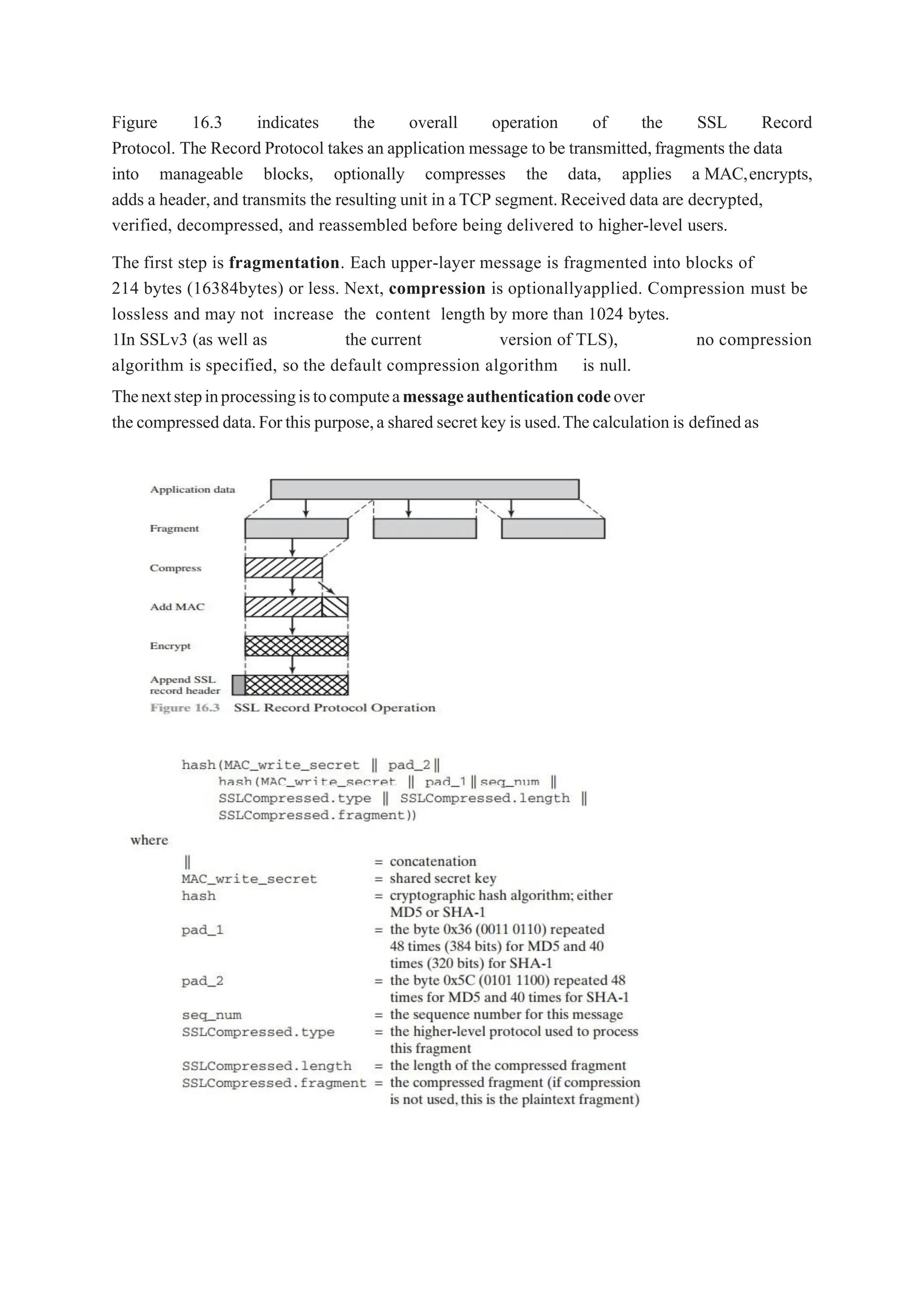 Figure 16.3 indicates the overall operation of the SSL Record
Protocol. The Record Protocol takes an application message to be transmitted,fragments the data
into manageable blocks, optionally compresses the data, applies a MAC,encrypts,
adds a header,and transmits the resulting unit in aTCP segment.Received data are decrypted,
verified, decompressed, and reassembled before being delivered to higher-level users.
The first step is fragmentation. Each upper-layer message is fragmented into blocks of
214 bytes (16384bytes) or less. Next, compression is optionallyapplied. Compression must be
lossless and may not increase the content length by more than 1024 bytes.
1In SSLv3 (as well as the current version of TLS), no compression
algorithm is specified, so the default compression algorithm is null.
Thenextstepinprocessingistocomputeamessageauthenticationcodeover
the compressed data.Forthis purpose,a shared secret key is used.Thecalculation is definedas
 