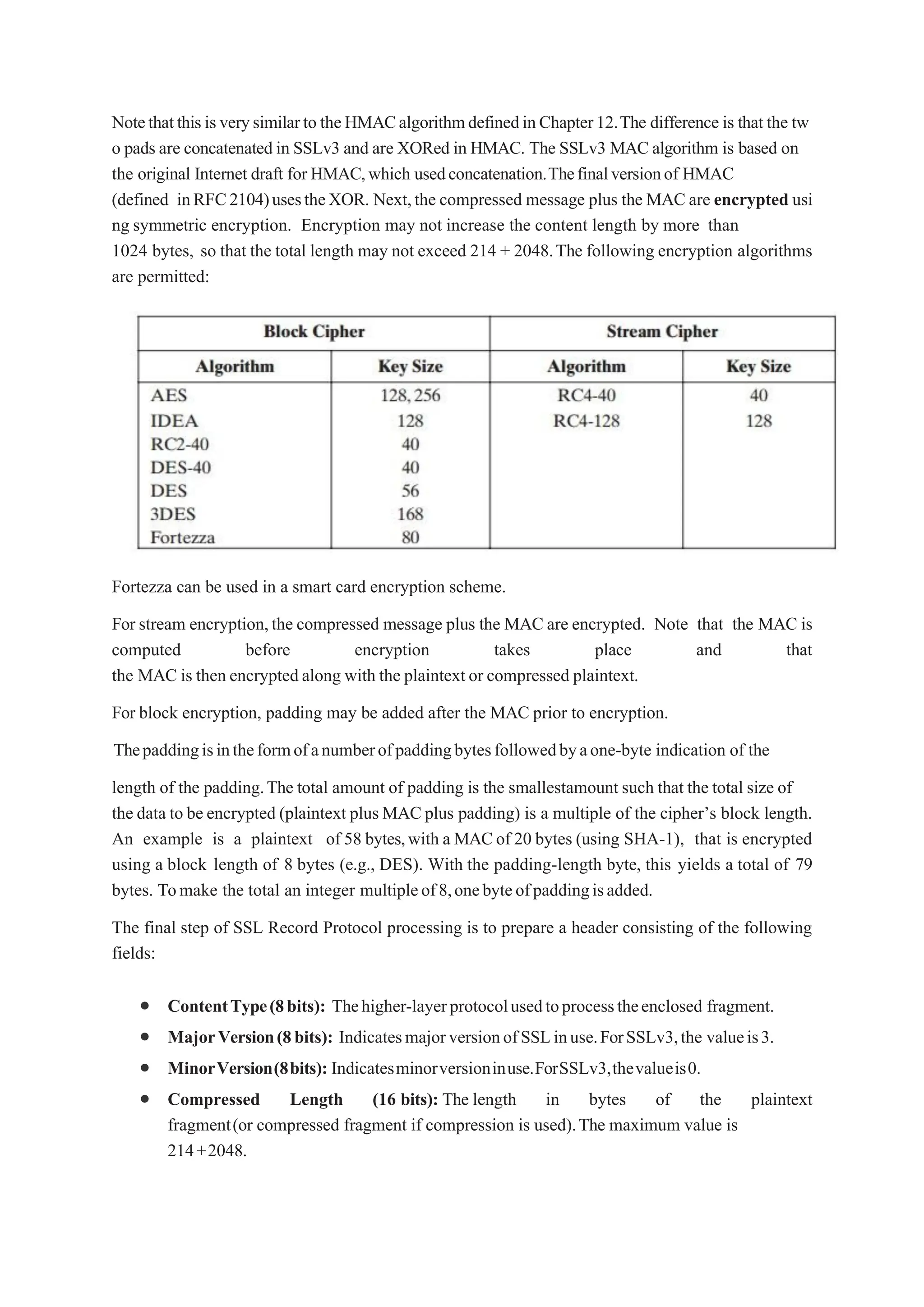 Notethatthisisverysimilarto theHMACalgorithmdefinedinChapter12.The difference is that the tw
o pads are concatenated in SSLv3 and are XORed in HMAC. The SSLv3 MAC algorithm is based on
the original Internet draft for HMAC,which usedconcatenation.Thefinalversionof HMAC
(defined inRFC2104)usestheXOR. Next,the compressed message plus the MAC are encrypted usi
ng symmetric encryption. Encryption may not increase the content length by more than
1024 bytes, so that the total length may not exceed 214 + 2048.The following encryption algorithms
are permitted:
Fortezza can be used in a smart card encryption scheme.
For stream encryption,the compressed message plus the MAC are encrypted. Note that the MAC is
computed before encryption takes place and that
the MAC is then encrypted along with the plaintext or compressed plaintext.
For block encryption, padding may be added after the MAC prior to encryption.
Thepaddingisintheformofanumberofpaddingbytesfollowedbyaone-byte indication of the
length of the padding.The total amount of padding is the smallestamount such that the total size of
the data to be encrypted (plaintext plus MACplus padding) is a multiple of the cipher’s block length.
An example is a plaintext of 58 bytes,with a MACof 20 bytes (using SHA-1), that is encrypted
using a block length of 8 bytes (e.g., DES). With the padding-length byte, this yields a total of 79
bytes. Tomake the total an integer multipleof8,onebyteofpaddingisadded.
The final step of SSL Record Protocol processing is to prepare a header consisting of the following
fields:
 ContentType(8bits): Thehigher-layerprotocolusedtoprocesstheenclosed fragment.
 MajorVersion(8bits): IndicatesmajorversionofSSLinuse.ForSSLv3,the valueis3.
 MinorVersion(8bits): Indicatesminorversioninuse.ForSSLv3,thevalueis0.
 Compressed Length (16 bits): The length in bytes of the plaintext
fragment(or compressed fragment if compression is used).The maximum value is
214+2048.
 