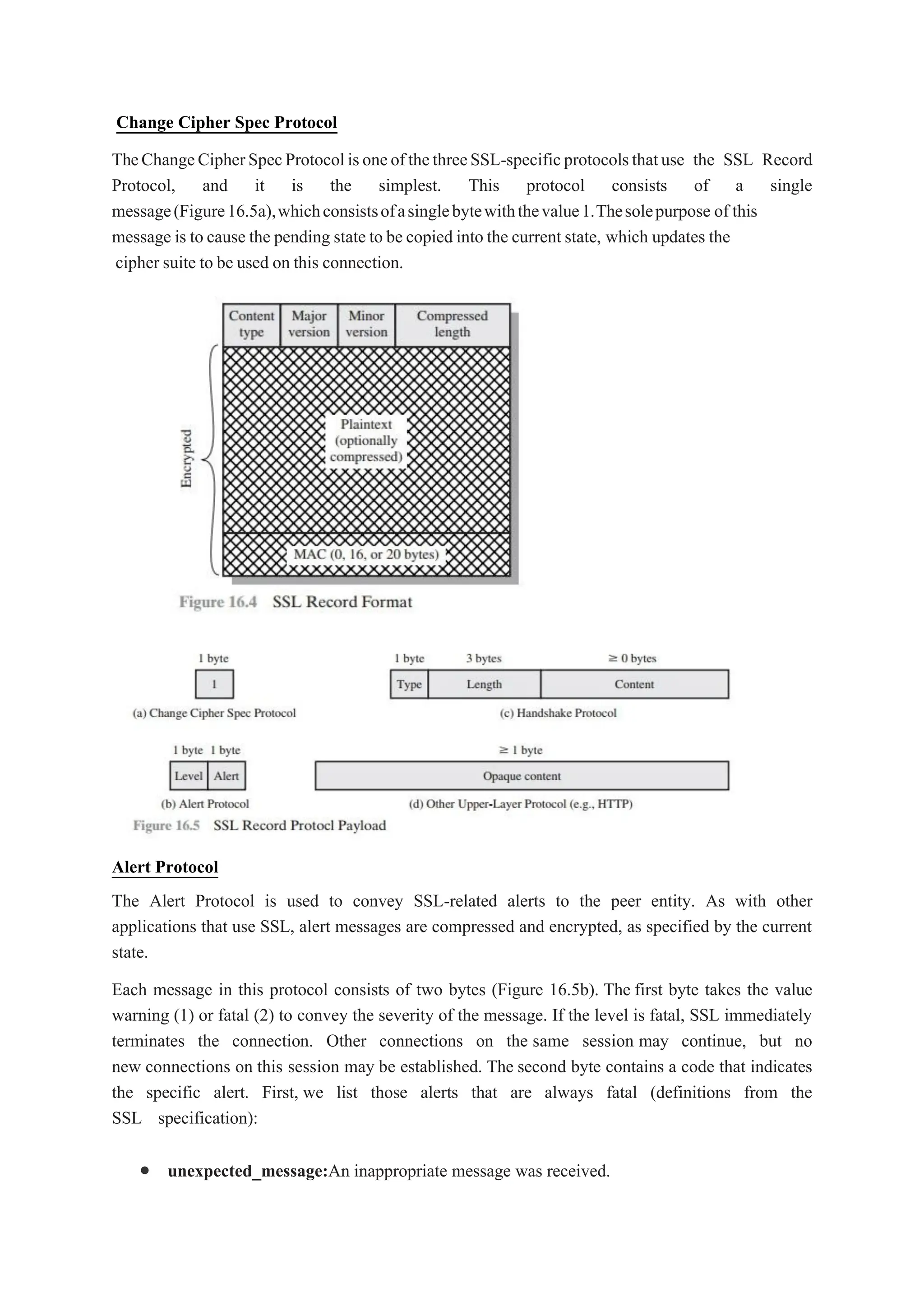 Change Cipher Spec Protocol
TheChangeCipherSpecProtocolisoneofthethreeSSL-specificprotocolsthatuse the SSL Record
Protocol, and it is the simplest. This protocol consists of a single
message(Figure16.5a),whichconsistsofasinglebytewiththevalue1.Thesolepurpose of this
message is to cause the pending state to be copied into the current state, which updates the
cipher suite to be used on this connection.
Alert Protocol
The Alert Protocol is used to convey SSL-related alerts to the peer entity. As with other
applications that use SSL, alert messages are compressed and encrypted, as specified by the current
state.
Each message in this protocol consists of two bytes (Figure 16.5b). The first byte takes the value
warning (1) or fatal (2) to convey the severity of the message. If the level is fatal, SSL immediately
terminates the connection. Other connections on the same session may continue, but no
new connections on this session may be established. The second byte contains a code that indicates
the specific alert. First, we list those alerts that are always fatal (definitions from the
SSL specification):
 unexpected_message:An inappropriate message was received.
 