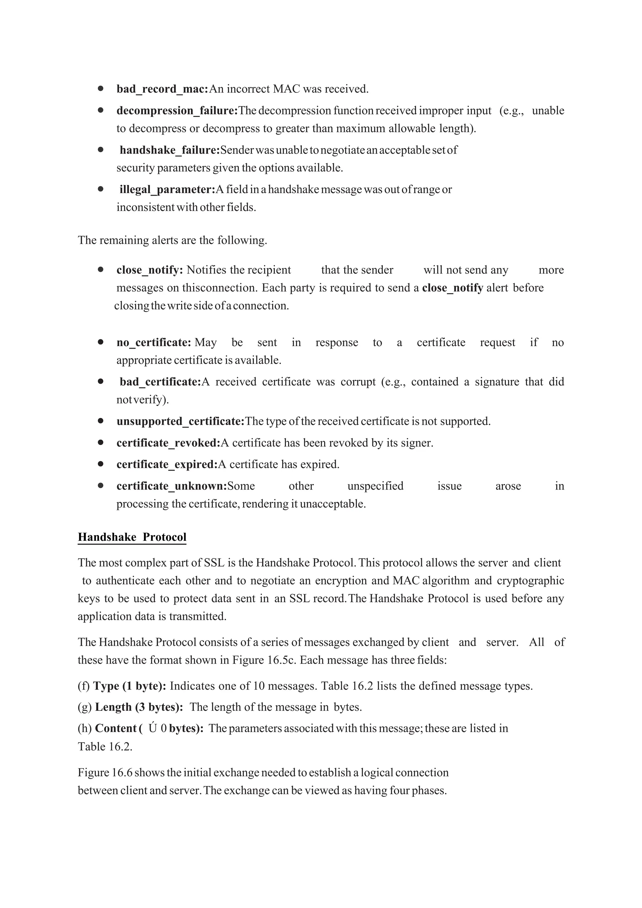  bad_record_mac:An incorrect MAC was received.
 decompression_failure:Thedecompressionfunctionreceivedimproper input (e.g., unable
to decompress or decompress to greater than maximum allowable length).
 handshake_failure:Senderwasunabletonegotiateanacceptablesetof
securityparametersgiventheoptionsavailable.
 illegal_parameter:Afieldinahandshakemessagewasoutofrangeor
inconsistentwithotherfields.
The remaining alerts are the following.
 close_notify: Notifies the recipient that the sender will not send any more
messages on thisconnection. Each party is required to send a close_notify alert before
closingthewritesideofaconnection.
 no_certificate: May be sent in response to a certificate request if no
appropriatecertificateisavailable.
 bad_certificate:A received certificate was corrupt (e.g., contained a signature that did
notverify).
 unsupported_certificate:Thetypeofthereceivedcertificateisnot supported.
 certificate_revoked:A certificate has been revoked by its signer.
 certificate_expired:A certificate has expired.
 certificate_unknown:Some other unspecified issue arose in
processing thecertificate,rendering itunacceptable.
Handshake Protocol
The most complex part of SSL is the Handshake Protocol.This protocol allows the server and client
to authenticate each other and to negotiate an encryption and MAC algorithm and cryptographic
keys to be used to protect data sent in an SSL record.The Handshake Protocol is used before any
application data is transmitted.
The Handshake Protocol consists of a series of messages exchanged by client and server. All of
these have the format shown in Figure 16.5c. Each message has threefields:
(f) Type (1 byte): Indicates one of 10 messages. Table 16.2 lists the defined message types.
(g) Length (3 bytes): The length of the message in bytes.
(h) Content( Ú 0bytes): Theparametersassociatedwiththismessage;theseare listed in
Table 16.2.
Figure16.6showstheinitialexchangeneededtoestablishalogicalconnection
betweenclientandserver.Theexchangecanbeviewedashavingfourphases.
 