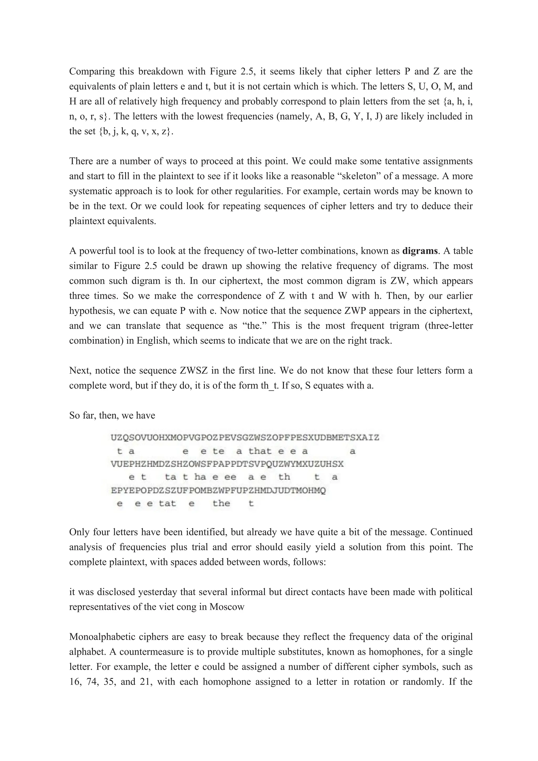 Comparing this breakdown with Figure 2.5, it seems likely that cipher letters P and Z are the
equivalents of plain letters e and t, but it is not certain which is which. The letters S, U, O, M, and
H are all of relatively high frequency and probably correspond to plain letters from the set {a, h, i,
n, o, r, s}. The letters with the lowest frequencies (namely, A, B, G, Y, I, J) are likely included in
the set {b, j, k, q, v, x, z}.
There are a number of ways to proceed at this point. We could make some tentative assignments
and start to fill in the plaintext to see if it looks like a reasonable “skeleton” of a message. A more
systematic approach is to look for other regularities. For example, certain words may be known to
be in the text. Or we could look for repeating sequences of cipher letters and try to deduce their
plaintext equivalents.
A powerful tool is to look at the frequency of two-letter combinations, known as digrams. A table
similar to Figure 2.5 could be drawn up showing the relative frequency of digrams. The most
common such digram is th. In our ciphertext, the most common digram is ZW, which appears
three times. So we make the correspondence of Z with t and W with h. Then, by our earlier
hypothesis, we can equate P with e. Now notice that the sequence ZWP appears in the ciphertext,
and we can translate that sequence as “the.” This is the most frequent trigram (three-letter
combination) in English, which seems to indicate that we are on the right track.
Next, notice the sequence ZWSZ in the first line. We do not know that these four letters form a
complete word, but if they do, it is of the form th_t. If so, S equates with a.
So far, then, we have
Only four letters have been identified, but already we have quite a bit of the message. Continued
analysis of frequencies plus trial and error should easily yield a solution from this point. The
complete plaintext, with spaces added between words, follows:
it was disclosed yesterday that several informal but direct contacts have been made with political
representatives of the viet cong in Moscow
Monoalphabetic ciphers are easy to break because they reflect the frequency data of the original
alphabet. A countermeasure is to provide multiple substitutes, known as homophones, for a single
letter. For example, the letter e could be assigned a number of different cipher symbols, such as
16, 74, 35, and 21, with each homophone assigned to a letter in rotation or randomly. If the
 