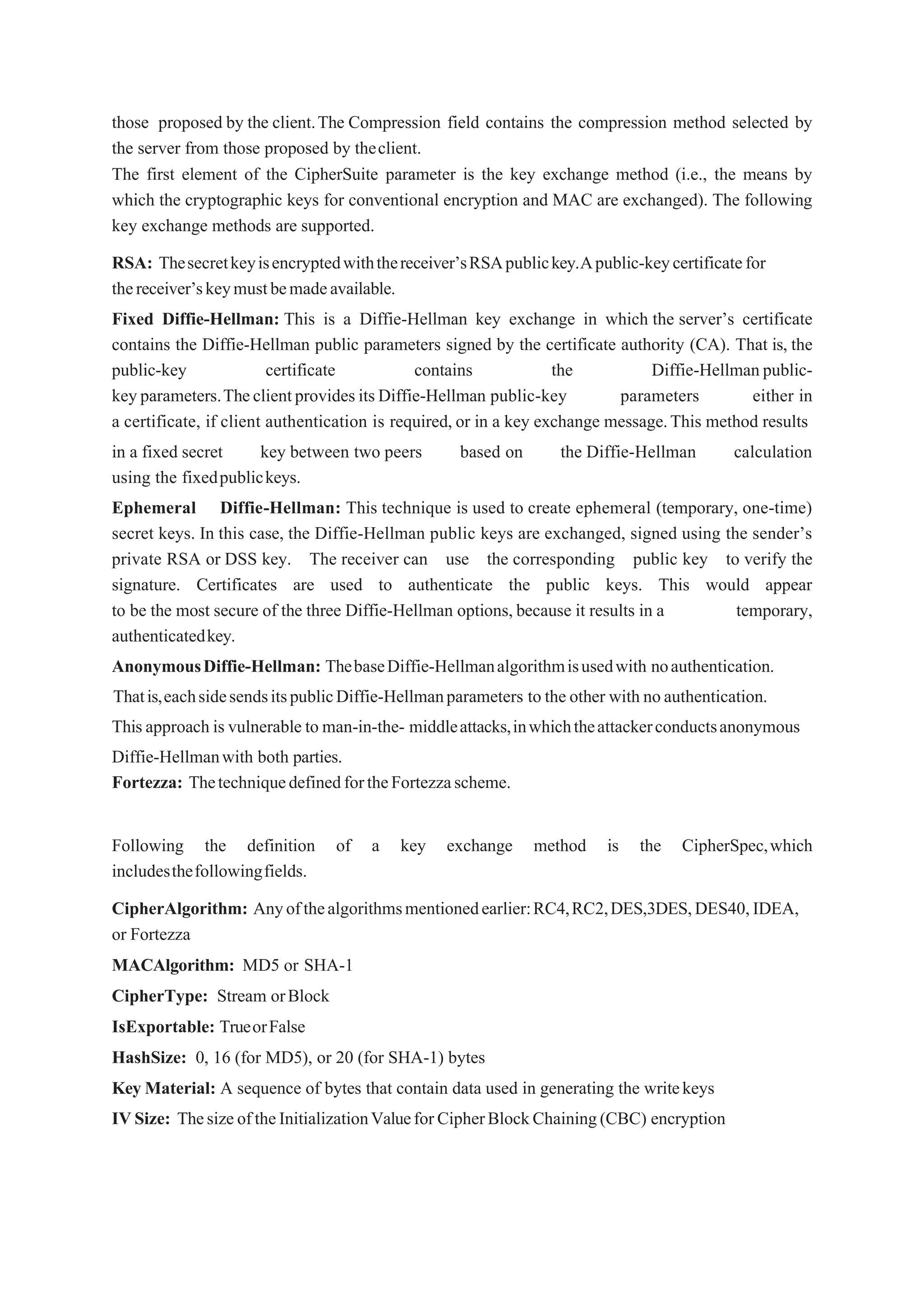 those proposed by the client.The Compression field contains the compression method selected by
the server from those proposed by theclient.
The first element of the CipherSuite parameter is the key exchange method (i.e., the means by
which the cryptographic keys for conventional encryption and MAC are exchanged). The following
key exchange methods are supported.
RSA: Thesecretkeyisencryptedwiththereceiver’sRSApublickey.Apublic-keycertificatefor
thereceiver’skeymustbemadeavailable.
Fixed Diffie-Hellman: This is a Diffie-Hellman key exchange in which the server’s certificate
contains the Diffie-Hellman public parameters signed by the certificate authority (CA). That is, the
public-key certificate contains the Diffie-Hellmanpublic-
keyparameters.TheclientprovidesitsDiffie-Hellman public-key parameters either in
a certificate, if client authentication is required, or in a key exchange message.This method results
in a fixed secret key between two peers based on the Diffie-Hellman calculation
using the fixedpublickeys.
Ephemeral Diffie-Hellman: This technique is used to create ephemeral (temporary, one-time)
secret keys. In this case, the Diffie-Hellman public keys are exchanged, signed using the sender’s
private RSA or DSS key. The receiver can use the corresponding public key to verify the
signature. Certificates are used to authenticate the public keys. This would appear
to be the most secure of the three Diffie-Hellman options, because it results in a temporary,
authenticatedkey.
AnonymousDiffie-Hellman: ThebaseDiffie-Hellmanalgorithmisusedwith noauthentication.
Thatis,eachsidesendsitspublicDiffie-Hellmanparameters to the other with noauthentication.
Thisapproach is vulnerable to man-in-the- middleattacks,inwhichtheattackerconductsanonymous
Diffie-Hellmanwith both parties.
Fortezza: ThetechniquedefinedfortheFortezzascheme.
Following the definition of a key exchange method is the CipherSpec,which
includesthefollowingfields.
CipherAlgorithm: Anyofthealgorithmsmentionedearlier:RC4,RC2,DES,3DES,DES40,IDEA,
or Fortezza
MACAlgorithm: MD5 or SHA-1
CipherType: Stream orBlock
IsExportable: TrueorFalse
HashSize: 0, 16 (for MD5), or 20 (for SHA-1) bytes
Key Material: A sequence of bytes that contain data used in generating the writekeys
IVSize: ThesizeoftheInitializationValueforCipherBlockChaining(CBC) encryption
 