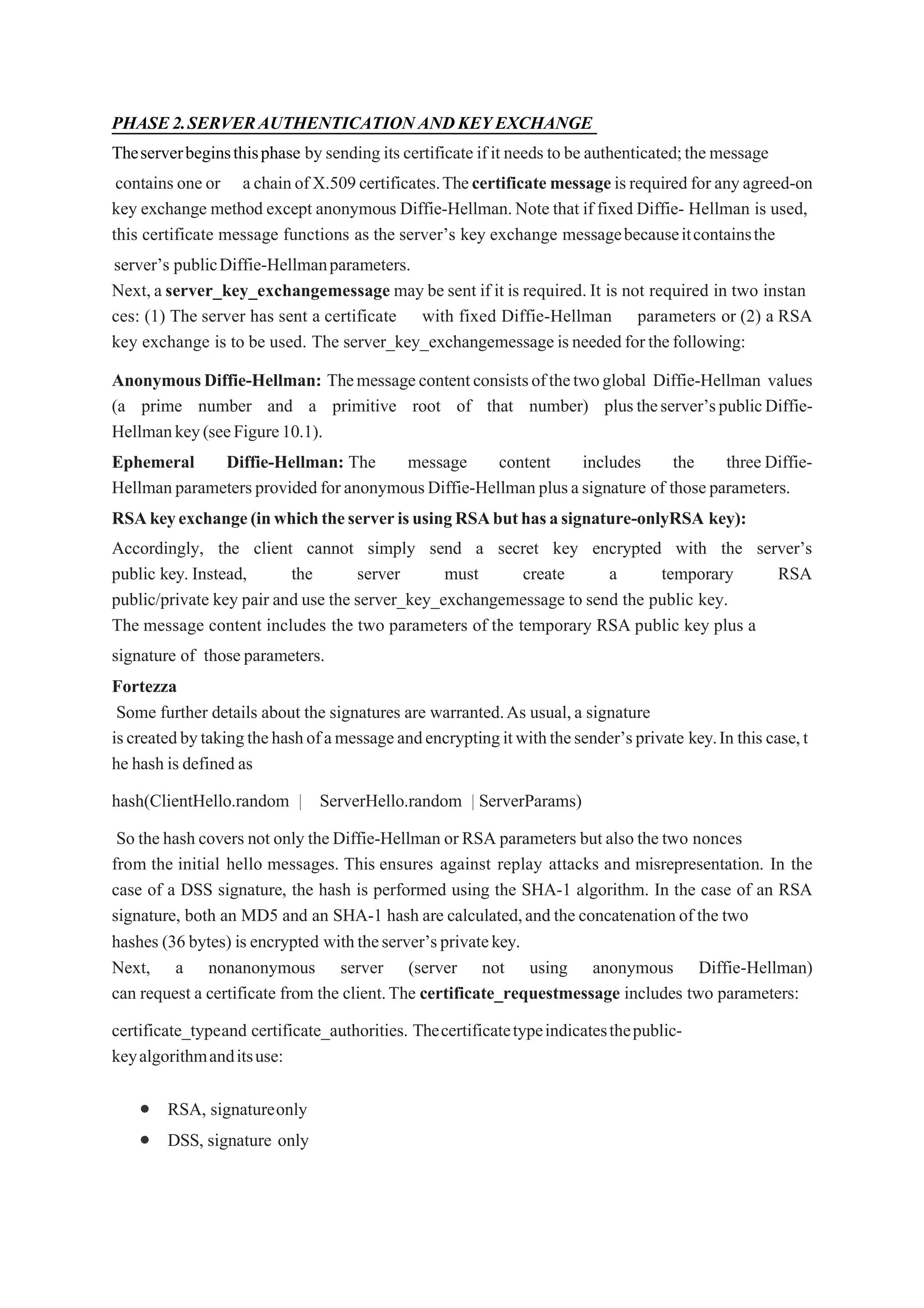 PHASE2.SERVERAUTHENTICATIONANDKEYEXCHANGE
Theserverbeginsthisphase by sending its certificate ifit needs to be authenticated;the message
contains one or achainof X.509certificates.Thecertificate messageisrequired for anyagreed-on
key exchange method except anonymous Diffie-Hellman.Note that if fixed Diffie- Hellman is used,
this certificate message functions as the server’s key exchange messagebecauseitcontainsthe
server’s publicDiffie-Hellmanparameters.
Next, a server_key_exchangemessage may be sent if it is required. It is not required in two instan
ces: (1) The server has sent a certificate with fixed Diffie-Hellman parameters or (2) a RSA
key exchange is to be used. The server_key_exchangemessage isneededforthefollowing:
AnonymousDiffie-Hellman: Themessagecontentconsistsofthetwoglobal Diffie-Hellman values
(a prime number and a primitive root of that number) plustheserver’spublicDiffie-
Hellmankey(seeFigure10.1).
Ephemeral Diffie-Hellman: The message content includes the three Diffie-
HellmanparametersprovidedforanonymousDiffie-Hellmanplusasignature of thoseparameters.
RSAkeyexchange(inwhichtheserverisusingRSAbuthasasignature-onlyRSA key):
Accordingly, the client cannot simply send a secret key encrypted with the server’s
public key. Instead, the server must create a temporary RSA
public/private key pair and use the server_key_exchangemessage to send the public key.
The message content includes the two parameters of the temporary RSA public key plus a
signature of thoseparameters.
Fortezza
Some further details about the signatures are warranted.As usual,a signature
iscreatedbytakingthehashofamessageandencryptingitwiththesender’sprivate key.In this case,t
he hash is defined as
hash(ClientHello.random | ServerHello.random | ServerParams)
So the hash covers not only the Diffie-Hellman or RSA parameters but also the two nonces
from the initial hello messages. This ensures against replay attacks and misrepresentation. In the
case of a DSS signature, the hash is performed using the SHA-1 algorithm. In the case of an RSA
signature, both an MD5 and an SHA-1 hash are calculated,and the concatenationof the two
hashes (36 bytes) is encrypted withtheserver’sprivatekey.
Next, a nonanonymous server (server not using anonymous Diffie-Hellman)
can request a certificate from the client.The certificate_requestmessage includes two parameters:
certificate_typeand certificate_authorities. Thecertificatetypeindicatesthepublic-
keyalgorithmanditsuse:
 RSA, signatureonly
 DSS, signature only
 