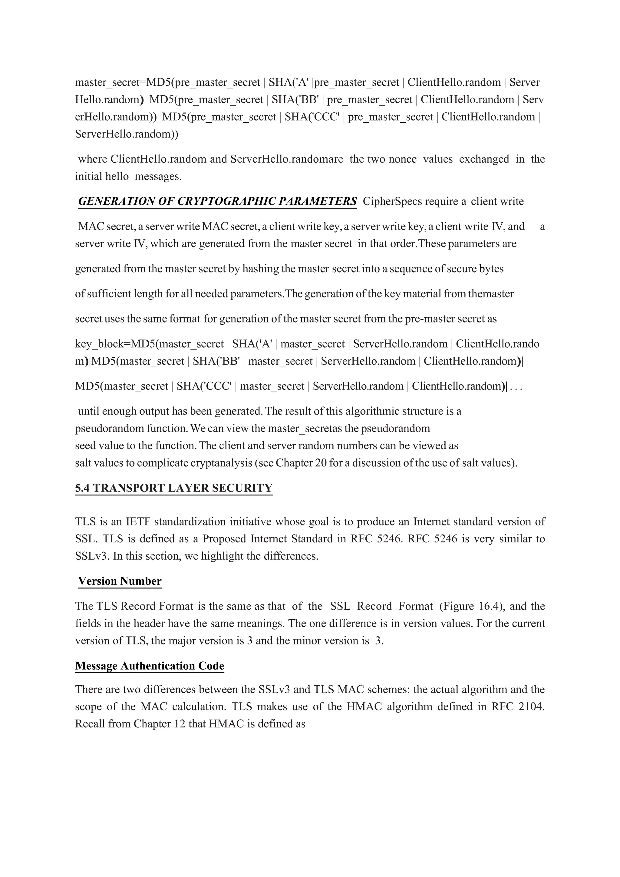 master_secret=MD5(pre_master_secret | SHA('A' |pre_master_secret | ClientHello.random | Server
Hello.random)
) ||MD5(pre_master_secret | SHA('BB' | pre_master_secret | ClientHello.random | Serv
erHello.random)) |MD5(pre_master_secret | SHA('CCC' | pre_master_secret | ClientHello.random |
ServerHello.random))
where ClientHello.random and ServerHello.randomare the two nonce values exchanged in the
initial hello messages.
GENERATION OF CRYPTOGRAPHIC PARAMETERS CipherSpecs require a client write
MACsecret,aserverwriteMACsecret,aclientwritekey,aserverwritekey,aclient write IV,and a
server write IV,which are generated from the master secret in that order.These parameters are
generated from the master secret by hashing the master secret into asequenceof secure bytes
of sufficient length forall needed parameters.Thegenerationofthekeymaterialfromthemaster
secretusesthesameformat for generation of the master secret from the pre-master secret as
key_block=MD5(master_secret | SHA('A' | master_secret | ServerHello.random | ClientHello.rando
m)
)||MD5(master_secret | SHA('BB' | master_secret | ServerHello.random | ClientHello.random)
)||
MD5(master_secret | SHA('CCC' | master_secret | ServerHello.random | ClientHello.random)
)||...
until enough output has been generated.The result of this algorithmic structure is a
pseudorandom function.Wecan view the master_secretas the pseudorandom
seed value to the function.The client and server random numbers can be viewed as
salt values tocomplicatecryptanalysis (seeChapter 20for adiscussionof theuseof salt values).
5.4 TRANSPORT LAYER SECURITY
TLS is an IETF standardization initiative whose goal is to produce an Internet standard version of
SSL. TLS is defined as a Proposed Internet Standard in RFC 5246. RFC 5246 is very similar to
SSLv3. In this section, we highlight the differences.
Version Number
The TLS Record Format is the same as that of the SSL Record Format (Figure 16.4), and the
fields in the header have the same meanings. The one difference is in version values. For the current
version of TLS, the major version is 3 and the minor version is 3.
Message Authentication Code
There are two differences between the SSLv3 and TLS MAC schemes: the actual algorithm and the
scope of the MAC calculation. TLS makes use of the HMAC algorithm defined in RFC 2104.
Recall from Chapter 12 that HMAC is defined as
 