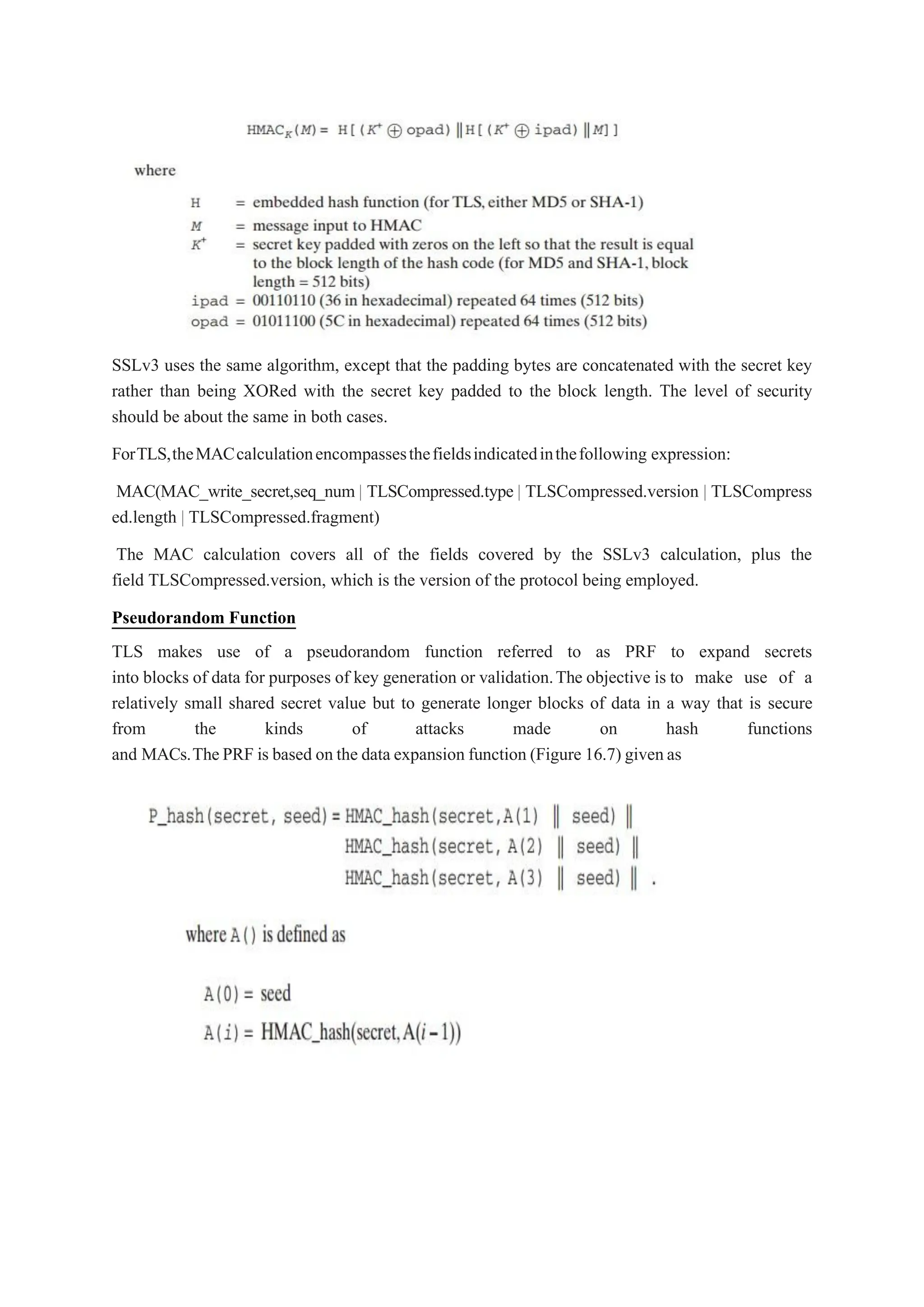 SSLv3 uses the same algorithm, except that the padding bytes are concatenated with the secret key
rather than being XORed with the secret key padded to the block length. The level of security
should be about the same in both cases.
ForTLS,theMACcalculationencompassesthefieldsindicatedinthefollowing expression:
MAC(MAC_write_secret,seq_num | TLSCompressed.type | TLSCompressed.version | TLSCompress
ed.length | TLSCompressed.fragment)
The MAC calculation covers all of the fields covered by the SSLv3 calculation, plus the
field TLSCompressed.version, which is the version of the protocol being employed.
Pseudorandom Function
TLS makes use of a pseudorandom function referred to as PRF to expand secrets
into blocks of data for purposes of key generation or validation.The objective is to make use of a
relatively small shared secret value but to generate longer blocks of data in a way that is secure
from the kinds of attacks made on hash functions
and MACs.ThePRF is based on the data expansion function (Figure 16.7) givenas
 