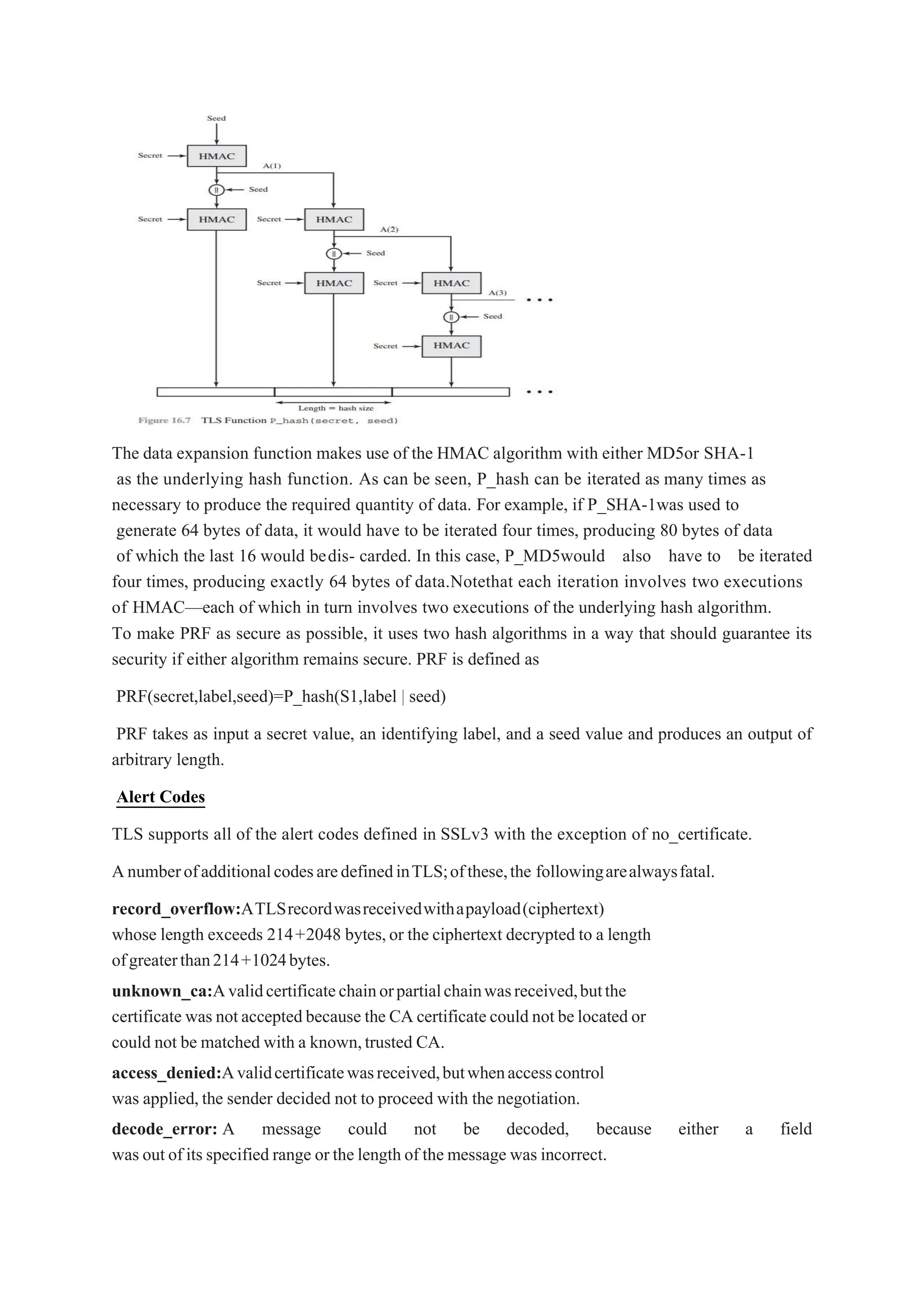 The data expansion function makes use of the HMAC algorithm with either MD5or SHA-1
as the underlying hash function. As can be seen, P_hash can be iterated as many times as
necessary to produce the required quantity of data. For example, if P_SHA-1was used to
generate 64 bytes of data, it would have to be iterated four times, producing 80 bytes of data
of which the last 16 would bedis- carded. In this case, P_MD5would also have to be iterated
four times, producing exactly 64 bytes of data.Notethat each iteration involves two executions
of HMAC—each of which in turn involves two executions of the underlying hash algorithm.
To make PRF as secure as possible, it uses two hash algorithms in a way that should guarantee its
security if either algorithm remains secure. PRF is defined as
PRF(secret,label,seed)=P_hash(S1,label | seed)
PRF takes as input a secret value, an identifying label, and a seed value and produces an output of
arbitrary length.
Alert Codes
TLS supports all of the alert codes defined in SSLv3 with the exception of no_certificate.
AnumberofadditionalcodesaredefinedinTLS;ofthese,the followingarealwaysfatal.
record_overflow:ATLSrecordwasreceivedwithapayload(ciphertext)
whose length exceeds 214+2048 bytes,or the ciphertext decrypted to a length
ofgreaterthan214+1024bytes.
unknown_ca:Avalidcertificatechainorpartialchainwasreceived,butthe
certificate was notacceptedbecause the CA certificatecould not belocated or
could not be matched with a known,trusted CA.
access_denied:Avalidcertificatewasreceived,butwhenaccesscontrol
was applied,the sender decided not to proceed with the negotiation.
decode_error: A message could not be decoded, because either a field
was out of its specified range or the length of the message was incorrect.
 