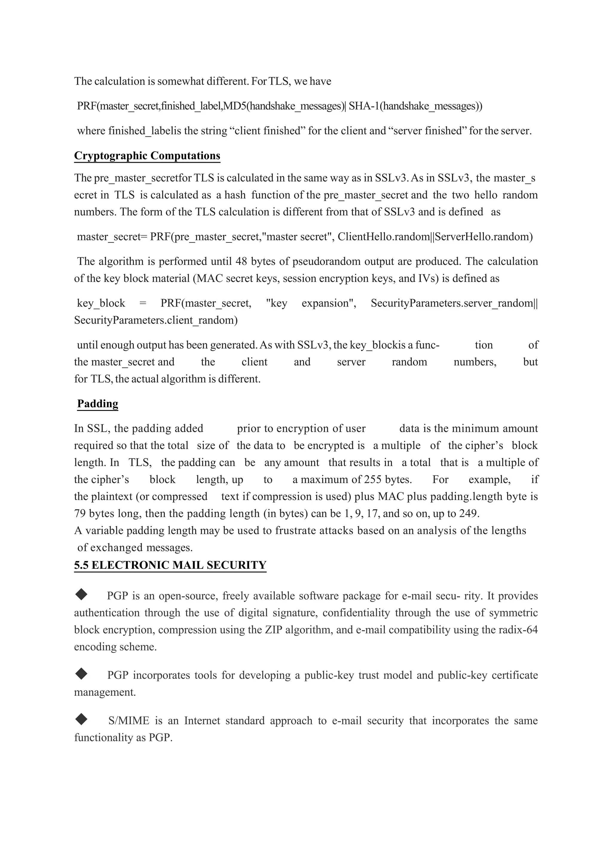 The calculation issomewhat different.ForTLS, wehave
PRF(master_secret,finished_label,MD5(handshake_messages)|SHA-1(handshake_messages))
where finished_labelis the string “client finished” for the client and“server finished”for theserver.
Cryptographic Computations
The pre_master_secretforTLS is calculated in the same way as in SSLv3.As in SSLv3, the master_s
ecret in TLS is calculated as a hash function of the pre_master_secret and the two hello random
numbers. The form of the TLS calculation is different from that of SSLv3 and is defined as
master_secret= PRF(pre_master_secret,"master secret", ClientHello.random||ServerHello.random)
The algorithm is performed until 48 bytes of pseudorandom output are produced. The calculation
of the key block material (MAC secret keys, session encryption keys, and IVs) is defined as
key_block = PRF(master_secret, "key expansion", SecurityParameters.server_random||
SecurityParameters.client_random)
until enoughoutputhas been generated.Aswith SSLv3,the key_blockis afunc- tion of
the master_secret and the client and server random numbers, but
for TLS,theactualalgorithm isdifferent.
Padding
In SSL, the padding added prior to encryption of user data is the minimum amount
required so that the total size of the data to be encrypted is a multiple of the cipher’s block
length. In TLS, the padding can be any amount that results in a total that is a multiple of
the cipher’s block length, up to a maximum of 255 bytes. For example, if
the plaintext (or compressed text if compression is used) plus MAC plus padding.length byte is
79 bytes long, then the padding length (in bytes) can be 1, 9, 17, and so on, up to 249.
A variable padding length may be used to frustrate attacks based on an analysis of the lengths
of exchanged messages.
5.5 ELECTRONIC MAIL SECURITY
◆ PGP is an open-source, freely available software package for e-mail secu- rity. It provides
authentication through the use of digital signature, confidentiality through the use of symmetric
block encryption, compression using the ZIP algorithm, and e-mail compatibility using the radix-64
encoding scheme.
◆ PGP incorporates tools for developing a public-key trust model and public-key certificate
management.
◆ S/MIME is an Internet standard approach to e-mail security that incorporates the same
functionality as PGP.
 