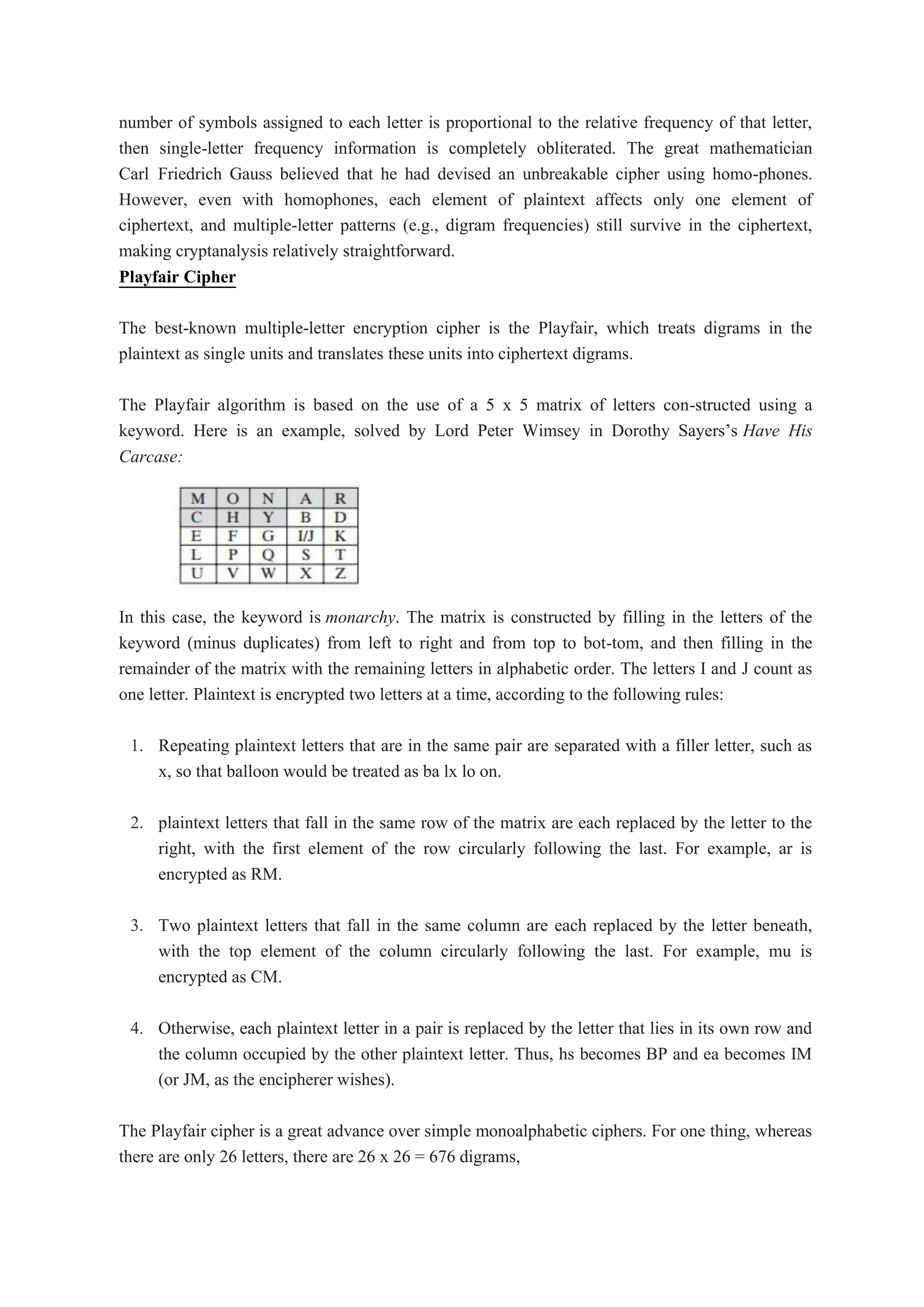 number of symbols assigned to each letter is proportional to the relative frequency of that letter,
then single-letter frequency information is completely obliterated. The great mathematician
Carl Friedrich Gauss believed that he had devised an unbreakable cipher using homo-phones.
However, even with homophones, each element of plaintext affects only one element of
ciphertext, and multiple-letter patterns (e.g., digram frequencies) still survive in the ciphertext,
making cryptanalysis relatively straightforward.
Playfair Cipher
The best-known multiple-letter encryption cipher is the Playfair, which treats digrams in the
plaintext as single units and translates these units into ciphertext digrams.
The Playfair algorithm is based on the use of a 5 x 5 matrix of letters con-structed using a
keyword. Here is an example, solved by Lord Peter Wimsey in Dorothy Sayers’s Have His
Carcase:
In this case, the keyword is monarchy. The matrix is constructed by filling in the letters of the
keyword (minus duplicates) from left to right and from top to bot-tom, and then filling in the
remainder of the matrix with the remaining letters in alphabetic order. The letters I and J count as
one letter. Plaintext is encrypted two letters at a time, according to the following rules:
1. Repeating plaintext letters that are in the same pair are separated with a filler letter, such as
x, so that balloon would be treated as ba lx lo on.
2. plaintext letters that fall in the same row of the matrix are each replaced by the letter to the
right, with the first element of the row circularly following the last. For example, ar is
encrypted as RM.
3. Two plaintext letters that fall in the same column are each replaced by the letter beneath,
with the top element of the column circularly following the last. For example, mu is
encrypted as CM.
4. Otherwise, each plaintext letter in a pair is replaced by the letter that lies in its own row and
the column occupied by the other plaintext letter. Thus, hs becomes BP and ea becomes IM
(or JM, as the encipherer wishes).
The Playfair cipher is a great advance over simple monoalphabetic ciphers. For one thing, whereas
there are only 26 letters, there are 26 x 26 = 676 digrams,
 