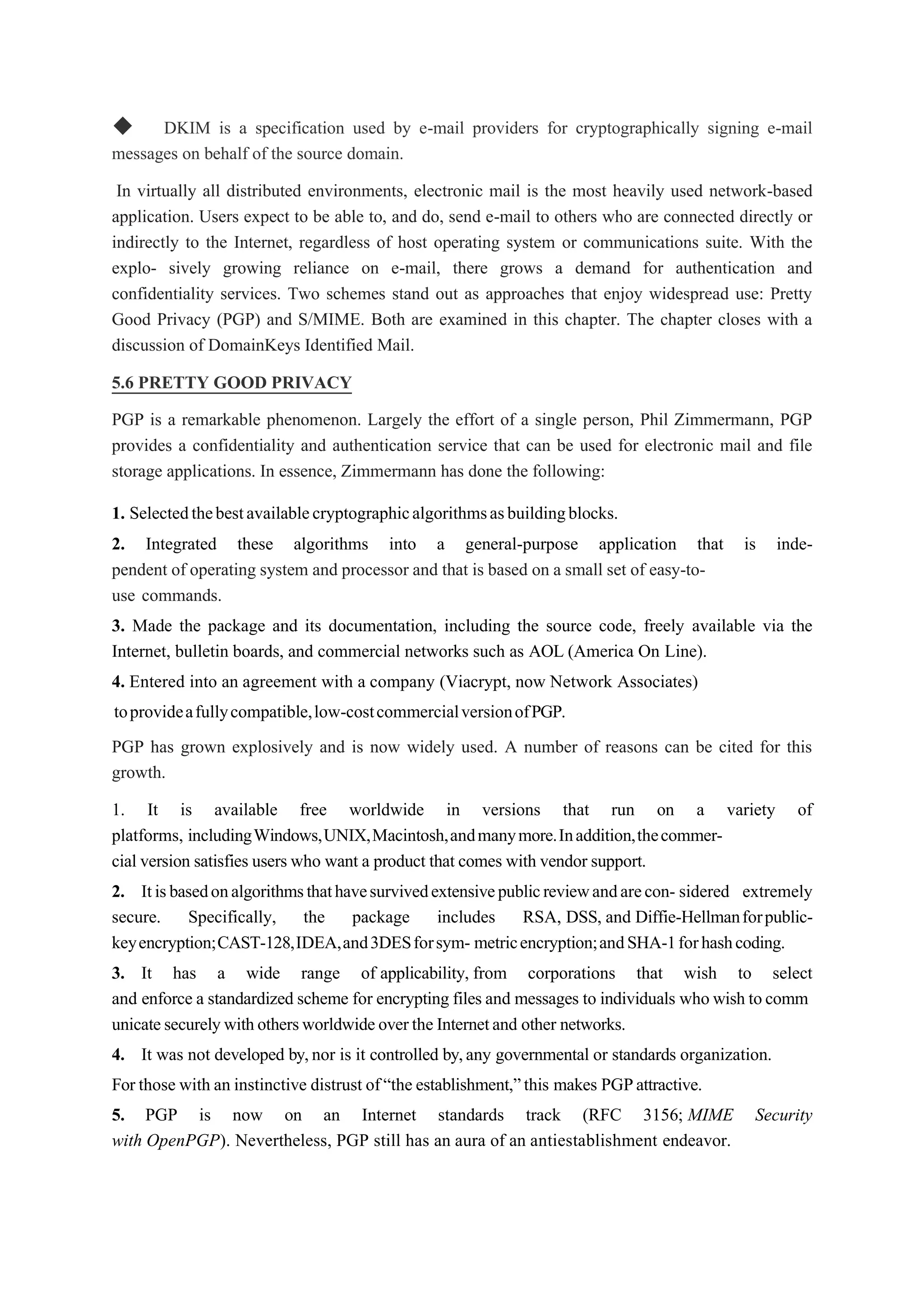 ◆ DKIM is a specification used by e-mail providers for cryptographically signing e-mail
messages on behalf of the source domain.
In virtually all distributed environments, electronic mail is the most heavily used network-based
application. Users expect to be able to, and do, send e-mail to others who are connected directly or
indirectly to the Internet, regardless of host operating system or communications suite. With the
explo- sively growing reliance on e-mail, there grows a demand for authentication and
confidentiality services. Two schemes stand out as approaches that enjoy widespread use: Pretty
Good Privacy (PGP) and S/MIME. Both are examined in this chapter. The chapter closes with a
discussion of DomainKeys Identified Mail.
5.6 PRETTY GOOD PRIVACY
PGP is a remarkable phenomenon. Largely the effort of a single person, Phil Zimmermann, PGP
provides a confidentiality and authentication service that can be used for electronic mail and file
storage applications. In essence, Zimmermann has done the following:
1. Selectedthebestavailablecryptographicalgorithmsasbuildingblocks.
2. Integrated these algorithms into a general-purpose application that is inde-
pendent of operating system and processor and that is based on a small set of easy-to-
use commands.
3. Made the package and its documentation, including the source code, freely available via the
Internet, bulletin boards, and commercial networks such as AOL (America On Line).
4. Entered into an agreement with a company (Viacrypt, now Network Associates)
toprovideafullycompatible,low-costcommercialversionofPGP.
PGP has grown explosively and is now widely used. A number of reasons can be cited for this
growth.
1. It is available free worldwide in versions that run on a variety of
platforms, includingWindows,UNIX,Macintosh,andmanymore.Inaddition,thecommer-
cial version satisfies users who want a product that comes with vendor support.
2. Itisbasedonalgorithmsthathavesurvivedextensivepublicreviewandarecon- sidered extremely
secure. Specifically, the package includes RSA, DSS, and Diffie-Hellmanforpublic-
keyencryption;CAST-128,IDEA,and3DESforsym- metricencryption;andSHA-1forhashcoding.
3. It has a wide range of applicability, from corporations that wish to select
and enforce a standardized scheme for encrypting files and messages to individuals who wish tocomm
unicatesecurelywithothersworldwideoverthe Internetand other networks.
4. It was not developed by,nor is it controlled by,any governmental or standards organization.
For those with an instinctive distrust of“the establishment,”this makes PGPattractive.
5. PGP is now on an Internet standards track (RFC 3156; MIME Security
with OpenPGP). Nevertheless, PGP still has an aura of an antiestablishment endeavor.
 