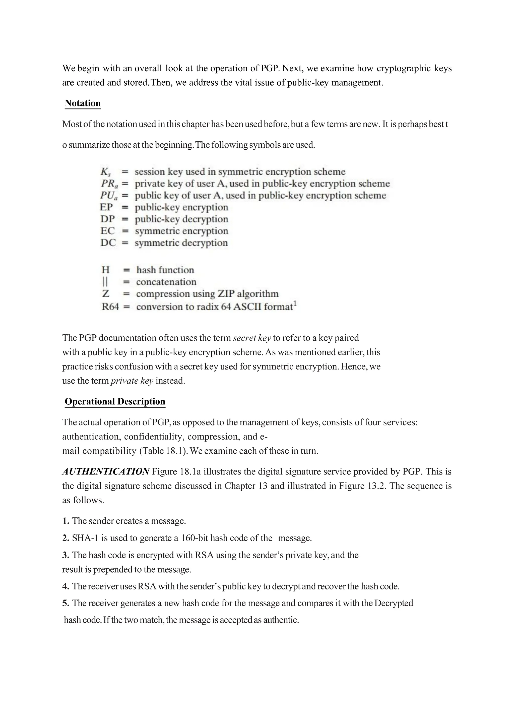 We begin with an overall look at the operation of PGP. Next, we examine how cryptographic keys
are created and stored.Then, we address the vital issue of public-key management.
Notation
Mostofthenotationusedinthischapterhasbeenusedbefore,butafewtermsarenew. Itisperhapsbestt
osummarizethoseatthebeginning.Thefollowingsymbolsareused.
The PGP documentation often uses the term secret key to refer to a key paired
with a public key in a public-key encryption scheme.As was mentioned earlier,this
practice risksconfusionwithasecretkeyusedforsymmetricencryption.Hence,we
use the term private key instead.
Operational Description
TheactualoperationofPGP,as opposedtothemanagement ofkeys,consists offour services:
authentication, confidentiality, compression, and e-
mail compatibility (Table18.1).Weexamine each of these in turn.
AUTHENTICATION Figure 18.1a illustrates the digital signature service provided by PGP. This is
the digital signature scheme discussed in Chapter 13 and illustrated in Figure 13.2. The sequence is
as follows.
1. Thesender creates a message.
2. SHA-1 is used to generate a 160-bit hash code of the message.
3. The hash code is encrypted with RSA using the sender’s private key,and the
resultisprependedto the message.
4. ThereceiverusesRSAwiththesender’spublickeytodecryptandrecoverthe hashcode.
5. The receiver generates a new hash code for the message and compares it with theDecrypted
hashcode.Ifthetwomatch,themessageisacceptedasauthentic.
 