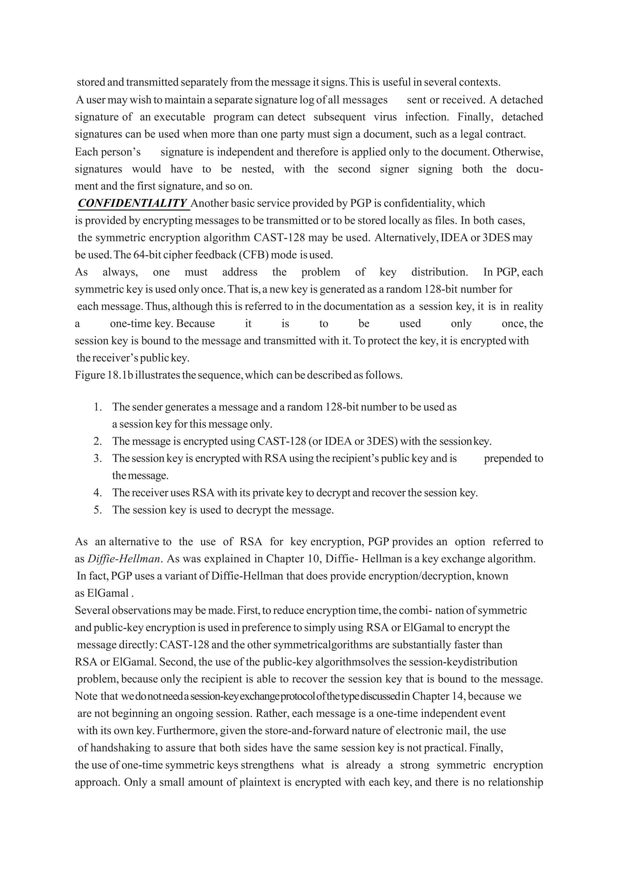 storedandtransmittedseparatelyfromthemessageitsigns.Thisis usefulinseveralcontexts.
Ausermaywishtomaintainaseparatesignaturelogofall messages sent or received. A detached
signature of an executable program can detect subsequent virus infection. Finally, detached
signatures can be used when more than one party must sign a document, such as a legal contract.
Each person’s signature is independent and therefore is applied only to the document. Otherwise,
signatures would have to be nested, with the second signer signing both the docu-
ment and the first signature,and so on.
CONFIDENTIALITY Another basicservice provided by PGPis confidentiality,which
is provided by encryptingmessages to be transmittedor to be stored locally as files. In both cases,
the symmetric encryption algorithm CAST-128 may be used. Alternatively,IDEAor3DESmay
beused.The64-bitcipherfeedback(CFB)mode isused.
As always, one must address the problem of key distribution. In PGP, each
symmetrickeyisusedonlyonce.Thatis,anewkeyisgeneratedasarandom128-bit number for
each message.Thus,although this is referred to in thedocumentation as a session key, it is in reality
a one-time key. Because it is to be used only once, the
session key is bound to the message and transmitted with it.Toprotect the key,it is encryptedwith
thereceiver’spublickey.
Figure18.1billustratesthesequence,which canbedescribedasfollows.
1. Thesender generates amessageanda random 128-bitnumberto beusedas
asessionkeyforthismessageonly.
2. Themessage is encrypted using CAST-128(or IDEA or 3DES) with the sessionkey.
3. ThesessionkeyisencryptedwithRSAusingtherecipient’spublickeyandis prepended to
themessage.
4. ThereceiverusesRSAwithits privatekeytodecryptand recoverthesession key.
5. The session key is used to decrypt the message.
As an alternative to the use of RSA for key encryption, PGP provides an option referred to
as Diffie-Hellman. As was explained in Chapter 10, Diffie- Hellman isa key exchange algorithm.
In fact,PGPuses a variantof Diffie-Hellman that does provide encryption/decryption,known
as ElGamal .
Severalobservationsmaybemade.First,toreduceencryptiontime,thecombi- nationofsymmetric
andpublic-keyencryptionisusedinpreferencetosimplyusing RSA orElGamalto encrypt the
messagedirectly:CAST-128and the other symmetricalgorithms are substantially faster than
RSA or ElGamal. Second,the use of the public-key algorithmsolves the session-keydistribution
problem,because only the recipient is able to recover the session key that is bound to the message.
Note that wedonotneedasession-keyexchangeprotocolofthetypediscussedinChapter14,because we
are not beginning an ongoing session. Rather, each message is a one-time independent event
with its own key.Furthermore,given the store-and-forward nature of electronic mail, the use
of handshaking to assure that both sides have the same session key is not practical.Finally,
the use of one-time symmetric keys strengthens what is already a strong symmetric encryption
approach. Only a small amount of plaintext is encrypted with each key, and there is no relationship
 