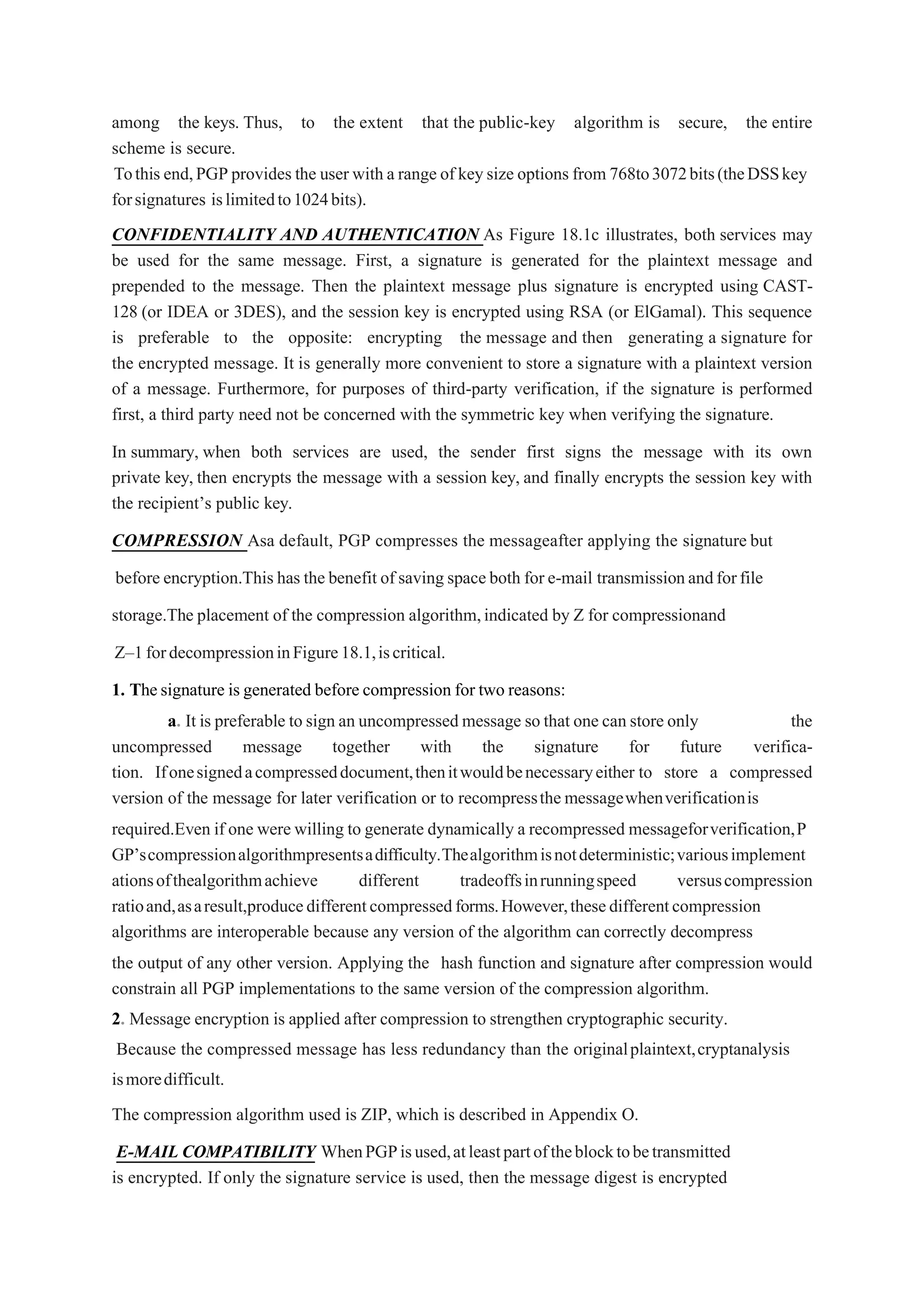 among the keys. Thus, to the extent that the public-key algorithm is secure, the entire
scheme is secure.
Tothis end,PGPprovides the user with a range of keysize options from 768to3072bits(theDSSkey
forsignatures islimitedto1024bits).
CONFIDENTIALITY AND AUTHENTICATION As Figure 18.1c illustrates, both services may
be used for the same message. First, a signature is generated for the plaintext message and
prepended to the message. Then the plaintext message plus signature is encrypted using CAST-
128 (or IDEA or 3DES), and the session key is encrypted using RSA (or ElGamal). This sequence
is preferable to the opposite: encrypting the message and then generating a signature for
the encrypted message. It is generally more convenient to store a signature with a plaintext version
of a message. Furthermore, for purposes of third-party verification, if the signature is performed
first, a third party need not be concerned with the symmetric key when verifying the signature.
In summary, when both services are used, the sender first signs the message with its own
private key, then encrypts the message with a session key, and finally encrypts the session key with
the recipient’s public key.
COMPRESSION Asa default, PGP compresses the messageafter applying the signature but
before encryption.This has the benefit of saving spaceboth for e-mail transmissionandforfile
storage.The placement of the compression algorithm,indicated by Z for compressionand
Z–1fordecompressioninFigure18.1,iscritical.
1. Thesignature is generated before compression for two reasons:
a. It is preferable to sign an uncompressed message so that one can store only the
uncompressed message together with the signature for future verifica-
tion. Ifonesignedacompresseddocument,thenitwouldbenecessaryeither to store a compressed
version of the message for later verification or to recompressthe messagewhenverificationis
required.Even if one were willing to generate dynamically a recompressed messageforverification,P
GP’scompressionalgorithmpresentsadifficulty.Thealgorithmisnotdeterministic;variousimplement
ationsofthealgorithmachieve different tradeoffsinrunningspeed versuscompression
ratioand,asaresult,producedifferentcompressedforms.However,thesedifferentcompression
algorithms are interoperable because any version of the algorithm can correctly decompress
the output of any other version. Applying the hash function and signature after compression would
constrain all PGP implementations to the same version of the compression algorithm.
2. Message encryption is applied after compression to strengthen cryptographic security.
Because the compressed message has less redundancy than the originalplaintext,cryptanalysis
ismoredifficult.
The compression algorithm used is ZIP, which is described in Appendix O.
E-MAIL COMPATIBILITY WhenPGPisused,atleastpartoftheblocktobetransmitted
is encrypted. If only the signature service is used, then the message digest is encrypted
 