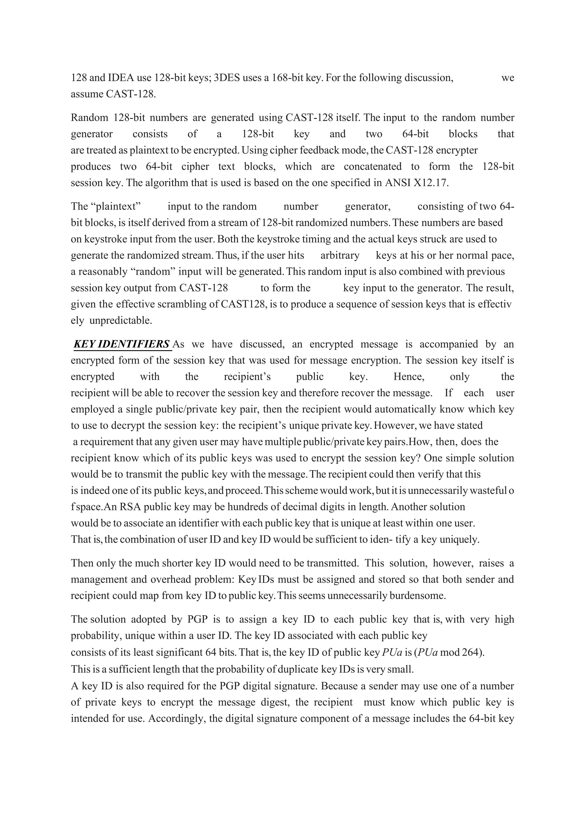 128 and IDEA use 128-bit keys;3DES uses a 168-bit key.For the following discussion, we
assume CAST-128.
Random 128-bit numbers are generated using CAST-128 itself. The input to the random number
generator consists of a 128-bit key and two 64-bit blocks that
aretreatedasplaintexttobeencrypted.Usingcipherfeedback mode,theCAST-128 encrypter
produces two 64-bit cipher text blocks, which are concatenated to form the 128-bit
session key. The algorithm that is used is based on the one specified in ANSI X12.17.
The “plaintext” input to the random number generator, consisting of two 64-
bit blocks,is itself derived from a stream of 128-bit randomized numbers.These numbers are based
on keystroke input from the user.Both the keystroke timing and the actual keys struck are used to
generate the randomized stream.Thus,if the user hits arbitrary keys at his or her normal pace,
a reasonably “random” input will be generated.This random input is also combined with previous
session key output from CAST-128 to form the key input to the generator. The result,
given the effective scrambling of CAST128,is to produce a sequence of session keys that is effectiv
ely unpredictable.
KEY IDENTIFIERS As we have discussed, an encrypted message is accompanied by an
encrypted form of the session key that was used for message encryption. The session key itself is
encrypted with the recipient’s public key. Hence, only the
recipient will be able to recover the session key and therefore recover the message. If each user
employed a single public/private key pair, then the recipient would automatically know which key
to use to decrypt the session key: the recipient’s unique private key.However,we have stated
a requirement that any given user may havemultiplepublic/privatekeypairs.How, then, does the
recipient know which of its public keys was used to encrypt the session key? One simple solution
would be to transmit the public key with themessage.Therecipientcould then verify that this
is indeedoneof its public keys,andproceed.Thisschemewouldwork,butitisunnecessarilywastefulo
fspace.An RSA public key may be hundreds of decimal digits in length.Another solution
would betoassociate anidentifier witheachpublickey thatisuniqueatleastwithin one user.
That is,thecombination ofuser ID and keyID wouldbe sufficient toiden- tify a key uniquely.
Then only the much shorter key ID would need to be transmitted. This solution, however, raises a
management and overhead problem: KeyIDs must be assigned and stored so that both sender and
recipient could map from key IDtopublickey.Thisseemsunnecessarilyburdensome.
The solution adopted by PGP is to assign a key ID to each public key that is, with very high
probability, unique within a user ID. The key ID associated with each public key
consists of its least significant 64 bits.That is,the key ID of public keyPUa is(PUa mod 264).
Thisisasufficientlengththattheprobabilityofduplicate keyIDsisverysmall.
A key ID is also required for the PGP digital signature. Because a sender may use one of a number
of private keys to encrypt the message digest, the recipient must know which public key is
intended for use. Accordingly, the digital signature component of a message includes the 64-bit key
 