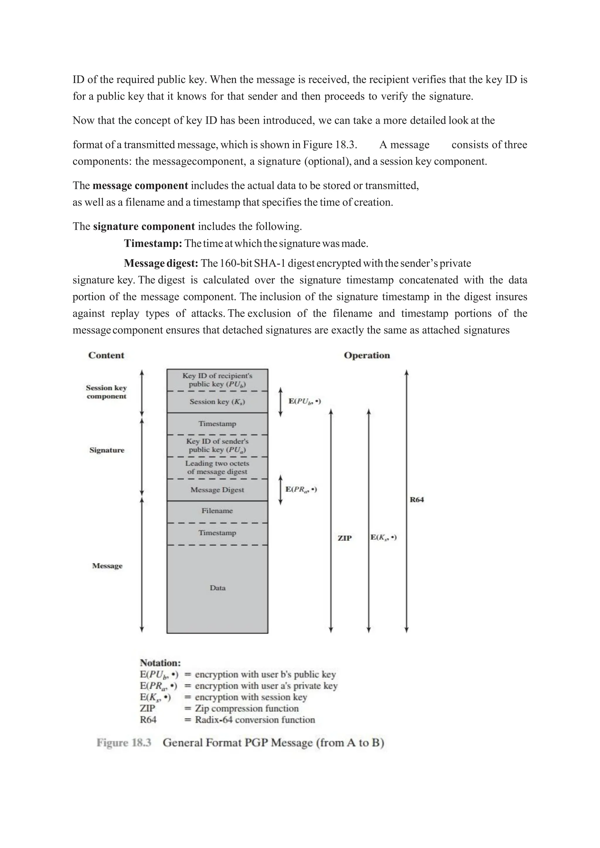 ID of the required public key. When the message is received, the recipient verifies that the key ID is
for a public key that it knows for that sender and then proceeds to verify the signature.
Now that the concept of key ID has been introduced, we can take a more detailed lookat the
format of a transmitted message,which is shown in Figure 18.3. A message consists of three
components: the messagecomponent, a signature (optional),and a session key component.
The message component includes the actual data to be stored or transmitted,
as well as a filename and a timestamp that specifies thetime of creation.
The signature component includes the following.
Timestamp:Thetimeatwhichthesignaturewasmade.
Messagedigest:The160-bitSHA-1digestencryptedwiththesender’sprivate
signature key. The digest is calculated over the signature timestamp concatenated with the data
portion of the message component. The inclusion of the signature timestamp in the digest insures
against replay types of attacks.The exclusion of the filename and timestamp portions of the
messagecomponent ensures that detached signatures are exactly the same as attached signatures
 