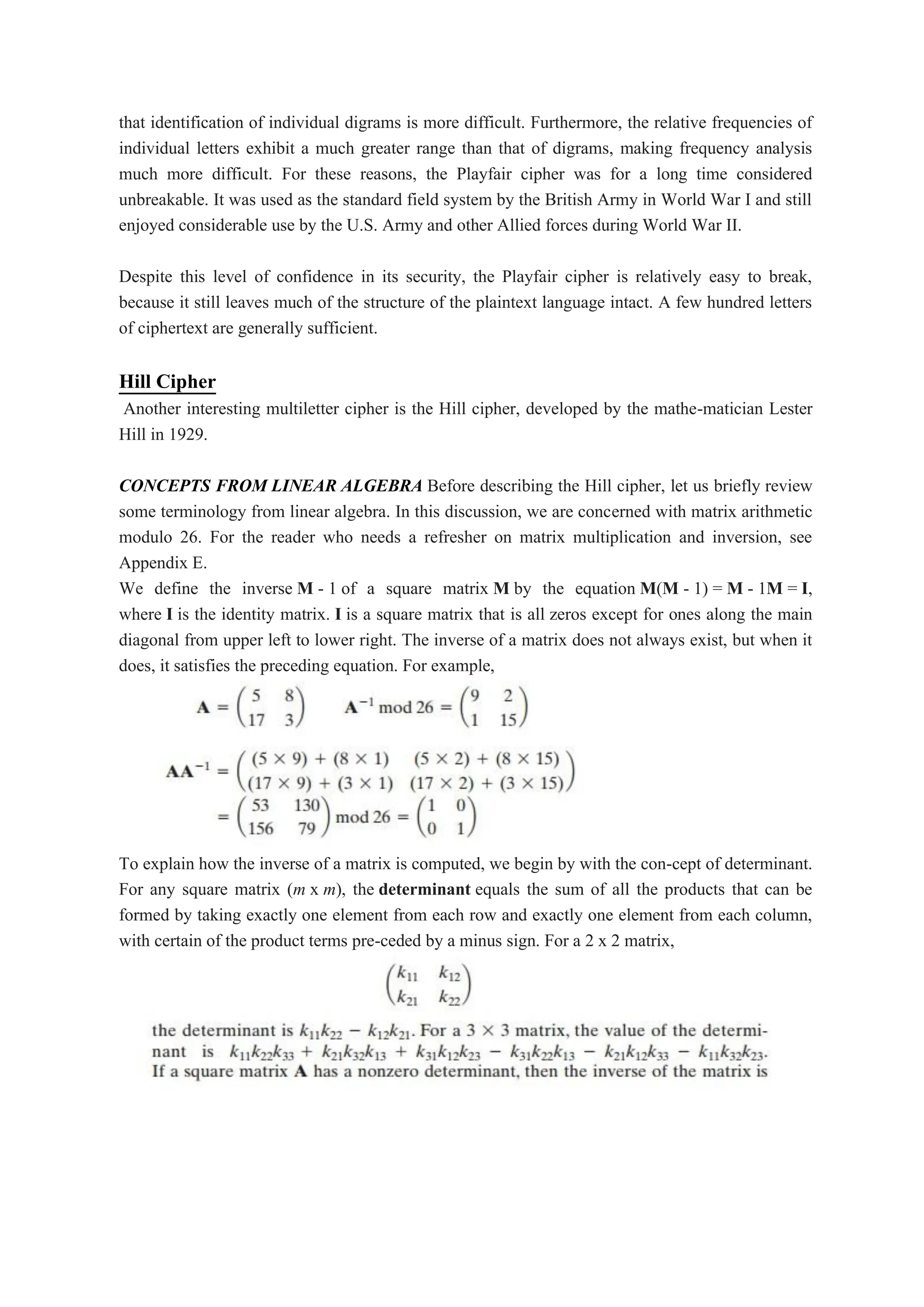 that identification of individual digrams is more difficult. Furthermore, the relative frequencies of
individual letters exhibit a much greater range than that of digrams, making frequency analysis
much more difficult. For these reasons, the Playfair cipher was for a long time considered
unbreakable. It was used as the standard field system by the British Army in World War I and still
enjoyed considerable use by the U.S. Army and other Allied forces during World War II.
Despite this level of confidence in its security, the Playfair cipher is relatively easy to break,
because it still leaves much of the structure of the plaintext language intact. A few hundred letters
of ciphertext are generally sufficient.
Hill Cipher
Another interesting multiletter cipher is the Hill cipher, developed by the mathe-matician Lester
Hill in 1929.
CONCEPTS FROM LINEAR ALGEBRA Before describing the Hill cipher, let us briefly review
some terminology from linear algebra. In this discussion, we are concerned with matrix arithmetic
modulo 26. For the reader who needs a refresher on matrix multiplication and inversion, see
Appendix E.
We define the inverse M - 1 of a square matrix M by the equation M(M - 1) = M - 1M = I,
where I is the identity matrix. I is a square matrix that is all zeros except for ones along the main
diagonal from upper left to lower right. The inverse of a matrix does not always exist, but when it
does, it satisfies the preceding equation. For example,
To explain how the inverse of a matrix is computed, we begin by with the con-cept of determinant.
For any square matrix (m x m), the determinant equals the sum of all the products that can be
formed by taking exactly one element from each row and exactly one element from each column,
with certain of the product terms pre-ceded by a minus sign. For a 2 x 2 matrix,
 