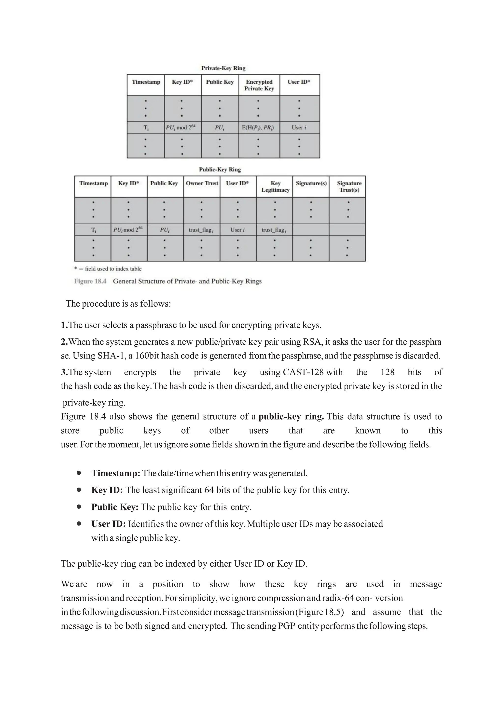 The procedure is as follows:
1.The user selects a passphrase to be used for encrypting private keys.
2.When the system generates a new public/private key pair using RSA,it asks the user for the passphra
se.Using SHA-1,a 160bit hash code is generated fromthepassphrase,andthepassphraseisdiscarded.
3.The system encrypts the private key using CAST-128 with the 128 bits of
the hash code as the key.Thehashcode is then discarded,and the encrypted private key is stored in the
private-key ring.
Figure 18.4 also shows the general structure of a public-key ring. This data structure is used to
store public keys of other users that are known to this
user.For themoment,letusignoresomefieldsshowninthefigureanddescribethefollowing fields.
 Timestamp:Thedate/timewhenthisentrywasgenerated.
 Key ID: The least significant 64 bits of the public key for this entry.
 Public Key: The public key for this entry.
 UserID: Identifies the owner of this key.Multiple user IDs may be associated
withasinglepublickey.
The public-key ring can be indexed by either User ID or Key ID.
We are now in a position to show how these key rings are used in message
transmissionandreception.Forsimplicity,weignorecompressionandradix-64con- version
inthefollowingdiscussion.Firstconsidermessagetransmission(Figure18.5) and assume that the
message is to be both signed and encrypted. The sendingPGP entityperformsthefollowingsteps.
 