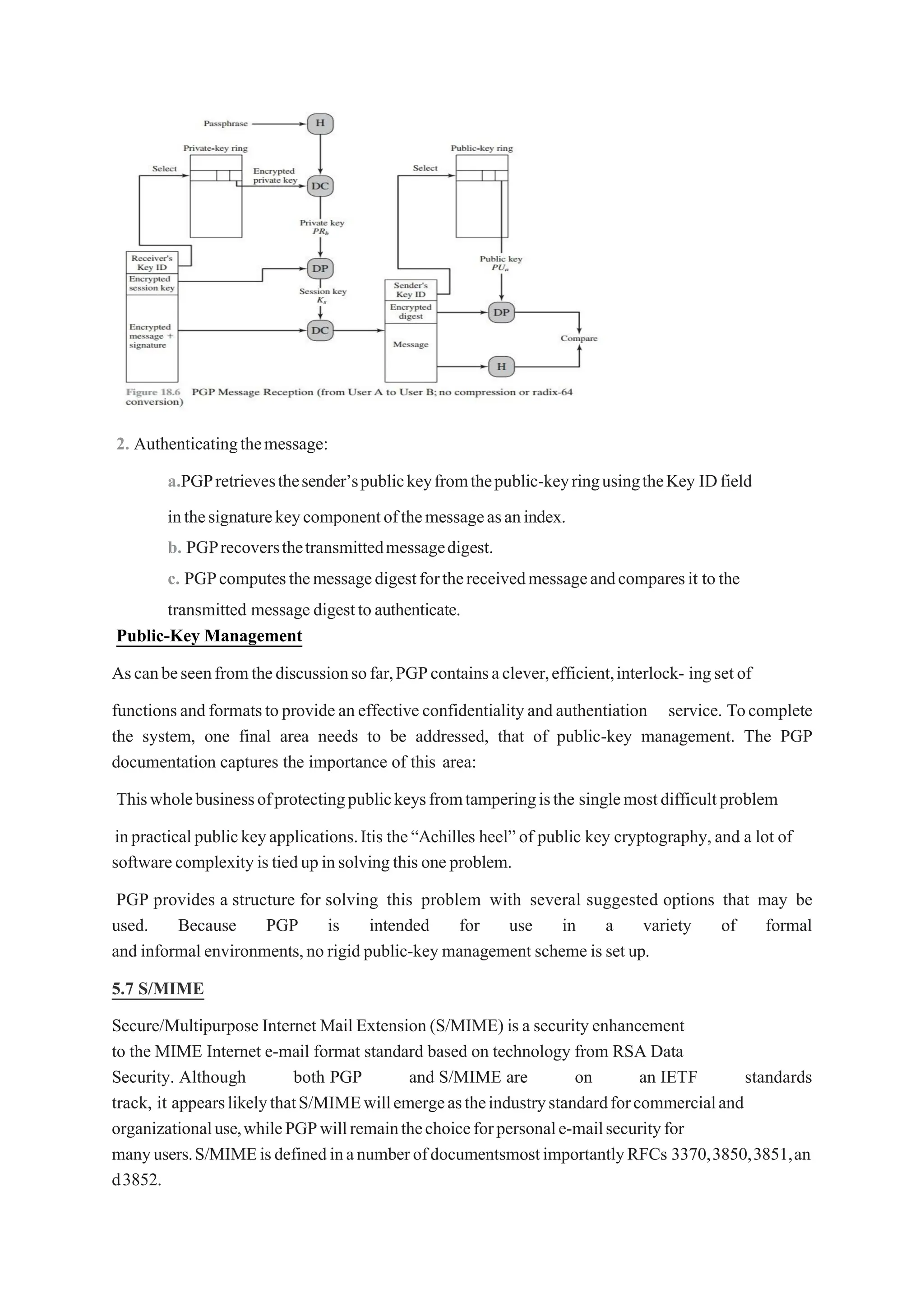 2. Authenticatingthemessage:
a.PGPretrievesthesender’spublickeyfromthepublic-keyringusingtheKey IDfield
inthesignaturekeycomponentofthemessageasanindex.
b. PGPrecoversthetransmittedmessagedigest.
c. PGPcomputesthemessagedigestforthereceivedmessageandcomparesit tothe
transmitted message digesttoauthenticate.
Public-Key Management
Ascanbeseenfromthediscussionsofar,PGPcontainsaclever,efficient,interlock- ingsetof
functionsandformatstoprovideaneffectiveconfidentialityandauthentiation service. Tocomplete
the system, one final area needs to be addressed, that of public-key management. The PGP
documentation captures the importance of this area:
Thiswholebusinessofprotectingpublickeysfromtamperingisthe singlemostdifficultproblem
inpracticalpublickeyapplications.Itis the“Achilles heel”of public key cryptography,and a lot of
softwarecomplexityistiedupinsolvingthisoneproblem.
PGP provides a structure for solving this problem with several suggested options that may be
used. Because PGP is intended for use in a variety of formal
and informal environments,no rigid public-key management scheme is set up.
5.7 S/MIME
Secure/Multipurpose Internet Mail Extension (S/MIME) is a security enhancement
to the MIME Internet e-mail format standard based on technology from RSA Data
Security. Although both PGP and S/MIME are on an IETF standards
track, it appearslikelythatS/MIMEwillemergeastheindustrystandardforcommercialand
organizationaluse,whilePGPwillremainthechoiceforpersonale-mailsecurityfor
manyusers.S/MIMEisdefinedinanumberofdocumentsmostimportantlyRFCs 3370,3850,3851,an
d3852.
 